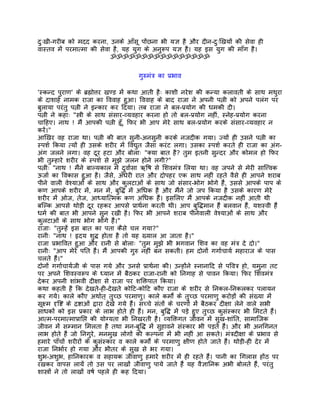 दुःखी-गरीब को मदद करना, उनके आँसू पोंछना भी यज्ञ है और दीन-दुःिखयों की सेवा ही
वास्तव मंे परमात्मा की सेवा है, यह युग के अनुरूप यज्ञ है। यह इस युग की माँग है।
                           ॐॐॐॐॐॐॐॐॐॐॐॐॐॐॐॐ


                                         गुरुमंतर् का पर्भाव

'स्कन्द पुराण' के बर्ह्मोत्तर खण्ड मंे कथा आती हैः काशी नरेश की कन्या कलावती के साथ मथुरा
के दाशाहर् नामक राजा का िववाह हुआ। िववाह के बाद राजा ने अपनी पत्नी को अपने पलंग पर
बुलाया परंतु पत्नी ने इन्कार कर िदया। तब राजा ने बल-पर्योग की धमकी दी।
पत्नी ने कहाः "स्तर्ी के साथ संसार-व्यवहार करना हो तो बल-पर्योग नहीं, स्नेह-पर्योग करना
चािहए। नाथ ! मंै आपकी पत्नी हँू, िफर भी आप मेरे साथ बल-पर्योग करके संसार-व्यवहार न
करंे।"
आिखर वह राजा था। पत्नी की बात सुनी-अनसुनी करके नजदीक गया। ज्यों ही उसने पत्नी का
स्पशर् िकया त्यों ही उसके शरीर मंे िवद्युत जैसा करंट लगा। उसका स्पशर् करते ही राजा का अंग-
अंग जलने लगा। वह दूर हटा और बोलाः "क्या बात है? तुम इतनी सुन्दर और कोमल हो िफर
भी तुम्हारे शरीर के स्पशर् से मुझे जलन होने लगी?"
पत्नीः "नाथ ! मंैने बाल्यकाल मंे दुवार्सा ऋिष से िशवमंतर् िलया था। वह जपने से मेरी साित्त्वक
ऊजार् का िवकास हुआ है। जैसे, अँधेरी रात और दोपहर एक साथ नहीं रहते वैसे ही आपने शराब
पीने वाली वेश्याओं के साथ और कुलटाओं के साथ जो संसार-भोग भोगे हंै, उससे आपके पाप के
कण आपके शरीर मंे, मन मंे, बुिद्ध मंे अिधक है और मंैने जो जप िकया है उसके कारण मेरे
शरीर मंे ओज, तेज, आध्याित्मक कण अिधक हंै। इसिलए मंै आपके नजदीक नहीं आती थी
बिल्क आपसे थोड़ी दूर रहकर आपसे पर्ाथर्ना करती थी। आप बुिद्धमान हंै बलवान हंै, यशस्वी हंै
धमर् की बात भी आपने सुन रखी है। िफर भी आपने शराब पीनेवाली वेश्याओं के साथ और
कुलटाओं के साथ भोग भोगे हंै।"
राजाः "तुम्हंे इस बात का पता कैसे चल गया?"
रानीः "नाथ ! हृदय शुद्ध होता है तो यह ख्याल आ जाता है।"
राजा पर्भािवत हुआ और रानी से बोलाः "तुम मुझे भी भगवान िशव का वह मंतर् दे दो।"
रानीः "आप मेरे पित हंै। मंै आपकी गुरु नहीं बन सकती। हम दोनों गगार्चायर् महाराज के पास
चलते हंै।"
दोनों गगार्चायर्जी के पास गये और उनसे पर्ाथर्ना की। उन्होंने स्नानािद से पिवतर् हो, यमुना तट
पर अपने िशवस्वरूप के ध्यान मंे बैठकर राजा-रानी को िनगाह से पावन िकया। िफर िशवमंतर्
देकर अपनी शांभवी दीक्षा से राजा पर शिक्तपात िकया।
कथा कहती है िक देखते-ही-देखते कोिट-कोिट कौए राजा के शरीर से िनकल-िनकलकर पलायन
कर गये। काले कौए अथार्त् तुच्छ परमाणु। काले कमोर्ं के तुच्छ परमाणु करोड़ों की संख्या मंे
सूक्ष्म दृिष्ट के दर्ष्टाओं द्वारा देखे गये हंै। सच्चे संतों के चरणों मंे बैठकर दीक्षा लेने वाले सभी
साधकों को इस पर्कार के लाभ होते ही हंै। मन, बुिद्ध मंे पड़े हुए तुच्छ कुसंस्कार भी िमटते हंै।
आत्म-परमात्मापर्ािप्त की योग्यता भी िनखरती है। व्यिक्तगत जीवन मंे सुख-शांित, सामािजक
जीवन मंे सम्मान िमलता है तथा मन-बुिद्ध मंे सुहावने संस्कार भी पड़ते हंै। और भी अनिगनत
लाभ होते हंै जो िनगुरे, मनमुख लोगों की कल्पना मंे भी नहीं आ सकते। मंतर्दीक्षा के पर्भाव से
हमारे पाँचों शरीरों के कुसंस्कार व काले कमोर्ं के परमाणु क्षीण होते जाते हंै। थोड़ी-ही देर मंे
राजा िनभार्र हो गया और भीतर के सुख से भर गया।
शुभ-अशुभ, हािनकारक व सहायक जीवाणु हमारे शरीर मंे ही रहते हंै। पानी का िगलास होंठ पर
रखकर वापस लायंे तो उस पर लाखों जीवाणु पाये जाते हंै यह वैज्ञािनक अभी बोलते हंै, परंतु
शास्तर्ों ने तो लाखों वषर् पहले ही कह िदया।
 