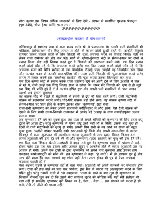 नोटः कृपया इस िवषय अिधक जानकारी के िलए देखंे – आशर्म से पर्कािशत पुस्तक पंचामृत
(पृष्ठ 345), शीघर् ईश्वर पर्ािप्त, परम तप।
                                      ॐॐॐॐॐॐॐॐॐॐॐॐ


                          एकागर्तापूवर्क मंतर्जाप से योग-सामथ्यर्

कौंिडण्यपुर मंे शशांगर नाम के राजा राज्य करते थे। वे पर्जापालक थे। उनकी रानी मंदािकनी भी
पितवर्ता, धमर्परायण थी। िकंतु संतान न होने के कारण दोनों दुःखी रहते थे। उन्होंने सेतुबंध
रामेश्वर जाकर संतान पर्ािप्त के िलए िशवजी की पूजा, तपस्या करने का िवचार िकया। पत्नी को
लेकर राजा रामेश्वर की ओर चल पड़े। मागर् मंे कृष्णा-तंुगभदर्ा नदी के संगम-स्थल पर दोनों ने
स्नान िकया और वहीं िनवास करते हुए वे िशवजी की आराधना करने लगे। एक िदन स्नान
करके दोनों लौट रहे थे िक अचानक करने लगे। एक िदन स्नान करके दोनों लौट रहे थे िक
अचानक राजा को िमितर् सरोवर मंे एक िशविलंग िदखाई पड़ा। उन्होंने वह िशविलंग उठा िलया
और अत्यंत शर्द्धा से उसकी पर्ाण-पर्ितष्ठा की। राजा रानी िशवजी की पूजा-अचर्ना करने लगे।
संगम मंे स्नान करके इस 'संगमेश्वर महादेव' की पूजा करना उनका िनत्यकर्म बन गया।
एक िदन कृष्णा नदी मंे स्नान करके राजा शशांगर सूयर् को अघ्यर् देने के िलए अंजिल मंे जल
ले रहे थे, तभी उन्हंे एक िशशु िमला। राजा ने सोचा िक 'जरूर मेरे िशवजी की कृपा से ही मुझे
इस िशशु की पर्ािप्त हुई है !' वे अत्यंत हिषर्त हुए और अपनी पत्नी मंदािकनी के पास जाकर
उसको सब वृत्तांत सुनाया।
वह बालक गोद मंे रखते ही मंदािकनी के स्तनों से दूध की धारा बहने लगी। रानी मंदािकनी
बालक को स्तनपान कराने लगी। धीरे-धीरे बालक बड़ा होने लगा। वह बालक कृष्णा नदी के
संगम-स्थान पर पर्ाप्त होने के कारण उसका नाम 'कृष्णागर' रखा गया।
राजा-रानी कृष्णागर को लेकर अपनी राजधानी कौंिडण्युपर मंे लौट आये। ऐसे दैवी बालक को
देखने के िलए सभी राज्य-िनवासी राजभवन मंे आये। बड़े उत्साह के साथ समारोहपूवर्क उत्सव
मनाया गया।
जब कृष्णागर 17 वषर् का युवक हुआ तब राजा ने अपने मंितर्यों को कृष्णागर के िलए उत्तम वधू
ढँूढने की आज्ञा दी। परंतु कृष्णागर के योग्य वधू उन्हंे कहीं भी न िमली। उसके बाद कुछ ही
िदनों मंे रानी मंदािकनी की मृत्यु हो गयी। अपनी िपर्य रानी के मर जाने का राजा को बहुत
दुःख हुआ। उन्होंने वषर्भर शर्ाद्धािद सभी उत्तर-कायर् पूरे िकये और अपनी मदन-पीड़ा के कारण
िचतर्कूट के राजा भुजध्वज की नवयौवना कन्या भुजावंती के साथ दूसरा िववाह िकया। उस
समय भुजावंती की उमर् 13 वषर् की थी और कृष्णागर (राजा शशांगर का पुतर्) की उमर् 17 वषर्।
एक िदन राजा िशकार खेलने राजधानी से बाहर गये हुए थे। कृष्णागर महल के पर्ांगण मंे खड़े
होकर पतंग उड़ा रहा था। उसका शरीर अत्यंत संुदर व आकषर्क होने के कारण भुजावंती उस पर
आसक्त हो गयी। उसने एक दासी के द्वारा कृष्णागर को अपने पास बुलवाया और उसका हाथ
पकड़कर कामेच्छापूितर् की माँग की। तब कृष्णागर ने कहाः "हे माते ! मंै तो आपका पुतर् हँू और
आप मेरी माता हंै। अतः आपको यह शोभा नहीं देता। माता होकर भी पुतर् से ऐसा पापकमर्
करवाना चाहती हो !'
ऐसा कहकर गुस्से से कृष्णागर वहाँ से चला गया। भुजावंती को अपने पापकमर् पर पश्चाताप होने
लगा। राजा को इस बात का पता चल जायेगा, इस भय के कारण वह आत्महत्या करने के िलए
पर्ेिरत हुई। परंतु उसकी दासी ने उसे समझायाः 'राजा के आने के बाद तुम ही कृष्णागर के
िखलाफ बोलना शुरु कर दो िक उसने मेरा सतीत्व लूटने की कोिशश की। यहाँ मेरे सतीत्व की
रक्षा नहीं हो सकती। कृष्णागर बुरी िनयत का है, ऐसा.... वैसा..... अब आपको जो करना है सो
करो, मेरी तो जीने की इच्छा नहीं।'
 