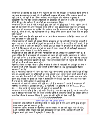 भगवन्नाम से सराबोर हुए ऐसे ही एक महात्मा का नाम था हिरदास। वे पर्ितिदन वैखरी वाणी से
एक लाख भगवन्नाम-जप करते थे। वे कभी-कभी सप्तगर्ाम मंे आकर पंिडत बलराम आचायर् के
यहाँ रहते थे, जो वहाँ के दो धिनक जमींदार भाइयों-िहरण्य और गोवधर्न मजूमदार के
कुलपुरोिहत थे। एक िदन आचायर् हिरदासजी को मजूमदार की सभा मंे ले आये। वहाँ बहुत-से
पंिडत बैठे हुए थे। जमींदार ने उन दोनों का स्वागत-सत्कार िकया।
भगवन्नाम-जप के फल के बारे मंे पंिडतों द्वारा पूछे जाने पर हिरदासजी ने कहाः "इसके जप से
हृदय मंे एक पर्कार की अपूवर् पर्सन्नता पर्कट होती है। इस पर्सन्नताजन्य सुख का आस्वादन
करते रहना ही भगवन्नाम का सवर्शर्ेष्ठ और सवोर्त्तम फल है। भगवन्नाम भोग देता है, दोष िनवृत्त
करता है, इतना ही नहीं, वह मुिक्तपर्दायक भी है। िकंतु सच्चा साधक उससे िकसी फल की इच्छा
नहीं रखता।"
िबल्कुल सच्ची बात है। और कुछ आये या न आये केवल भगवन्नाम अथर्सिहत जपता जाय तो
नाम ही जापक को तार देता है।
हिरदास महाराज के सत्संग को सुनकर िहरण्य मजूमदार के एक कमर्चारी गोपालचंद चकर्वतीर् ने
कहाः "महाराज ! ये सब बातंे शर्द्धालुओं को फुसलाने के िलए हंै। जो पढ़-िलख नहीं सकते, वे ही
इस पर्कार जोरों से नाम लेते िफरते हंै। यथाथर् ज्ञान तो शास्तर्ों के अध्ययन से ही होता है। ऐसा
थोड़े ही है िक भगवान के नाम से दुःखों का नाश हो जाय। शास्तर्ों मंे जो कहीं-कहीं भगवन्नाम
की इतनी पर्शंसा िमलती है, वह केवल अथर्वाद है।"
हिरदास जी ने कुछ जोर देते हुए कहाः "भगवन्नाम मंे जो अथर्वाद का अध्यारोप करते हंै, वे
शुष्क तािकर्क हंै। वे भगवन्नाम के माहात्म्य को समझ ही नहीं सकते। भगवन्नाम मंे अथर्वाद
हो ही नहीं सकता। इसे अथर्वाद कहने वाले स्वयं अनथर्वादी हंै, उनसे मंै कुछ नहीं कह सकता।"
जोश मंे आकर गोपालचंद चकर्वतीर् ने कहाः "यिद भगवन्नाम-स्मरण से मनुष्य की नीचता नष्ट
होती हो तो मंै अपनी नाक कटवा लँूगा।"
महात्मा हिरदास ने कहाः "भैया ! अगर भगवान के नाम से नीचताओं का जड़-मूल से नाश न
हो जाये तो मंै अपने नाक-कान, दोनों कटाने के िलए तैयार हँू। अब तुम्हारा-हमारा फैसला
भगवान ही करंेगे।"
बाद मंे गोपालचंदर् चकर्वतीर् की नाक कट गयी। कुछ समय पश्चात दूसरे एक नामिनन्दक-हिरनदी
गर्ाम के अहंकारी बर्ाह्मण का हिरदासजी के साथ शास्तर्ाथर् हुआ। समय पाकर उसकी नाक मंे रोग
लग गया और जैसे कोिढ़यों की उँगिलयाँ गलती हंै, वैसे देखते ही देखते उसकी नाक गल गयी।
उसके बाद हिरदास के इलाके मंे िकसी ने भगवन्नाम की िनन्दा नहीं की, िफर भले कोई यवन
ही क्यों न हो। कैसी मिहमा है भगवन्नाम की !
भगवज्जनों के भावों की भगवान कैसे पुिष्ट कर देते हंै ! भगवान ही जानते हंै भगवन्नाम की
मिहमा। "हे भगवान ! तुम्हारी जय हो.... हे कृपािनधे ! हे दयािनधे ! हे हिर !......... ॐ.....
ॐ.......' ऐसा करके जो भगवद् भाव मंे डूबते हंै वे धनभागी हंै।
भगवन्नाम मंे ऐसी शिक्त है िक उससे शांित िमलती है, पाप-ताप नष्ट होते हंै, रक्त के कण पिवतर्
होते हंै, िवकारों पर िवजय पाने की कला िवकिसत होती है, व्यिक्तगत जीवन का िवकास होता है,
सामािजक जीवन मंे सम्मान िमलता है, इतना ही नहीं, मुिक्त भी िमल जाती है।
                                  ॐॐॐॐॐॐॐॐॐॐॐॐ
                            भगवन्नाम-जपः एक अमोघ साधन
 भगवन्नाम जप-संकीतर्न से अनिगनत जीवों का उद्धार हुआ है एवं अनेक पर्ाणी दुःख से मुक्त
 होकर शाश्वत सुख को उपलब्ध हुए हंै।
 भगवन्नाम-जापक, भगवान के शरणागत भक्तजन पर्ारब्ध के वश नहीं रहते। कोई भी दीन,
 दुःखी, अपािहज, दिरदर् अथवा मूखर् पुरुष भगवन्नाम का जप करके, भगवान की भिक्त का
 अनुष्ठान करके इसी जन्म मंे कृतकृत्य हो सकता है।
 
