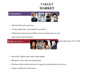 TARGET
MARKET
Motivated by self-expression.
Young, enthusiastic, and impulsive consumers.
Enthusiastic about new possibilities but are equally quick to cool.
Seek variety and excitement.
Their purchases reflect the emphasis that they place on looking good and having "cool" stuff.
•
•
•
•
•
Successful, sophisticated, take-charge people.
Receptive to new ideas and technologies.
Purchases reflect cultivated tastes for upscale, niche products and services.
Image is important to Innovators.
•
•
•
•
 