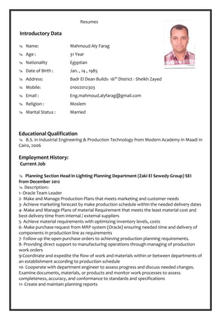 Resumes
Introductory Data
Educational Qualification
 B.S. in Industrial Engineering & Production Technology from Modern Academy in Maadi in
Cairo, 2006
Employment History:
Current Job
 Planning Section Head in Lighting Planning Department (Zaki El Sewedy Group) SEI
from December 2012
 Description:-
1- Oracle Team Leader
2- Make and Manage Production Plans that meets marketing and customer needs
3- Achieve marketing forecast by make production schedule within the needed delivery dates
4- Make and Manage Plans of material Requirement that meets the least material cost and
best delivery time from internal / external suppliers
5- Achieve material requirements with optimizing inventory levels, costs
6- Make purchase request from MRP system (Oracle) ensuring needed time and delivery of
components in production line as requirements
7- Follow up the open purchase orders to achieving production planning requirements.
8- Providing direct support to manufacturing operations through managing of production
work orders
9-Coordinate and expedite the flow of work and materials within or between departments of
an establishment according to production schedule
10- Cooperate with department engineer to assess progress and discuss needed changes.
Examine documents, materials, or products and monitor work processes to assess
completeness, accuracy, and conformance to standards and specifications
11- Create and maintain planning reports
 Name: Mahmoud Aly Farag
 Age : 31 Year
 Nationality Egyptian
 Date of Birth : Jan. , 14 , 1985
 Address: Badr El Dean Builds- 16th District - Sheikh Zayed
 Mobile: 01002012303
 Email : Eng.mahmoud.alyfarag@gmail.com
 Religion : Moslem
 Marital Status : Married
 