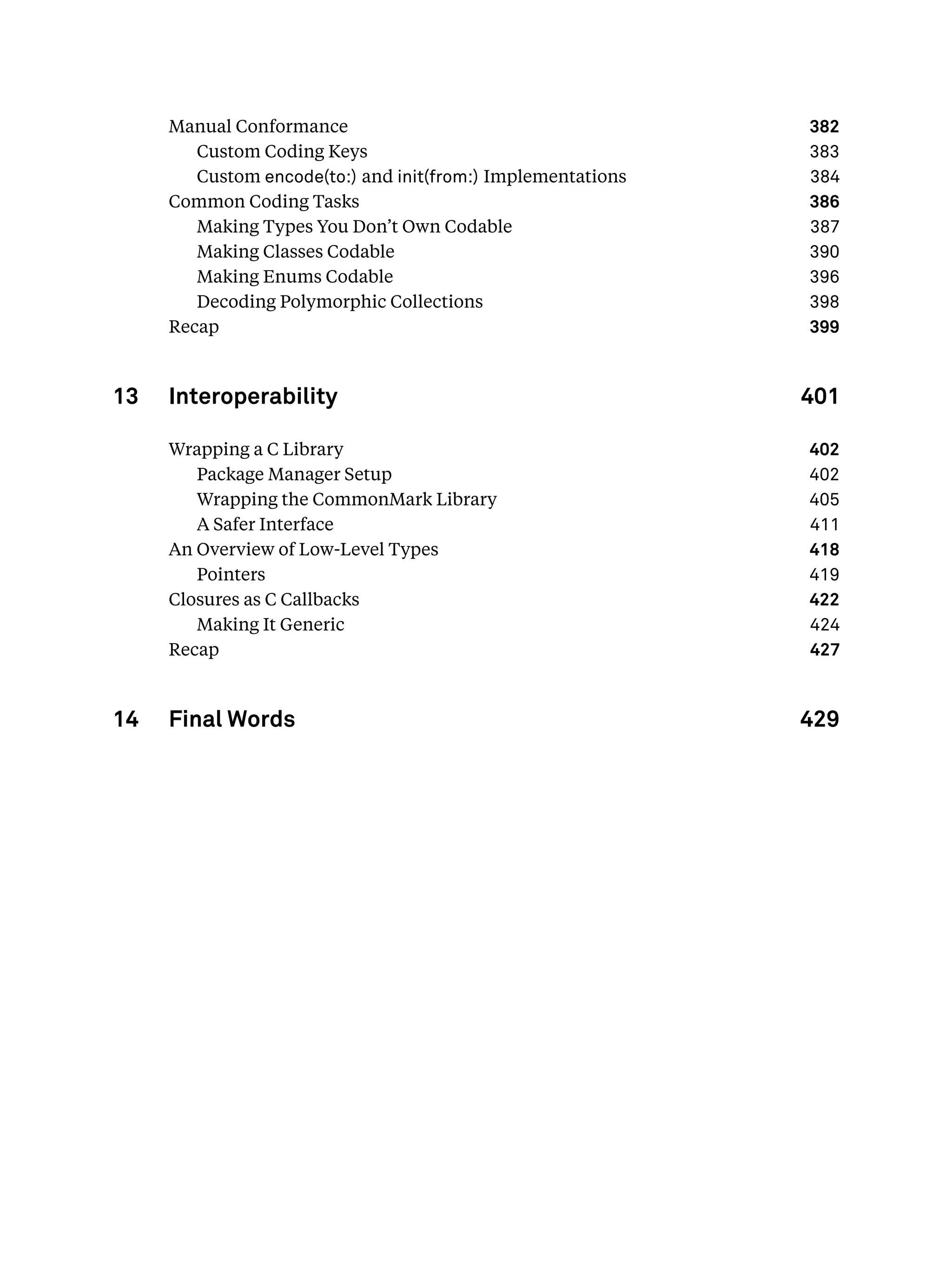 Manual Conformance 382
Custom Coding Keys 383
Custom encode(to:) and init(from:) Implementations 384
Common Coding Tasks 386
Making Types You Don’t Own Codable 387
Making Classes Codable 390
Making Enums Codable 396
Decoding Polymorphic Collections 398
Recap 399
13 Interoperability 401
Wrapping a C Library 402
Package Manager Setup 402
Wrapping the CommonMark Library 405
A Safer Interface 411
An Overview of Low-Level Types 418
Pointers 419
Closures as C Callbacks 422
Making It Generic 424
Recap 427
14 Final Words 429
 