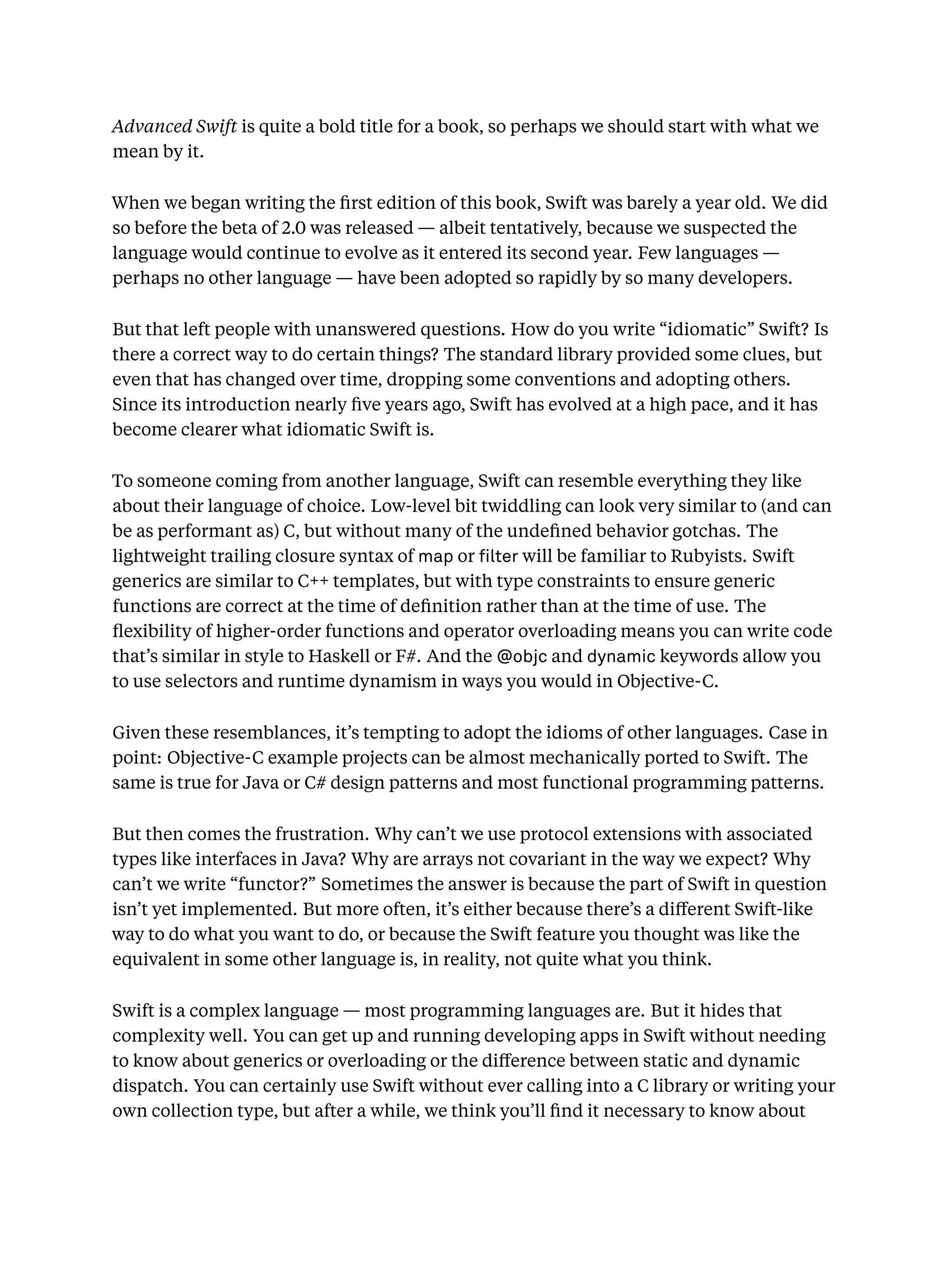 Advanced Swift is quite a bold title for a book, so perhaps we should start with what we
mean by it.
When we began writing the ﬁrst edition of this book, Swift was barely a year old. We did
so before the beta of 2.0 was released — albeit tentatively, because we suspected the
language would continue to evolve as it entered its second year. Few languages —
perhaps no other language — have been adopted so rapidly by so many developers.
But that left people with unanswered questions. How do you write “idiomatic” Swift? Is
there a correct way to do certain things? The standard library provided some clues, but
even that has changed over time, dropping some conventions and adopting others.
Since its introduction nearly ﬁve years ago, Swift has evolved at a high pace, and it has
become clearer what idiomatic Swift is.
To someone coming from another language, Swift can resemble everything they like
about their language of choice. Low-level bit twiddling can look very similar to (and can
be as performant as) C, but without many of the undeﬁned behavior gotchas. The
lightweight trailing closure syntax of map or lter will be familiar to Rubyists. Swift
generics are similar to C++ templates, but with type constraints to ensure generic
functions are correct at the time of deﬁnition rather than at the time of use. The
ﬂexibility of higher-order functions and operator overloading means you can write code
that’s similar in style to Haskell or F#. And the @objc and dynamic keywords allow you
to use selectors and runtime dynamism in ways you would in Objective-C.
Given these resemblances, it’s tempting to adopt the idioms of other languages. Case in
point: Objective-C example projects can be almost mechanically ported to Swift. The
same is true for Java or C# design patterns and most functional programming patterns.
But then comes the frustration. Why can’t we use protocol extensions with associated
types like interfaces in Java? Why are arrays not covariant in the way we expect? Why
can’t we write “functor?” Sometimes the answer is because the part of Swift in question
isn’t yet implemented. But more often, it’s either because there’s a diﬀerent Swift-like
way to do what you want to do, or because the Swift feature you thought was like the
equivalent in some other language is, in reality, not quite what you think.
Swift is a complex language — most programming languages are. But it hides that
complexity well. You can get up and running developing apps in Swift without needing
to know about generics or overloading or the diﬀerence between static and dynamic
dispatch. You can certainly use Swift without ever calling into a C library or writing your
own collection type, but after a while, we think you’ll ﬁnd it necessary to know about
 