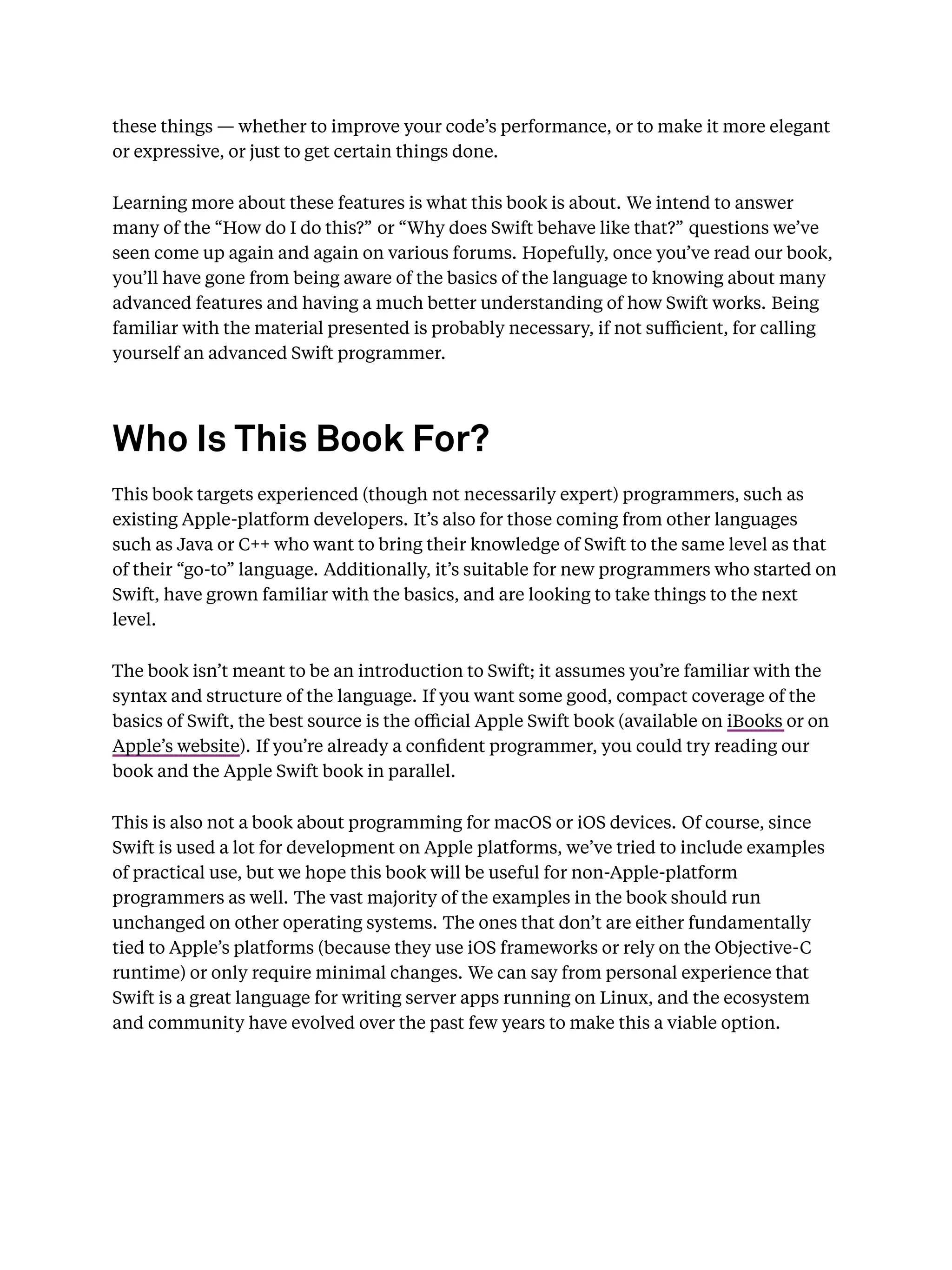 these things — whether to improve your code’s performance, or to make it more elegant
or expressive, or just to get certain things done.
Learning more about these features is what this book is about. We intend to answer
many of the “How do I do this?” or “Why does Swift behave like that?” questions we’ve
seen come up again and again on various forums. Hopefully, once you’ve read our book,
you’ll have gone from being aware of the basics of the language to knowing about many
advanced features and having a much better understanding of how Swift works. Being
familiar with the material presented is probably necessary, if not suﬃcient, for calling
yourself an advanced Swift programmer.
Who Is This Book For?
This book targets experienced (though not necessarily expert) programmers, such as
existing Apple-platform developers. It’s also for those coming from other languages
such as Java or C++ who want to bring their knowledge of Swift to the same level as that
of their “go-to” language. Additionally, it’s suitable for new programmers who started on
Swift, have grown familiar with the basics, and are looking to take things to the next
level.
The book isn’t meant to be an introduction to Swift; it assumes you’re familiar with the
syntax and structure of the language. If you want some good, compact coverage of the
basics of Swift, the best source is the oﬃcial Apple Swift book (available on iBooks or on
Apple’s website). If you’re already a conﬁdent programmer, you could try reading our
book and the Apple Swift book in parallel.
This is also not a book about programming for macOS or iOS devices. Of course, since
Swift is used a lot for development on Apple platforms, we’ve tried to include examples
of practical use, but we hope this book will be useful for non-Apple-platform
programmers as well. The vast majority of the examples in the book should run
unchanged on other operating systems. The ones that don’t are either fundamentally
tied to Apple’s platforms (because they use iOS frameworks or rely on the Objective-C
runtime) or only require minimal changes. We can say from personal experience that
Swift is a great language for writing server apps running on Linux, and the ecosystem
and community have evolved over the past few years to make this a viable option.
 