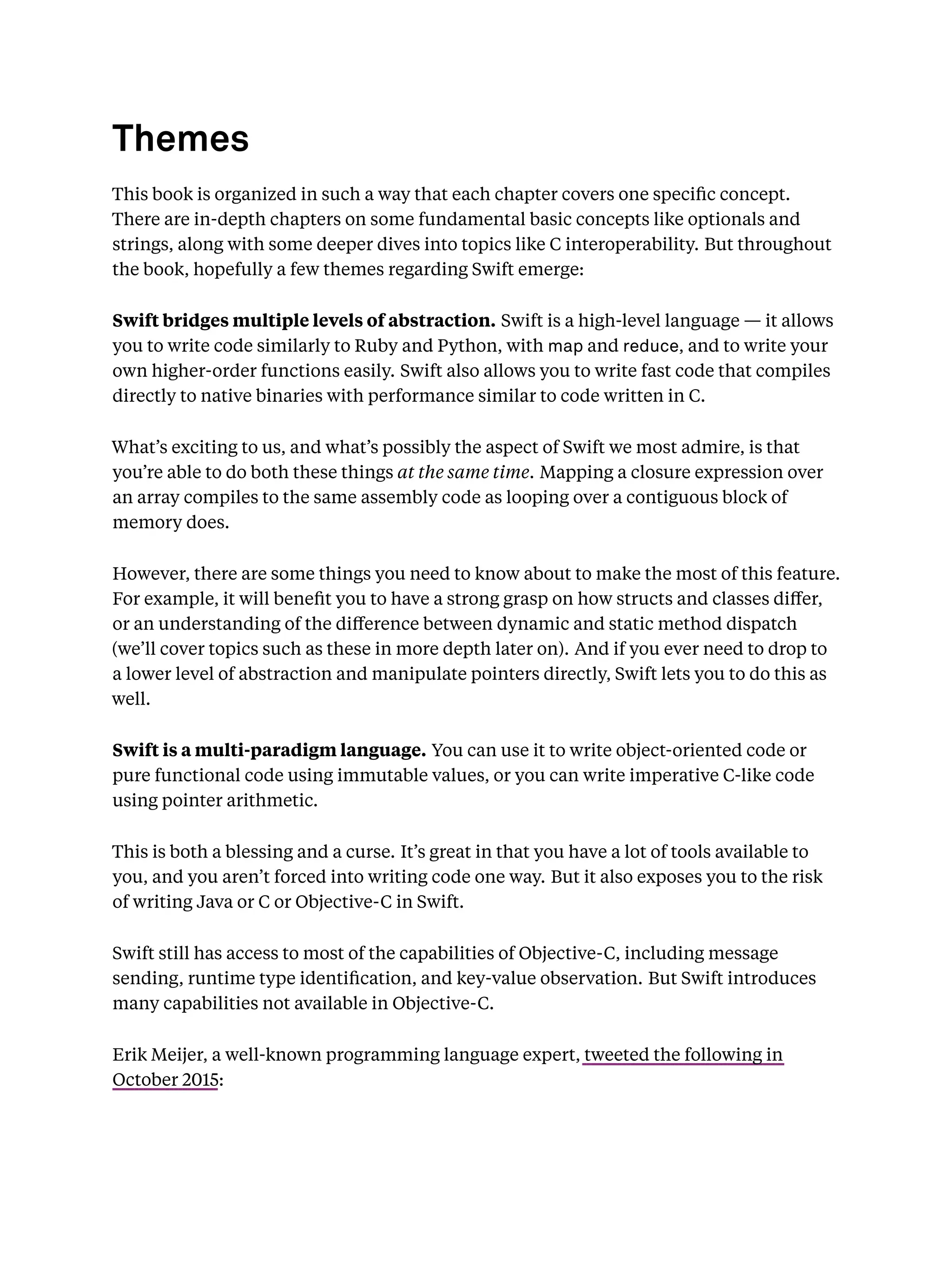 Themes
This book is organized in such a way that each chapter covers one speciﬁc concept.
There are in-depth chapters on some fundamental basic concepts like optionals and
strings, along with some deeper dives into topics like C interoperability. But throughout
the book, hopefully a few themes regarding Swift emerge:
Swift bridges multiple levels of abstraction. Swift is a high-level language — it allows
you to write code similarly to Ruby and Python, with map and reduce, and to write your
own higher-order functions easily. Swift also allows you to write fast code that compiles
directly to native binaries with performance similar to code written in C.
What’s exciting to us, and what’s possibly the aspect of Swift we most admire, is that
you’re able to do both these things at the same time. Mapping a closure expression over
an array compiles to the same assembly code as looping over a contiguous block of
memory does.
However, there are some things you need to know about to make the most of this feature.
For example, it will beneﬁt you to have a strong grasp on how structs and classes diﬀer,
or an understanding of the diﬀerence between dynamic and static method dispatch
(we’ll cover topics such as these in more depth later on). And if you ever need to drop to
a lower level of abstraction and manipulate pointers directly, Swift lets you to do this as
well.
Swift is a multi-paradigm language. You can use it to write object-oriented code or
pure functional code using immutable values, or you can write imperative C-like code
using pointer arithmetic.
This is both a blessing and a curse. It’s great in that you have a lot of tools available to
you, and you aren’t forced into writing code one way. But it also exposes you to the risk
of writing Java or C or Objective-C in Swift.
Swift still has access to most of the capabilities of Objective-C, including message
sending, runtime type identiﬁcation, and key-value observation. But Swift introduces
many capabilities not available in Objective-C.
Erik Meijer, a well-known programming language expert, tweeted the following in
October 2015:
 