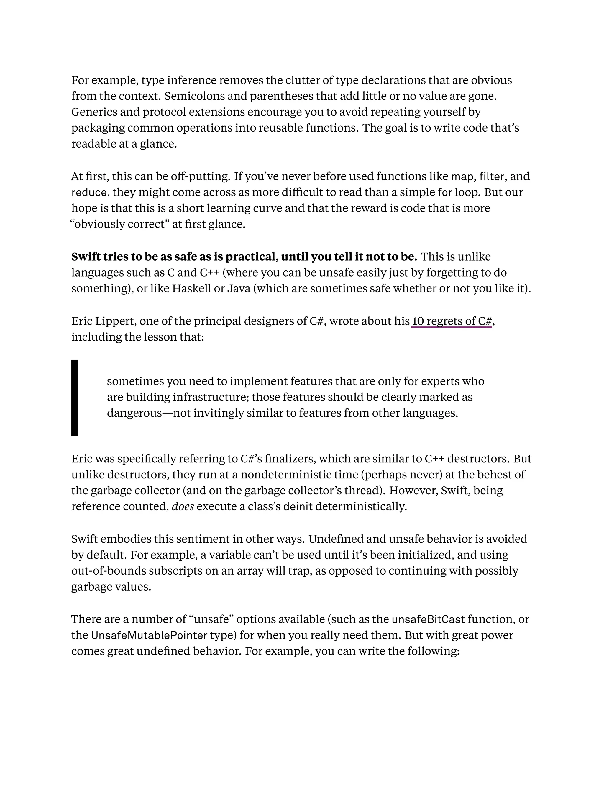 For example, type inference removes the clutter of type declarations that are obvious
from the context. Semicolons and parentheses that add little or no value are gone.
Generics and protocol extensions encourage you to avoid repeating yourself by
packaging common operations into reusable functions. The goal is to write code that’s
readable at a glance.
At ﬁrst, this can be oﬀ-putting. If you’ve never before used functions like map, lter, and
reduce, they might come across as more diﬃcult to read than a simple for loop. But our
hope is that this is a short learning curve and that the reward is code that is more
“obviously correct” at ﬁrst glance.
Swift tries to be as safe as is practical, until you tell it not to be. This is unlike
languages such as C and C++ (where you can be unsafe easily just by forgetting to do
something), or like Haskell or Java (which are sometimes safe whether or not you like it).
Eric Lippert, one of the principal designers of C#, wrote about his 10 regrets of C#,
including the lesson that:
sometimes you need to implement features that are only for experts who
are building infrastructure; those features should be clearly marked as
dangerous—not invitingly similar to features from other languages.
Eric was speciﬁcally referring to C#’s ﬁnalizers, which are similar to C++ destructors. But
unlike destructors, they run at a nondeterministic time (perhaps never) at the behest of
the garbage collector (and on the garbage collector’s thread). However, Swift, being
reference counted, does execute a class’s deinit deterministically.
Swift embodies this sentiment in other ways. Undeﬁned and unsafe behavior is avoided
by default. For example, a variable can’t be used until it’s been initialized, and using
out-of-bounds subscripts on an array will trap, as opposed to continuing with possibly
garbage values.
There are a number of “unsafe” options available (such as the unsafeBitCast function, or
the UnsafeMutablePointer type) for when you really need them. But with great power
comes great undeﬁned behavior. For example, you can write the following:
 