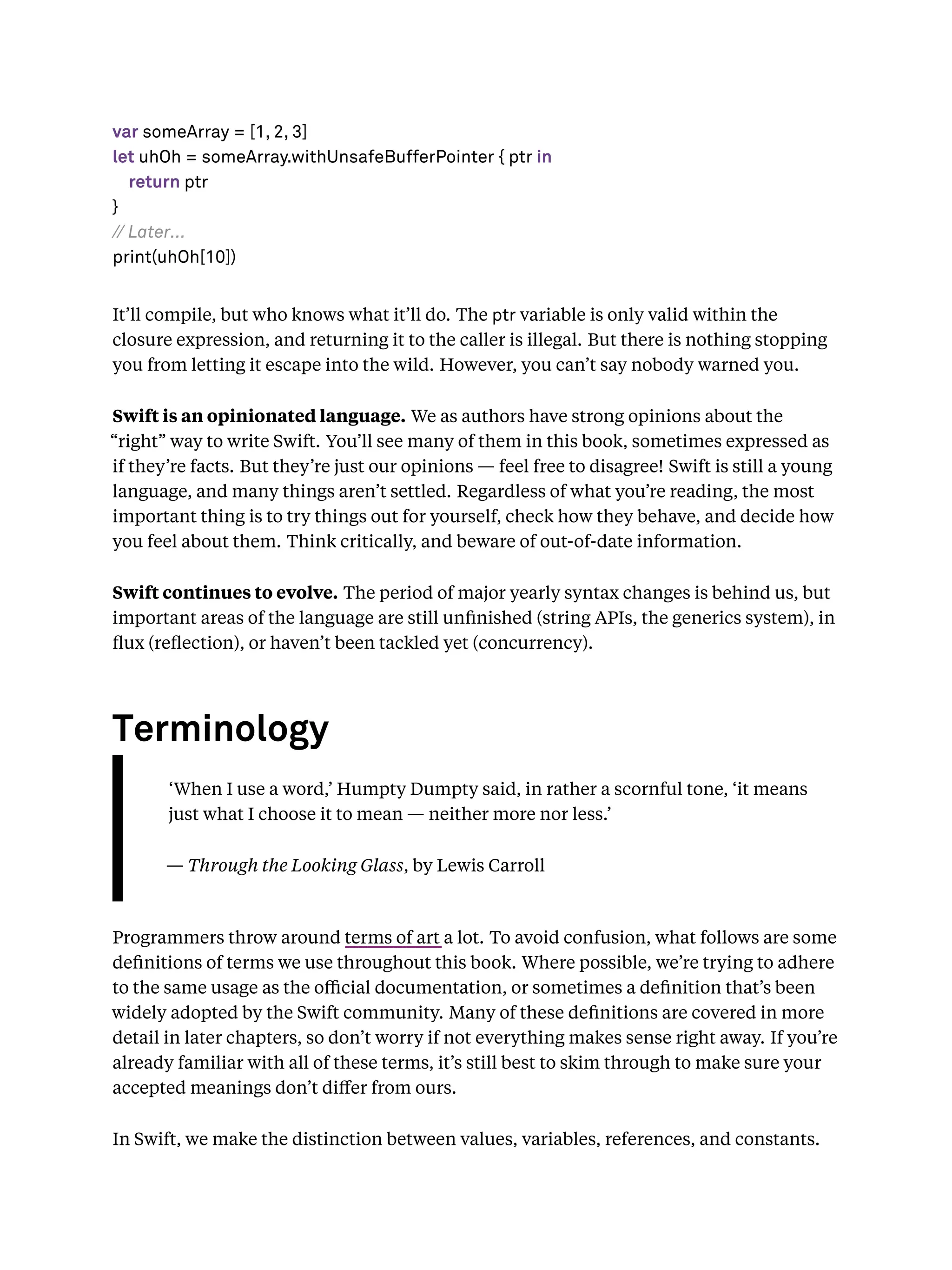var someArray = [1, 2, 3]
let uhOh = someArray.withUnsafeBufferPointer { ptr in
return ptr
}
// Later...
print(uhOh[10])
It’ll compile, but who knows what it’ll do. The ptr variable is only valid within the
closure expression, and returning it to the caller is illegal. But there is nothing stopping
you from letting it escape into the wild. However, you can’t say nobody warned you.
Swift is an opinionated language. We as authors have strong opinions about the
“right” way to write Swift. You’ll see many of them in this book, sometimes expressed as
if they’re facts. But they’re just our opinions — feel free to disagree! Swift is still a young
language, and many things aren’t settled. Regardless of what you’re reading, the most
important thing is to try things out for yourself, check how they behave, and decide how
you feel about them. Think critically, and beware of out-of-date information.
Swift continues to evolve. The period of major yearly syntax changes is behind us, but
important areas of the language are still unﬁnished (string APIs, the generics system), in
ﬂux (reﬂection), or haven’t been tackled yet (concurrency).
Terminology
‘When I use a word,’ Humpty Dumpty said, in rather a scornful tone, ‘it means
just what I choose it to mean — neither more nor less.’
— Through the Looking Glass, by Lewis Carroll
Programmers throw around terms of art a lot. To avoid confusion, what follows are some
deﬁnitions of terms we use throughout this book. Where possible, we’re trying to adhere
to the same usage as the oﬃcial documentation, or sometimes a deﬁnition that’s been
widely adopted by the Swift community. Many of these deﬁnitions are covered in more
detail in later chapters, so don’t worry if not everything makes sense right away. If you’re
already familiar with all of these terms, it’s still best to skim through to make sure your
accepted meanings don’t diﬀer from ours.
In Swift, we make the distinction between values, variables, references, and constants.
 