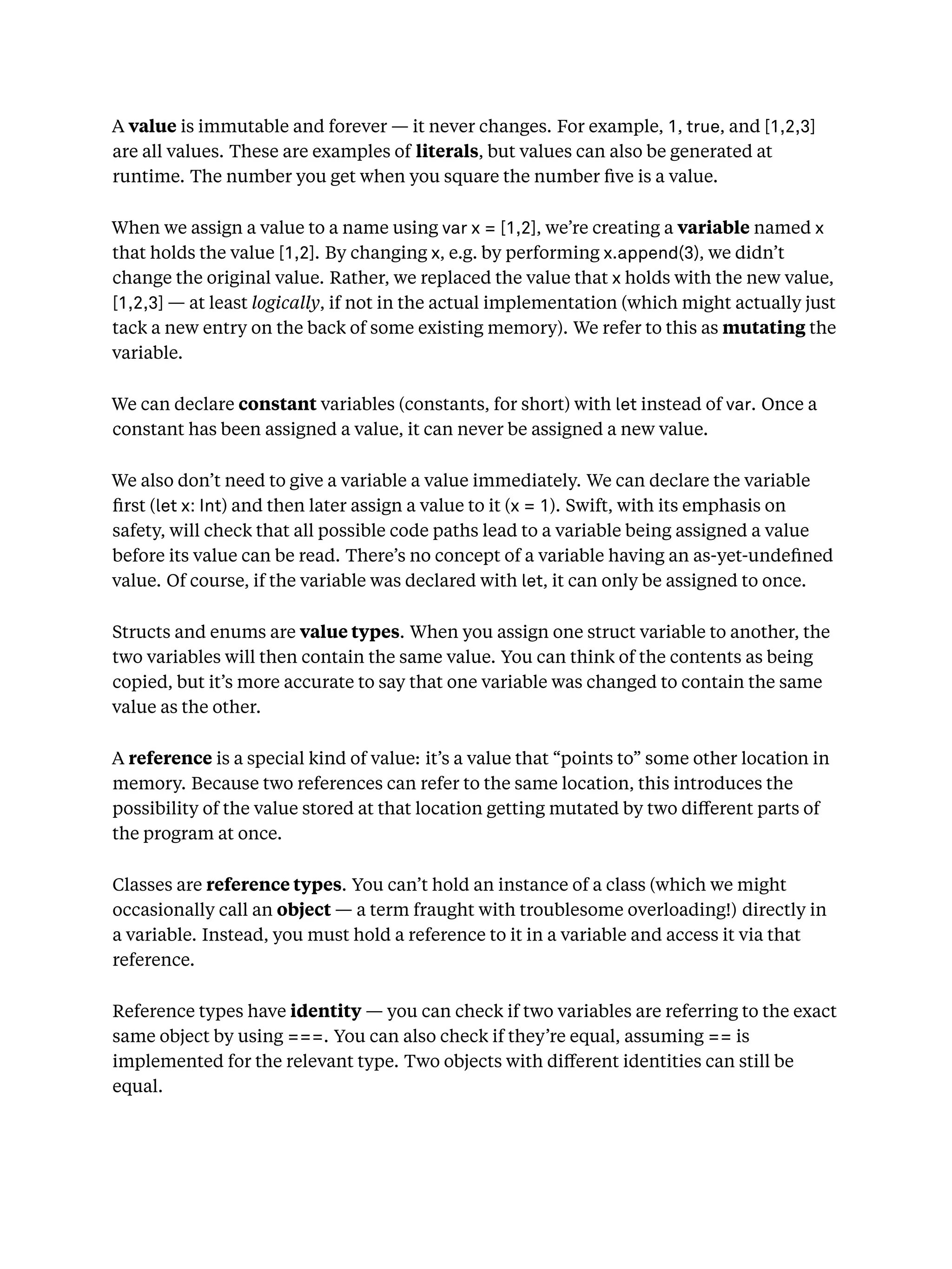 A value is immutable and forever — it never changes. For example, 1, true, and [1,2,3]
are all values. These are examples of literals, but values can also be generated at
runtime. The number you get when you square the number ﬁve is a value.
When we assign a value to a name using var x = [1,2], we’re creating a variable named x
that holds the value [1,2]. By changing x, e.g. by performing x.append(3), we didn’t
change the original value. Rather, we replaced the value that x holds with the new value,
[1,2,3] — at least logically, if not in the actual implementation (which might actually just
tack a new entry on the back of some existing memory). We refer to this as mutating the
variable.
We can declare constant variables (constants, for short) with let instead of var. Once a
constant has been assigned a value, it can never be assigned a new value.
We also don’t need to give a variable a value immediately. We can declare the variable
ﬁrst (let x: Int) and then later assign a value to it (x = 1). Swift, with its emphasis on
safety, will check that all possible code paths lead to a variable being assigned a value
before its value can be read. There’s no concept of a variable having an as-yet-undeﬁned
value. Of course, if the variable was declared with let, it can only be assigned to once.
Structs and enums are value types. When you assign one struct variable to another, the
two variables will then contain the same value. You can think of the contents as being
copied, but it’s more accurate to say that one variable was changed to contain the same
value as the other.
A reference is a special kind of value: it’s a value that “points to” some other location in
memory. Because two references can refer to the same location, this introduces the
possibility of the value stored at that location getting mutated by two diﬀerent parts of
the program at once.
Classes are reference types. You can’t hold an instance of a class (which we might
occasionally call an object — a term fraught with troublesome overloading!) directly in
a variable. Instead, you must hold a reference to it in a variable and access it via that
reference.
Reference types have identity — you can check if two variables are referring to the exact
same object by using ===. You can also check if they’re equal, assuming == is
implemented for the relevant type. Two objects with diﬀerent identities can still be
equal.
 
