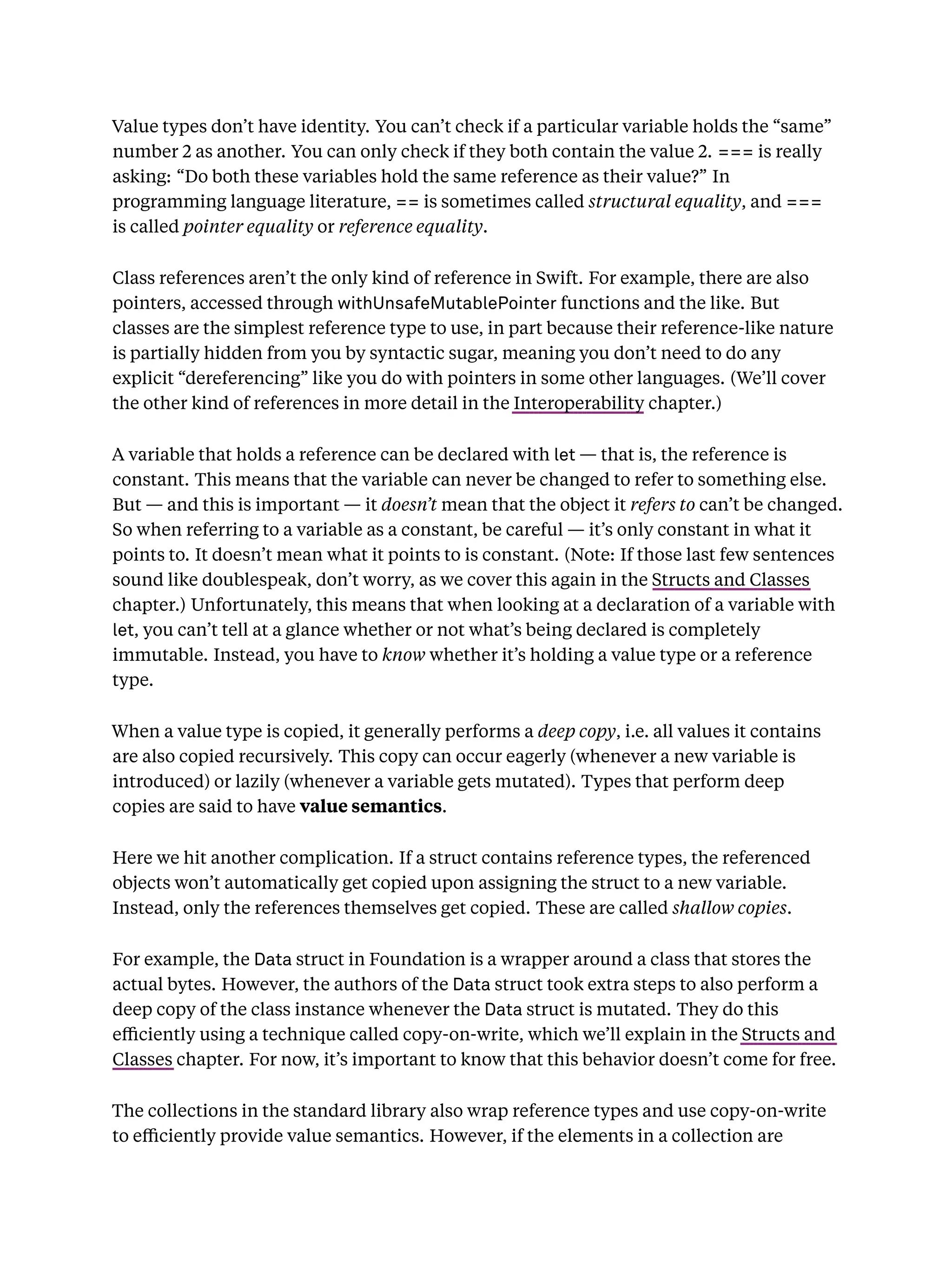 Value types don’t have identity. You can’t check if a particular variable holds the “same”
number 2 as another. You can only check if they both contain the value 2. === is really
asking: “Do both these variables hold the same reference as their value?” In
programming language literature, == is sometimes called structural equality, and ===
is called pointer equality or reference equality.
Class references aren’t the only kind of reference in Swift. For example, there are also
pointers, accessed through withUnsafeMutablePointer functions and the like. But
classes are the simplest reference type to use, in part because their reference-like nature
is partially hidden from you by syntactic sugar, meaning you don’t need to do any
explicit “dereferencing” like you do with pointers in some other languages. (We’ll cover
the other kind of references in more detail in the Interoperability chapter.)
A variable that holds a reference can be declared with let — that is, the reference is
constant. This means that the variable can never be changed to refer to something else.
But — and this is important — it doesn’t mean that the object it refers to can’t be changed.
So when referring to a variable as a constant, be careful — it’s only constant in what it
points to. It doesn’t mean what it points to is constant. (Note: If those last few sentences
sound like doublespeak, don’t worry, as we cover this again in the Structs and Classes
chapter.) Unfortunately, this means that when looking at a declaration of a variable with
let, you can’t tell at a glance whether or not what’s being declared is completely
immutable. Instead, you have to know whether it’s holding a value type or a reference
type.
When a value type is copied, it generally performs a deep copy, i.e. all values it contains
are also copied recursively. This copy can occur eagerly (whenever a new variable is
introduced) or lazily (whenever a variable gets mutated). Types that perform deep
copies are said to have value semantics.
Here we hit another complication. If a struct contains reference types, the referenced
objects won’t automatically get copied upon assigning the struct to a new variable.
Instead, only the references themselves get copied. These are called shallow copies.
For example, the Data struct in Foundation is a wrapper around a class that stores the
actual bytes. However, the authors of the Data struct took extra steps to also perform a
deep copy of the class instance whenever the Data struct is mutated. They do this
eﬃciently using a technique called copy-on-write, which we’ll explain in the Structs and
Classes chapter. For now, it’s important to know that this behavior doesn’t come for free.
The collections in the standard library also wrap reference types and use copy-on-write
to eﬃciently provide value semantics. However, if the elements in a collection are
 