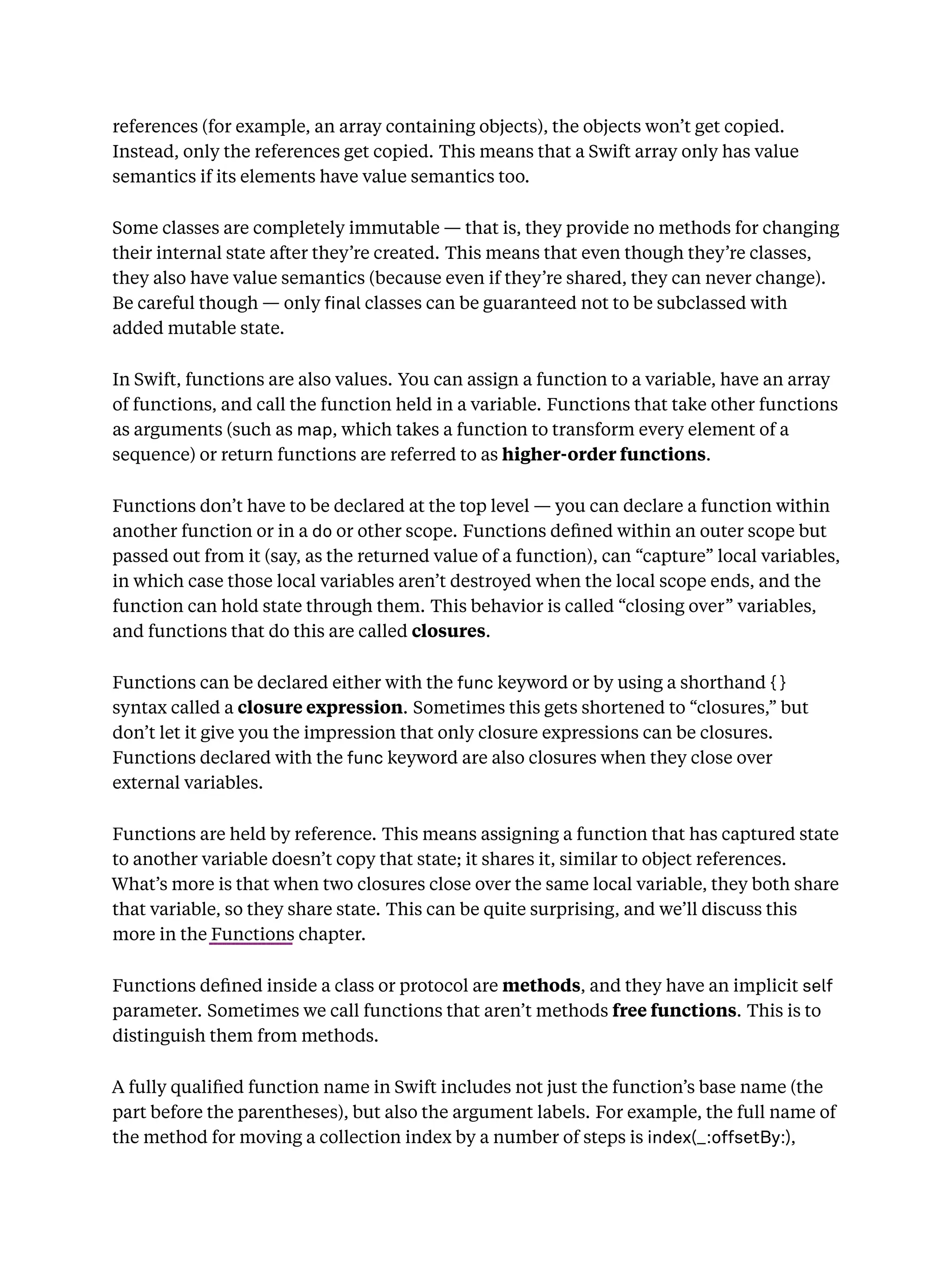 references (for example, an array containing objects), the objects won’t get copied.
Instead, only the references get copied. This means that a Swift array only has value
semantics if its elements have value semantics too.
Some classes are completely immutable — that is, they provide no methods for changing
their internal state after they’re created. This means that even though they’re classes,
they also have value semantics (because even if they’re shared, they can never change).
Be careful though — only nal classes can be guaranteed not to be subclassed with
added mutable state.
In Swift, functions are also values. You can assign a function to a variable, have an array
of functions, and call the function held in a variable. Functions that take other functions
as arguments (such as map, which takes a function to transform every element of a
sequence) or return functions are referred to as higher-order functions.
Functions don’t have to be declared at the top level — you can declare a function within
another function or in a do or other scope. Functions deﬁned within an outer scope but
passed out from it (say, as the returned value of a function), can “capture” local variables,
in which case those local variables aren’t destroyed when the local scope ends, and the
function can hold state through them. This behavior is called “closing over” variables,
and functions that do this are called closures.
Functions can be declared either with the func keyword or by using a shorthand { }
syntax called a closure expression. Sometimes this gets shortened to “closures,” but
don’t let it give you the impression that only closure expressions can be closures.
Functions declared with the func keyword are also closures when they close over
external variables.
Functions are held by reference. This means assigning a function that has captured state
to another variable doesn’t copy that state; it shares it, similar to object references.
What’s more is that when two closures close over the same local variable, they both share
that variable, so they share state. This can be quite surprising, and we’ll discuss this
more in the Functions chapter.
Functions deﬁned inside a class or protocol are methods, and they have an implicit self
parameter. Sometimes we call functions that aren’t methods free functions. This is to
distinguish them from methods.
A fully qualiﬁed function name in Swift includes not just the function’s base name (the
part before the parentheses), but also the argument labels. For example, the full name of
the method for moving a collection index by a number of steps is index(_:offsetBy:),
 