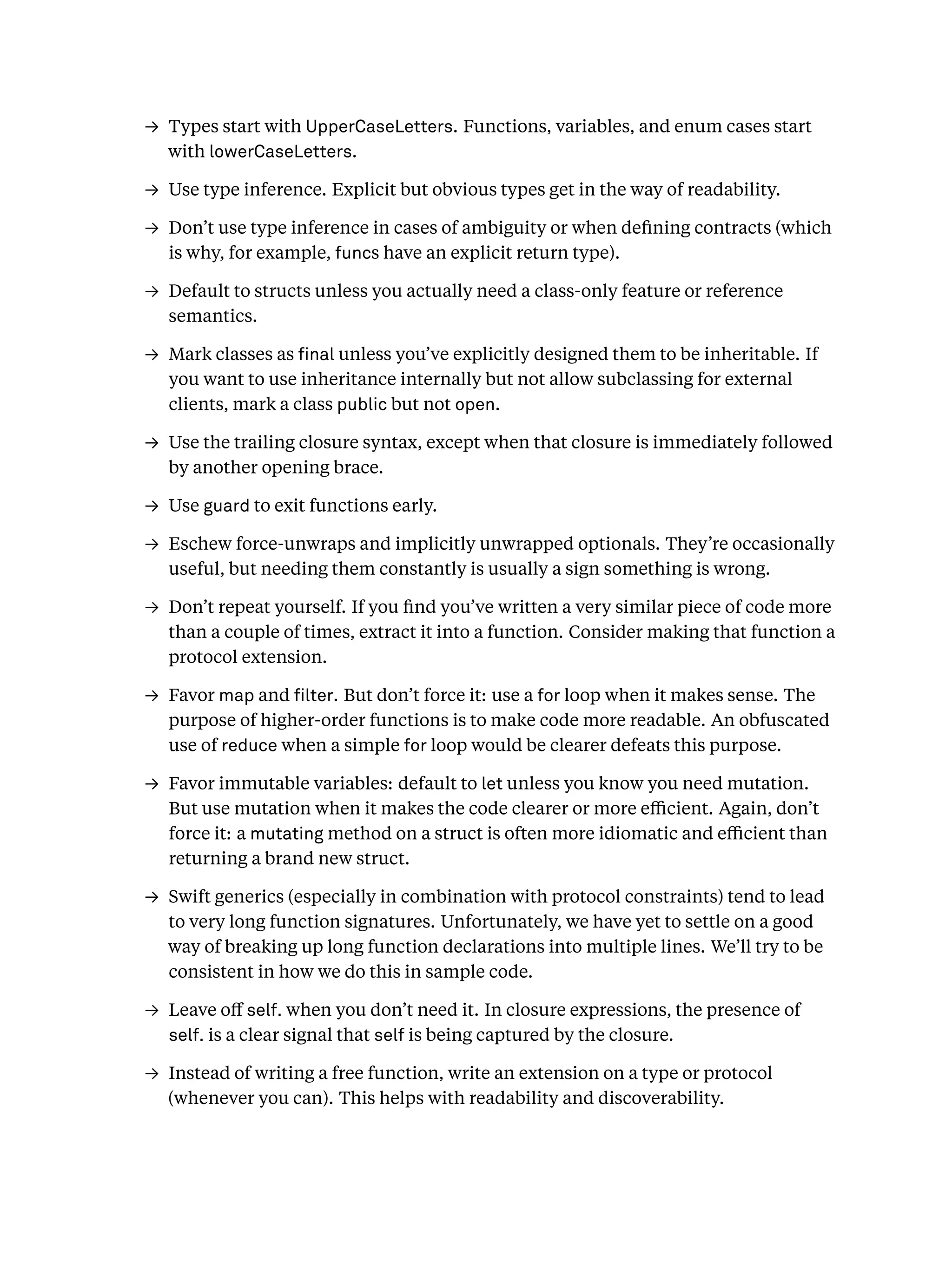 → Types start with UpperCaseLetters. Functions, variables, and enum cases start
with lowerCaseLetters.
→ Use type inference. Explicit but obvious types get in the way of readability.
→ Don’t use type inference in cases of ambiguity or when deﬁning contracts (which
is why, for example, funcs have an explicit return type).
→ Default to structs unless you actually need a class-only feature or reference
semantics.
→ Mark classes as nal unless you’ve explicitly designed them to be inheritable. If
you want to use inheritance internally but not allow subclassing for external
clients, mark a class public but not open.
→ Use the trailing closure syntax, except when that closure is immediately followed
by another opening brace.
→ Use guard to exit functions early.
→ Eschew force-unwraps and implicitly unwrapped optionals. They’re occasionally
useful, but needing them constantly is usually a sign something is wrong.
→ Don’t repeat yourself. If you ﬁnd you’ve written a very similar piece of code more
than a couple of times, extract it into a function. Consider making that function a
protocol extension.
→ Favor map and lter. But don’t force it: use a for loop when it makes sense. The
purpose of higher-order functions is to make code more readable. An obfuscated
use of reduce when a simple for loop would be clearer defeats this purpose.
→ Favor immutable variables: default to let unless you know you need mutation.
But use mutation when it makes the code clearer or more eﬃcient. Again, don’t
force it: a mutating method on a struct is often more idiomatic and eﬃcient than
returning a brand new struct.
→ Swift generics (especially in combination with protocol constraints) tend to lead
to very long function signatures. Unfortunately, we have yet to settle on a good
way of breaking up long function declarations into multiple lines. We’ll try to be
consistent in how we do this in sample code.
→ Leave oﬀ self. when you don’t need it. In closure expressions, the presence of
self. is a clear signal that self is being captured by the closure.
→ Instead of writing a free function, write an extension on a type or protocol
(whenever you can). This helps with readability and discoverability.
 