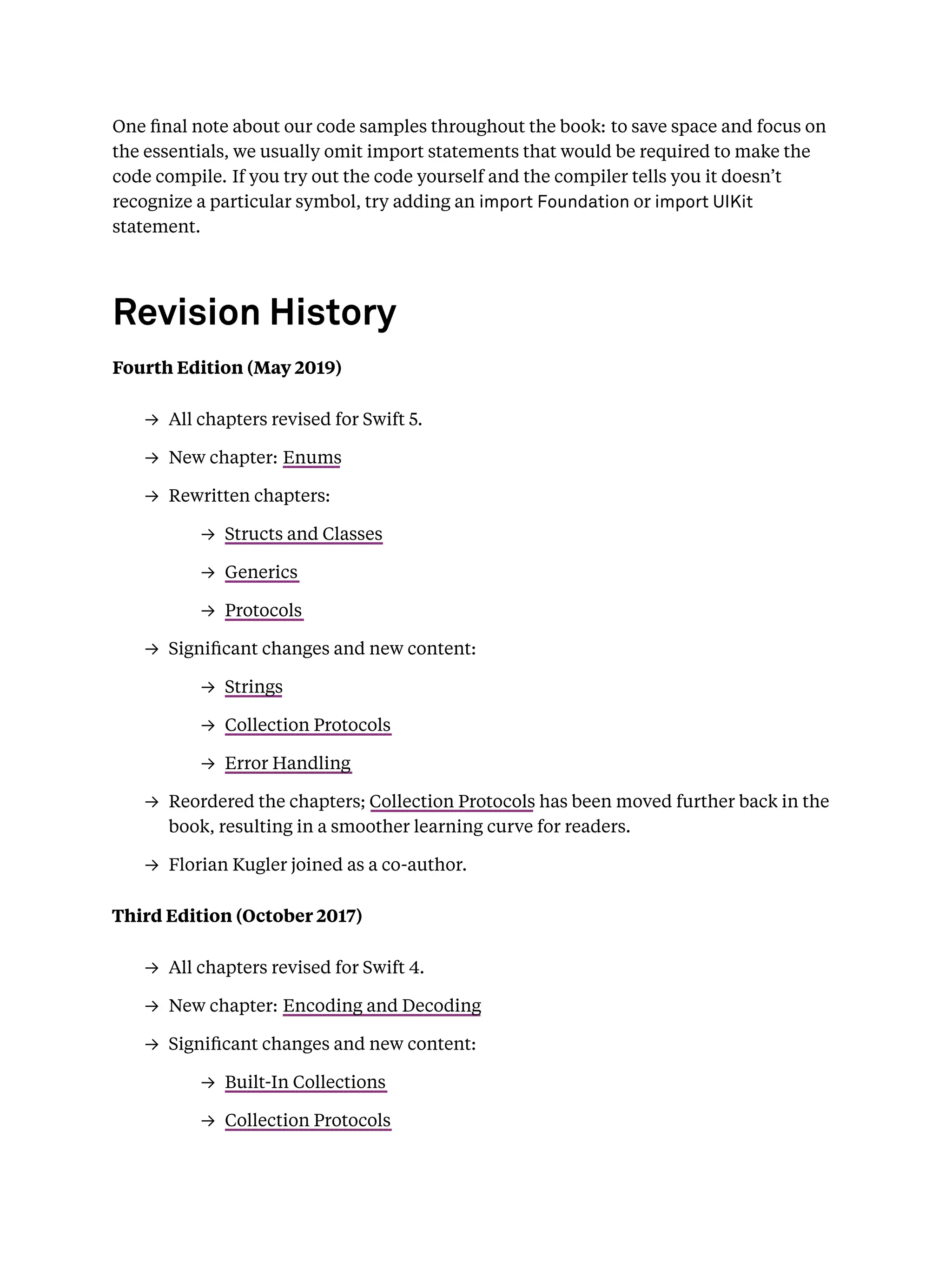 One ﬁnal note about our code samples throughout the book: to save space and focus on
the essentials, we usually omit import statements that would be required to make the
code compile. If you try out the code yourself and the compiler tells you it doesn’t
recognize a particular symbol, try adding an import Foundation or import UIKit
statement.
Revision History
Fourth Edition (May 2019)
→ All chapters revised for Swift 5.
→ New chapter: Enums
→ Rewritten chapters:
→ Structs and Classes
→ Generics
→ Protocols
→ Signiﬁcant changes and new content:
→ Strings
→ Collection Protocols
→ Error Handling
→ Reordered the chapters; Collection Protocols has been moved further back in the
book, resulting in a smoother learning curve for readers.
→ Florian Kugler joined as a co-author.
Third Edition (October 2017)
→ All chapters revised for Swift 4.
→ New chapter: Encoding and Decoding
→ Signiﬁcant changes and new content:
→ Built-In Collections
→ Collection Protocols
 