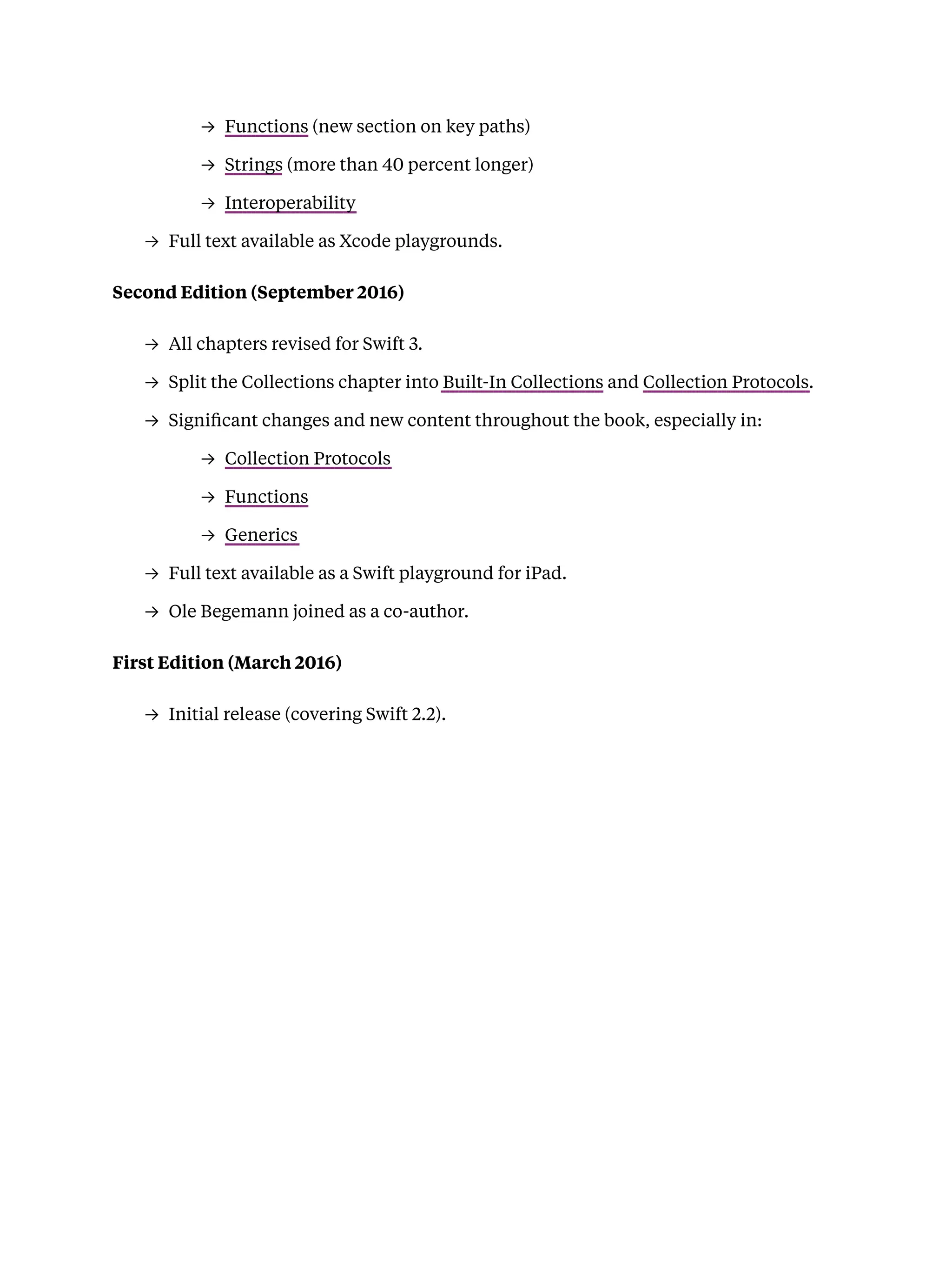 → Functions (new section on key paths)
→ Strings (more than 40 percent longer)
→ Interoperability
→ Full text available as Xcode playgrounds.
Second Edition (September 2016)
→ All chapters revised for Swift 3.
→ Split the Collections chapter into Built-In Collections and Collection Protocols.
→ Signiﬁcant changes and new content throughout the book, especially in:
→ Collection Protocols
→ Functions
→ Generics
→ Full text available as a Swift playground for iPad.
→ Ole Begemann joined as a co-author.
First Edition (March 2016)
→ Initial release (covering Swift 2.2).
 