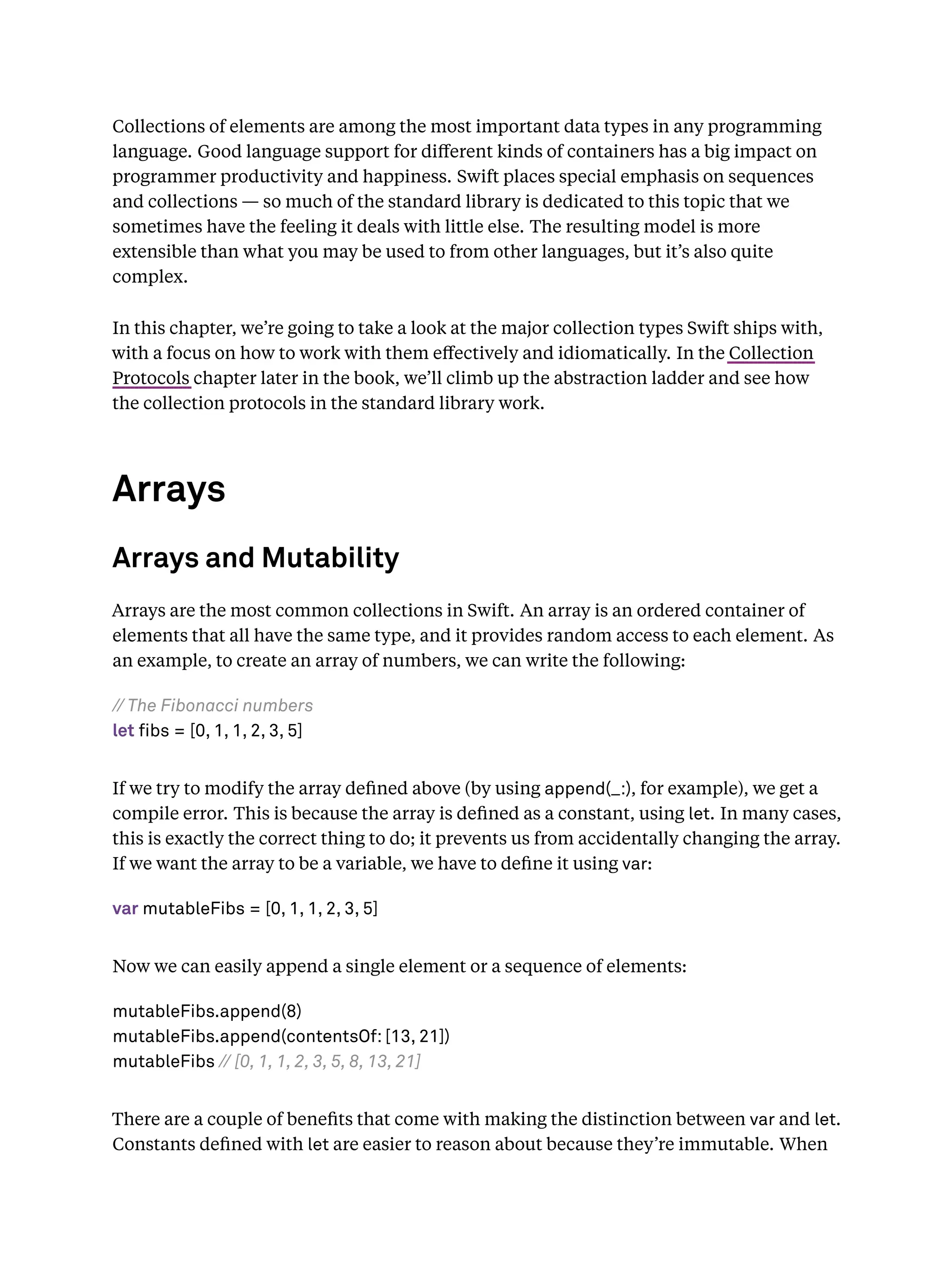 Collections of elements are among the most important data types in any programming
language. Good language support for diﬀerent kinds of containers has a big impact on
programmer productivity and happiness. Swift places special emphasis on sequences
and collections — so much of the standard library is dedicated to this topic that we
sometimes have the feeling it deals with little else. The resulting model is more
extensible than what you may be used to from other languages, but it’s also quite
complex.
In this chapter, we’re going to take a look at the major collection types Swift ships with,
with a focus on how to work with them eﬀectively and idiomatically. In the Collection
Protocols chapter later in the book, we’ll climb up the abstraction ladder and see how
the collection protocols in the standard library work.
Arrays
Arrays and Mutability
Arrays are the most common collections in Swift. An array is an ordered container of
elements that all have the same type, and it provides random access to each element. As
an example, to create an array of numbers, we can write the following:
// The Fibonacci numbers
let fibs = [0, 1, 1, 2, 3, 5]
If we try to modify the array deﬁned above (by using append(_:), for example), we get a
compile error. This is because the array is deﬁned as a constant, using let. In many cases,
this is exactly the correct thing to do; it prevents us from accidentally changing the array.
If we want the array to be a variable, we have to deﬁne it using var:
var mutableFibs = [0, 1, 1, 2, 3, 5]
Now we can easily append a single element or a sequence of elements:
mutableFibs.append(8)
mutableFibs.append(contentsOf: [13, 21])
mutableFibs // [0, 1, 1, 2, 3, 5, 8, 13, 21]
There are a couple of beneﬁts that come with making the distinction between var and let.
Constants deﬁned with let are easier to reason about because they’re immutable. When
 