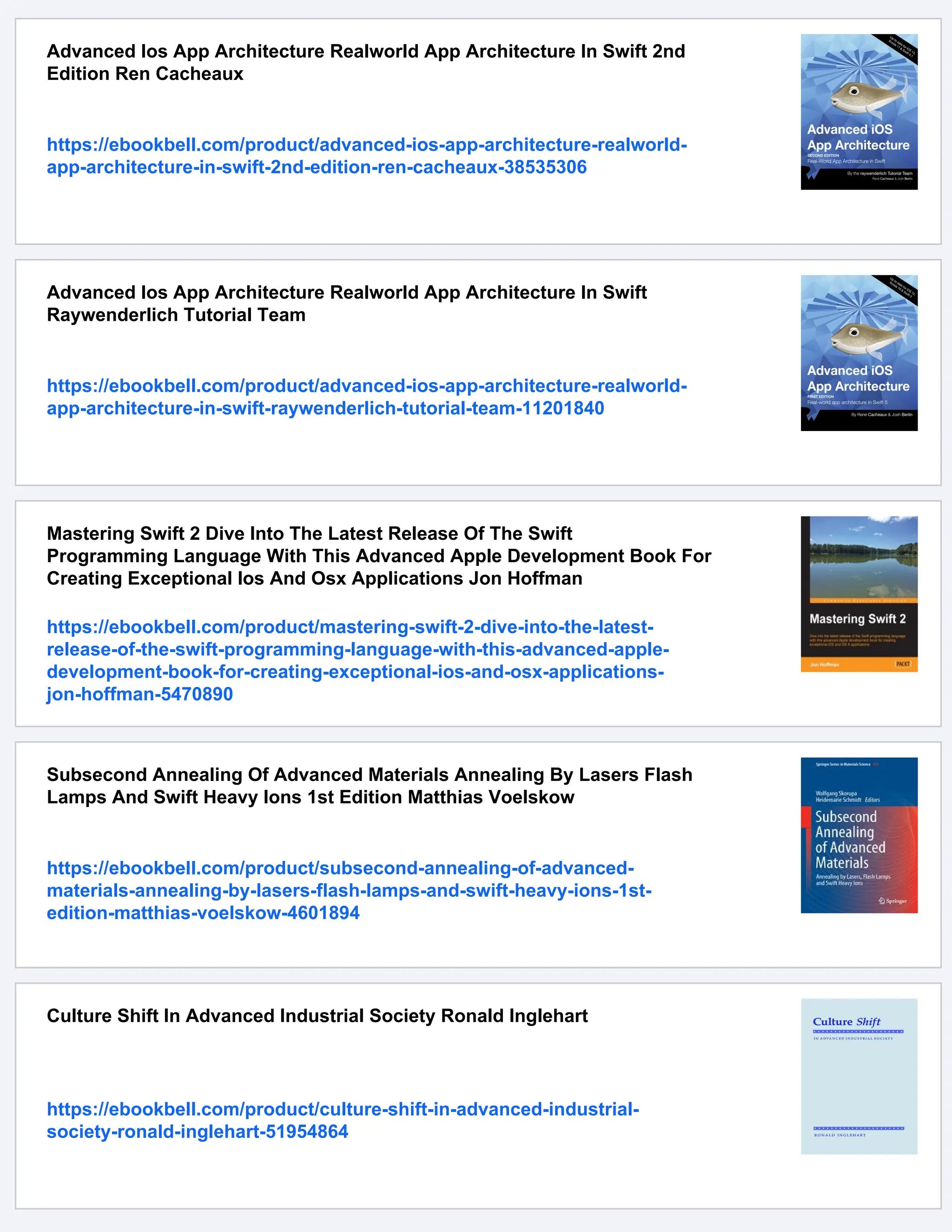 Advanced Ios App Architecture Realworld App Architecture In Swift 2nd
Edition Ren Cacheaux
https://ebookbell.com/product/advanced-ios-app-architecture-realworld-
app-architecture-in-swift-2nd-edition-ren-cacheaux-38535306
Advanced Ios App Architecture Realworld App Architecture In Swift
Raywenderlich Tutorial Team
https://ebookbell.com/product/advanced-ios-app-architecture-realworld-
app-architecture-in-swift-raywenderlich-tutorial-team-11201840
Mastering Swift 2 Dive Into The Latest Release Of The Swift
Programming Language With This Advanced Apple Development Book For
Creating Exceptional Ios And Osx Applications Jon Hoffman
https://ebookbell.com/product/mastering-swift-2-dive-into-the-latest-
release-of-the-swift-programming-language-with-this-advanced-apple-
development-book-for-creating-exceptional-ios-and-osx-applications-
jon-hoffman-5470890
Subsecond Annealing Of Advanced Materials Annealing By Lasers Flash
Lamps And Swift Heavy Ions 1st Edition Matthias Voelskow
https://ebookbell.com/product/subsecond-annealing-of-advanced-
materials-annealing-by-lasers-flash-lamps-and-swift-heavy-ions-1st-
edition-matthias-voelskow-4601894
Culture Shift In Advanced Industrial Society Ronald Inglehart
https://ebookbell.com/product/culture-shift-in-advanced-industrial-
society-ronald-inglehart-51954864
 