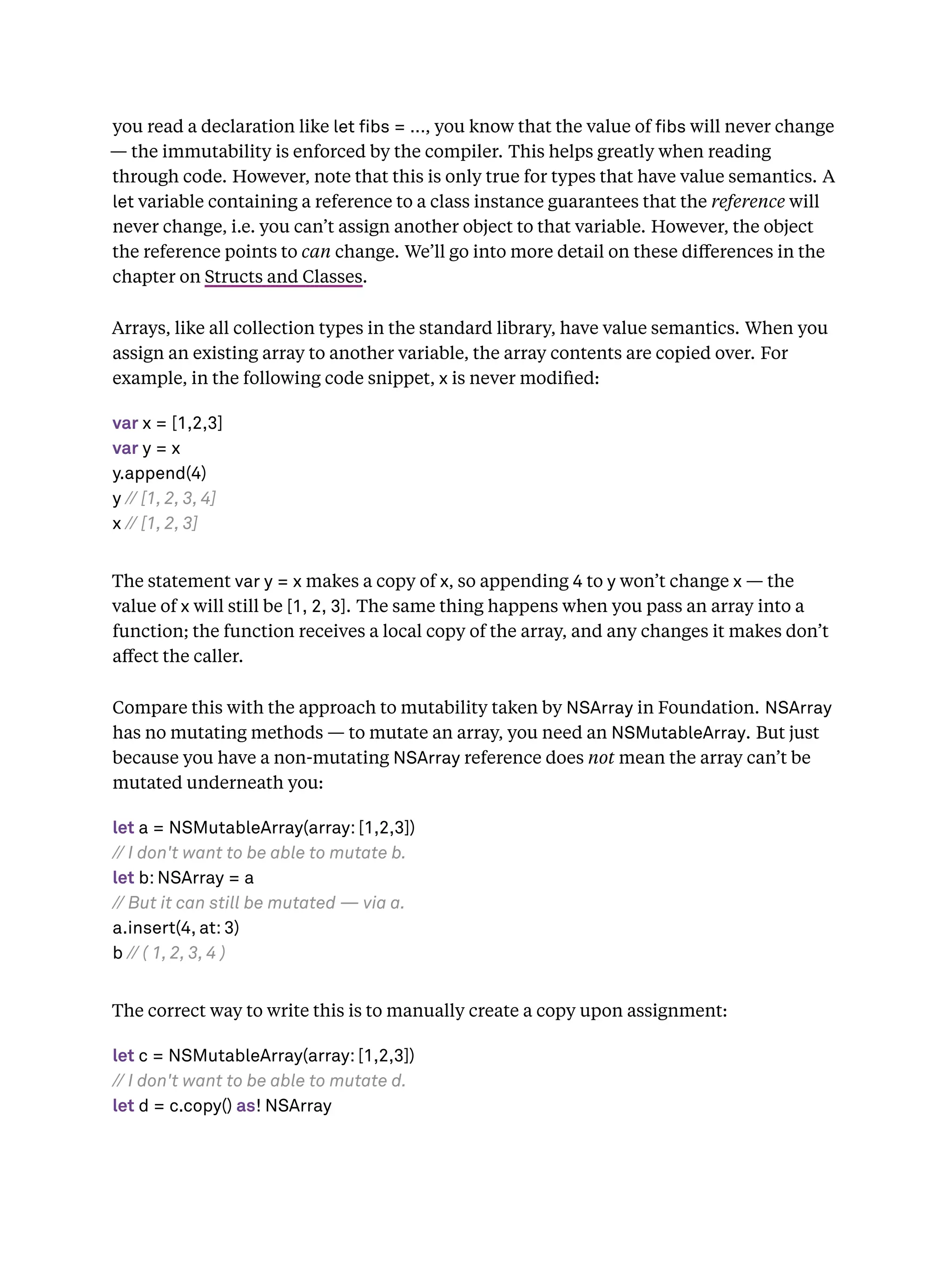 you read a declaration like let bs = ..., you know that the value of bs will never change
— the immutability is enforced by the compiler. This helps greatly when reading
through code. However, note that this is only true for types that have value semantics. A
let variable containing a reference to a class instance guarantees that the reference will
never change, i.e. you can’t assign another object to that variable. However, the object
the reference points to can change. We’ll go into more detail on these diﬀerences in the
chapter on Structs and Classes.
Arrays, like all collection types in the standard library, have value semantics. When you
assign an existing array to another variable, the array contents are copied over. For
example, in the following code snippet, x is never modiﬁed:
var x = [1,2,3]
var y = x
y.append(4)
y // [1, 2, 3, 4]
x // [1, 2, 3]
The statement var y = x makes a copy of x, so appending 4 to y won’t change x — the
value of x will still be [1, 2, 3]. The same thing happens when you pass an array into a
function; the function receives a local copy of the array, and any changes it makes don’t
aﬀect the caller.
Compare this with the approach to mutability taken by NSArray in Foundation. NSArray
has no mutating methods — to mutate an array, you need an NSMutableArray. But just
because you have a non-mutating NSArray reference does not mean the array can’t be
mutated underneath you:
let a = NSMutableArray(array: [1,2,3])
// I don't want to be able to mutate b.
let b: NSArray = a
// But it can still be mutated — via a.
a.insert(4, at: 3)
b // ( 1, 2, 3, 4 )
The correct way to write this is to manually create a copy upon assignment:
let c = NSMutableArray(array: [1,2,3])
// I don't want to be able to mutate d.
let d = c.copy() as! NSArray
 
