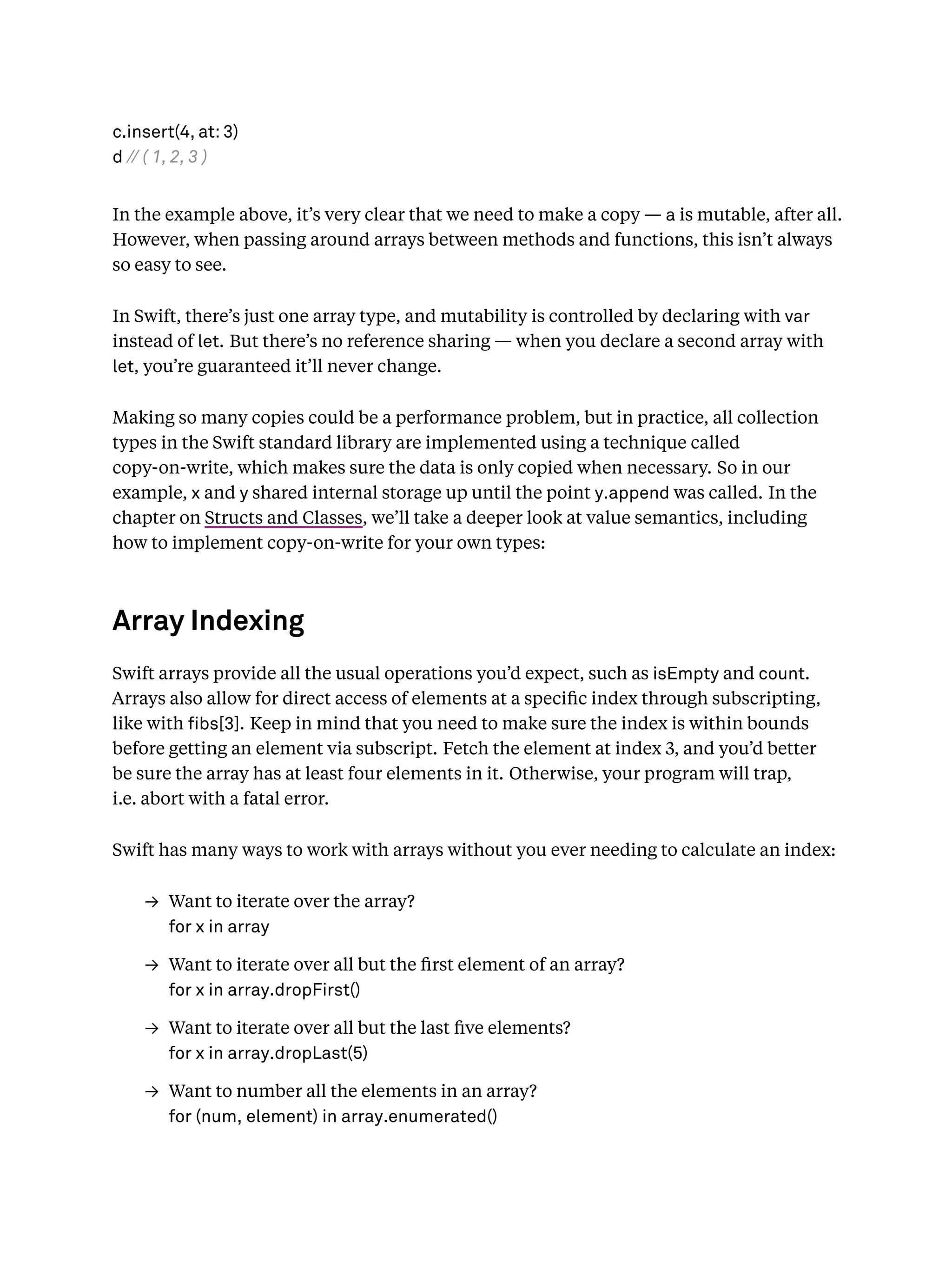 c.insert(4, at: 3)
d // ( 1, 2, 3 )
In the example above, it’s very clear that we need to make a copy — a is mutable, after all.
However, when passing around arrays between methods and functions, this isn’t always
so easy to see.
In Swift, there’s just one array type, and mutability is controlled by declaring with var
instead of let. But there’s no reference sharing — when you declare a second array with
let, you’re guaranteed it’ll never change.
Making so many copies could be a performance problem, but in practice, all collection
types in the Swift standard library are implemented using a technique called
copy-on-write, which makes sure the data is only copied when necessary. So in our
example, x and y shared internal storage up until the point y.append was called. In the
chapter on Structs and Classes, we’ll take a deeper look at value semantics, including
how to implement copy-on-write for your own types:
Array Indexing
Swift arrays provide all the usual operations you’d expect, such as isEmpty and count.
Arrays also allow for direct access of elements at a speciﬁc index through subscripting,
like with bs[3]. Keep in mind that you need to make sure the index is within bounds
before getting an element via subscript. Fetch the element at index 3, and you’d better
be sure the array has at least four elements in it. Otherwise, your program will trap,
i.e. abort with a fatal error.
Swift has many ways to work with arrays without you ever needing to calculate an index:
→ Want to iterate over the array?
for x in array
→ Want to iterate over all but the ﬁrst element of an array?
for x in array.dropFirst()
→ Want to iterate over all but the last ﬁve elements?
for x in array.dropLast(5)
→ Want to number all the elements in an array?
for (num, element) in array.enumerated()
 