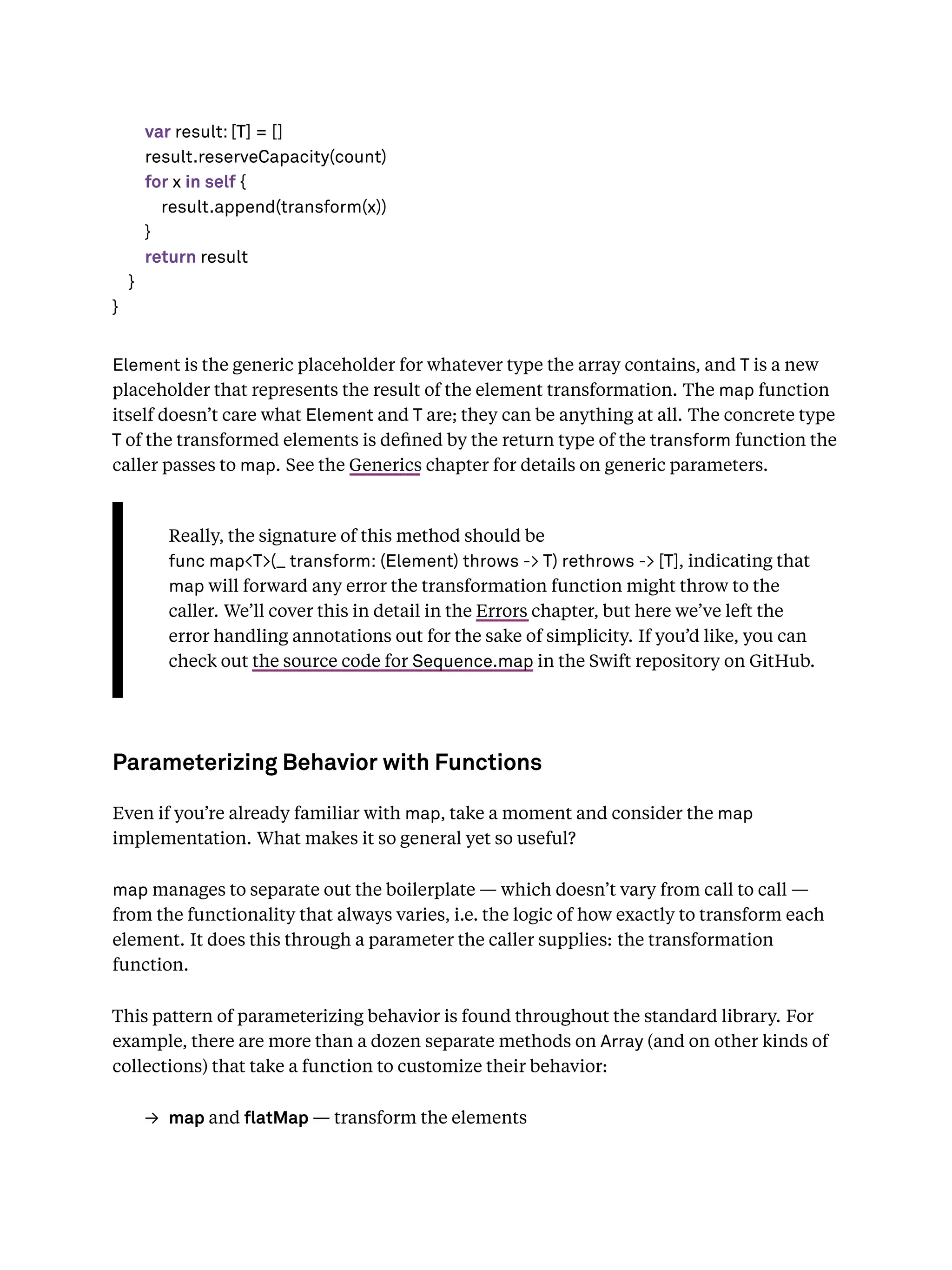 var result: [T] = []
result.reserveCapacity(count)
for x in self {
result.append(transform(x))
}
return result
}
}
Element is the generic placeholder for whatever type the array contains, and T is a new
placeholder that represents the result of the element transformation. The map function
itself doesn’t care what Element and T are; they can be anything at all. The concrete type
T of the transformed elements is deﬁned by the return type of the transform function the
caller passes to map. See the Generics chapter for details on generic parameters.
Really, the signature of this method should be
func map<T>(_ transform: (Element) throws -> T) rethrows -> [T], indicating that
map will forward any error the transformation function might throw to the
caller. We’ll cover this in detail in the Errors chapter, but here we’ve left the
error handling annotations out for the sake of simplicity. If you’d like, you can
check out the source code for Sequence.map in the Swift repository on GitHub.
Parameterizing Behavior with Functions
Even if you’re already familiar with map, take a moment and consider the map
implementation. What makes it so general yet so useful?
map manages to separate out the boilerplate — which doesn’t vary from call to call —
from the functionality that always varies, i.e. the logic of how exactly to transform each
element. It does this through a parameter the caller supplies: the transformation
function.
This pattern of parameterizing behavior is found throughout the standard library. For
example, there are more than a dozen separate methods on Array (and on other kinds of
collections) that take a function to customize their behavior:
→ map and atMap — transform the elements
 