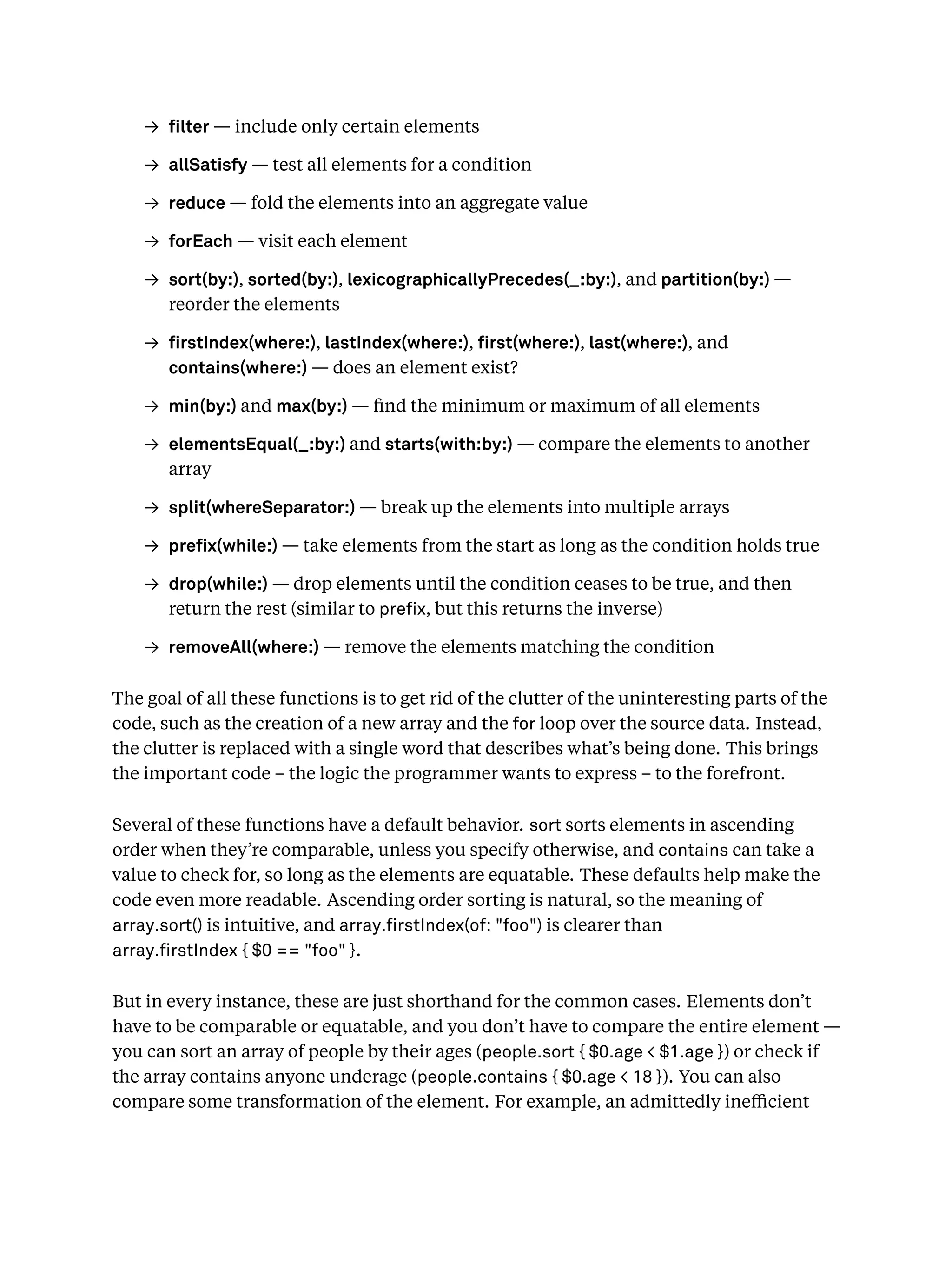 → lter — include only certain elements
→ allSatisfy — test all elements for a condition
→ reduce — fold the elements into an aggregate value
→ forEach — visit each element
→ sort(by:), sorted(by:), lexicographicallyPrecedes(_:by:), and partition(by:) —
reorder the elements
→ rstIndex(where:), lastIndex(where:), rst(where:), last(where:), and
contains(where:) — does an element exist?
→ min(by:) and max(by:) — ﬁnd the minimum or maximum of all elements
→ elementsEqual(_:by:) and starts(with:by:) — compare the elements to another
array
→ split(whereSeparator:) — break up the elements into multiple arrays
→ pre x(while:) — take elements from the start as long as the condition holds true
→ drop(while:) — drop elements until the condition ceases to be true, and then
return the rest (similar to pre x, but this returns the inverse)
→ removeAll(where:) — remove the elements matching the condition
The goal of all these functions is to get rid of the clutter of the uninteresting parts of the
code, such as the creation of a new array and the for loop over the source data. Instead,
the clutter is replaced with a single word that describes what’s being done. This brings
the important code – the logic the programmer wants to express – to the forefront.
Several of these functions have a default behavior. sort sorts elements in ascending
order when they’re comparable, unless you specify otherwise, and contains can take a
value to check for, so long as the elements are equatable. These defaults help make the
code even more readable. Ascending order sorting is natural, so the meaning of
array.sort() is intuitive, and array. rstIndex(of: "foo") is clearer than
array. rstIndex { $0 == "foo" }.
But in every instance, these are just shorthand for the common cases. Elements don’t
have to be comparable or equatable, and you don’t have to compare the entire element —
you can sort an array of people by their ages (people.sort { $0.age < $1.age }) or check if
the array contains anyone underage (people.contains { $0.age < 18 }). You can also
compare some transformation of the element. For example, an admittedly ineﬃcient
 
