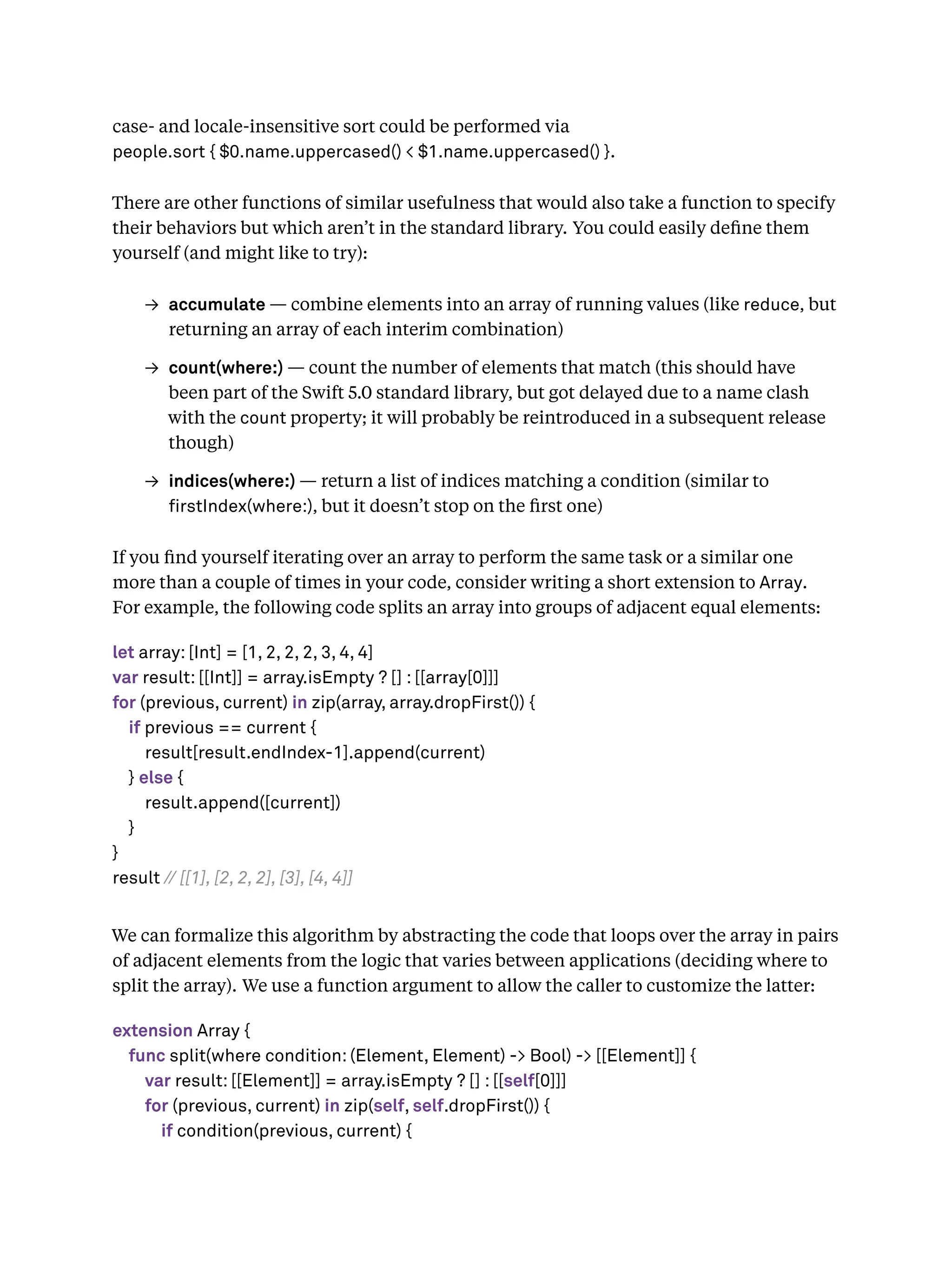 case- and locale-insensitive sort could be performed via
people.sort { $0.name.uppercased() < $1.name.uppercased() }.
There are other functions of similar usefulness that would also take a function to specify
their behaviors but which aren’t in the standard library. You could easily deﬁne them
yourself (and might like to try):
→ accumulate — combine elements into an array of running values (like reduce, but
returning an array of each interim combination)
→ count(where:) — count the number of elements that match (this should have
been part of the Swift 5.0 standard library, but got delayed due to a name clash
with the count property; it will probably be reintroduced in a subsequent release
though)
→ indices(where:) — return a list of indices matching a condition (similar to
rstIndex(where:), but it doesn’t stop on the ﬁrst one)
If you ﬁnd yourself iterating over an array to perform the same task or a similar one
more than a couple of times in your code, consider writing a short extension to Array.
For example, the following code splits an array into groups of adjacent equal elements:
let array: [Int] = [1, 2, 2, 2, 3, 4, 4]
var result: [[Int]] = array.isEmpty ? [] : [[array[0]]]
for (previous, current) in zip(array, array.dropFirst()) {
if previous == current {
result[result.endIndex-1].append(current)
} else {
result.append([current])
}
}
result // [[1], [2, 2, 2], [3], [4, 4]]
We can formalize this algorithm by abstracting the code that loops over the array in pairs
of adjacent elements from the logic that varies between applications (deciding where to
split the array). We use a function argument to allow the caller to customize the latter:
extension Array {
func split(where condition: (Element, Element) -> Bool) -> [[Element]] {
var result: [[Element]] = array.isEmpty ? [] : [[self[0]]]
for (previous, current) in zip(self, self.dropFirst()) {
if condition(previous, current) {
 