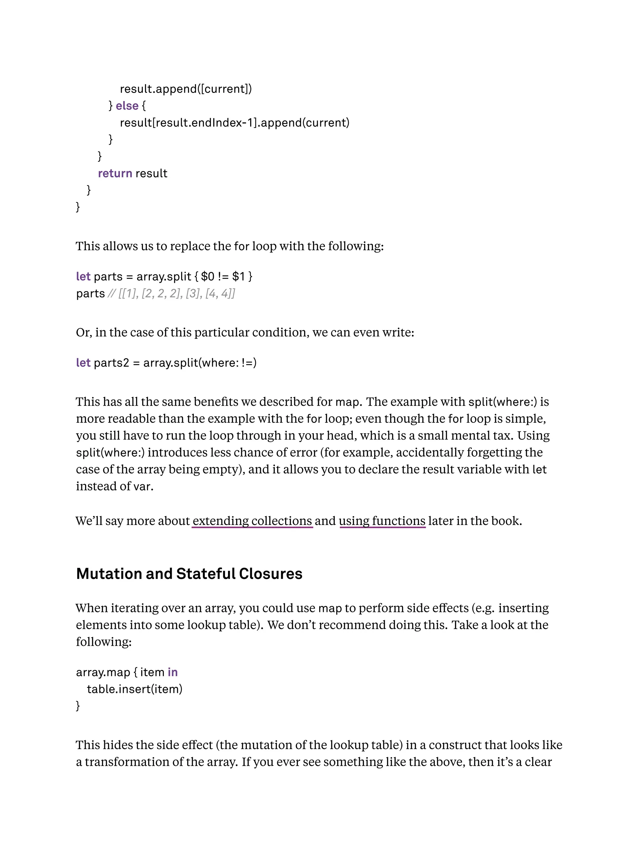 result.append([current])
} else {
result[result.endIndex-1].append(current)
}
}
return result
}
}
This allows us to replace the for loop with the following:
let parts = array.split { $0 != $1 }
parts // [[1], [2, 2, 2], [3], [4, 4]]
Or, in the case of this particular condition, we can even write:
let parts2 = array.split(where: !=)
This has all the same beneﬁts we described for map. The example with split(where:) is
more readable than the example with the for loop; even though the for loop is simple,
you still have to run the loop through in your head, which is a small mental tax. Using
split(where:) introduces less chance of error (for example, accidentally forgetting the
case of the array being empty), and it allows you to declare the result variable with let
instead of var.
We’ll say more about extending collections and using functions later in the book.
Mutation and Stateful Closures
When iterating over an array, you could use map to perform side eﬀects (e.g. inserting
elements into some lookup table). We don’t recommend doing this. Take a look at the
following:
array.map { item in
table.insert(item)
}
This hides the side eﬀect (the mutation of the lookup table) in a construct that looks like
a transformation of the array. If you ever see something like the above, then it’s a clear
 