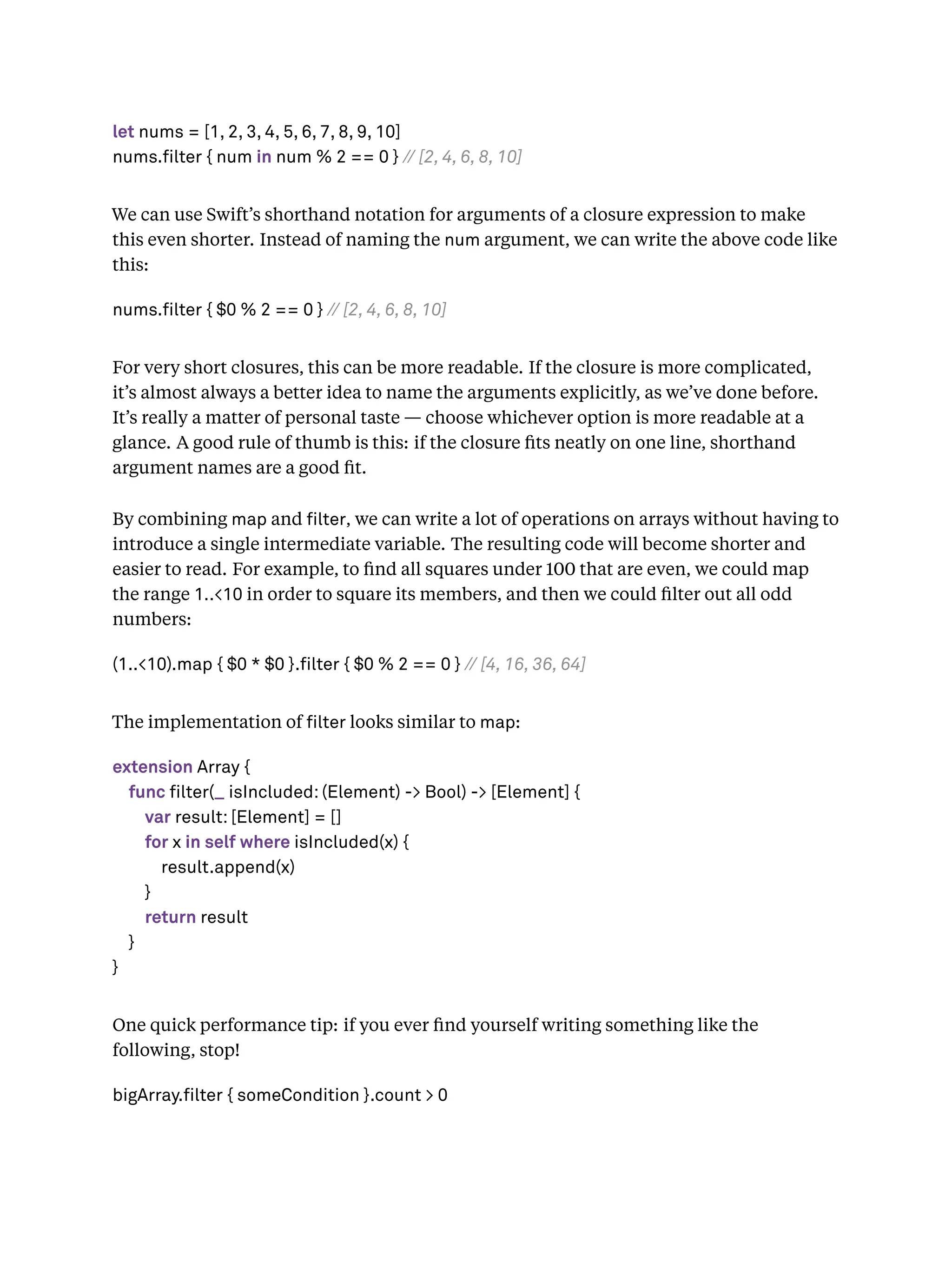let nums = [1, 2, 3, 4, 5, 6, 7, 8, 9, 10]
nums.filter { num in num % 2 == 0 } // [2, 4, 6, 8, 10]
We can use Swift’s shorthand notation for arguments of a closure expression to make
this even shorter. Instead of naming the num argument, we can write the above code like
this:
nums.filter { $0 % 2 == 0 } // [2, 4, 6, 8, 10]
For very short closures, this can be more readable. If the closure is more complicated,
it’s almost always a better idea to name the arguments explicitly, as we’ve done before.
It’s really a matter of personal taste — choose whichever option is more readable at a
glance. A good rule of thumb is this: if the closure ﬁts neatly on one line, shorthand
argument names are a good ﬁt.
By combining map and lter, we can write a lot of operations on arrays without having to
introduce a single intermediate variable. The resulting code will become shorter and
easier to read. For example, to ﬁnd all squares under 100 that are even, we could map
the range 1..<10 in order to square its members, and then we could ﬁlter out all odd
numbers:
(1..<10).map { $0 * $0 }.filter { $0 % 2 == 0 } // [4, 16, 36, 64]
The implementation of lter looks similar to map:
extension Array {
func filter(_ isIncluded: (Element) -> Bool) -> [Element] {
var result: [Element] = []
for x in self where isIncluded(x) {
result.append(x)
}
return result
}
}
One quick performance tip: if you ever ﬁnd yourself writing something like the
following, stop!
bigArray.filter { someCondition }.count > 0
 