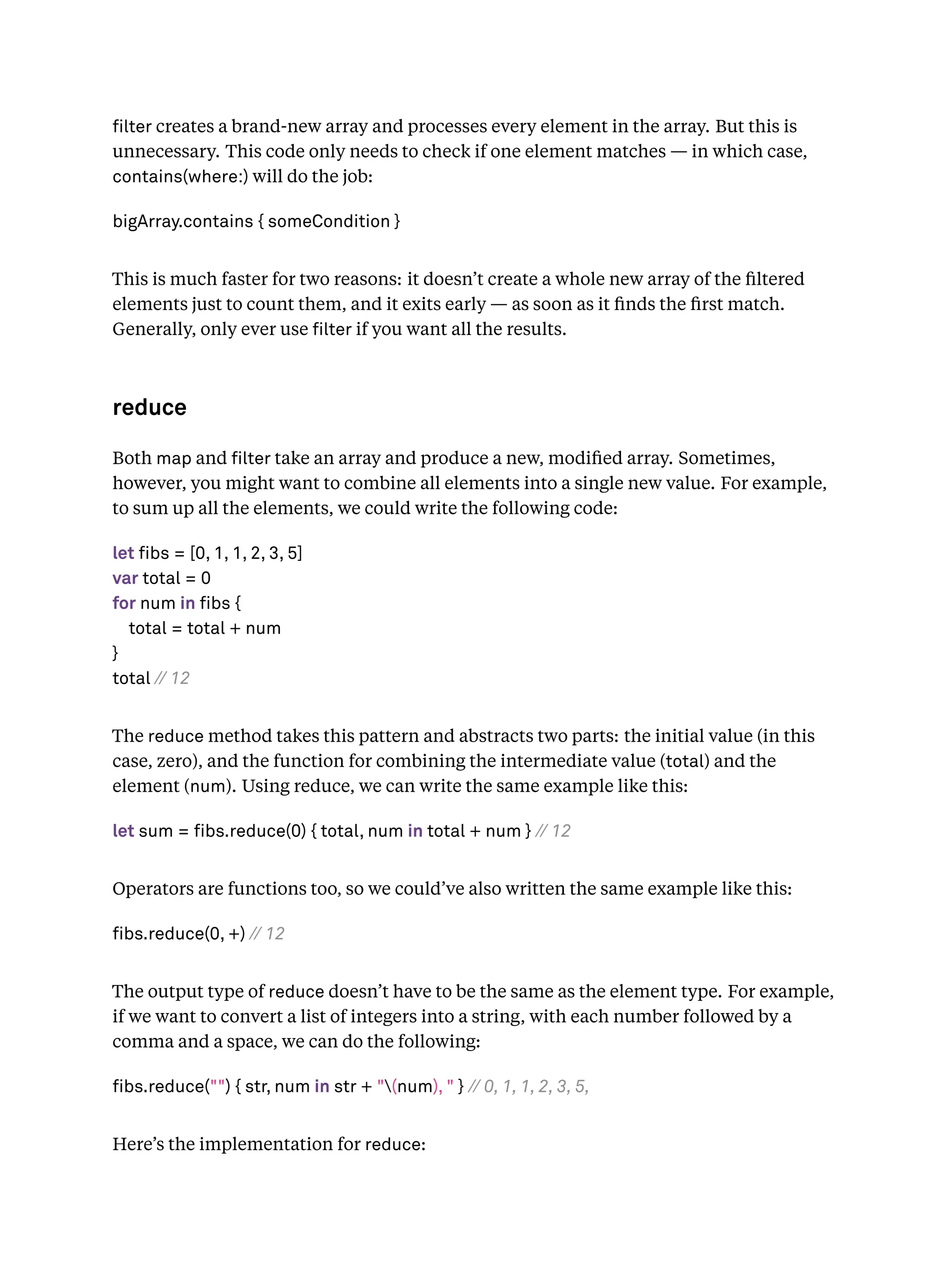 lter creates a brand-new array and processes every element in the array. But this is
unnecessary. This code only needs to check if one element matches — in which case,
contains(where:) will do the job:
bigArray.contains { someCondition }
This is much faster for two reasons: it doesn’t create a whole new array of the ﬁltered
elements just to count them, and it exits early — as soon as it ﬁnds the ﬁrst match.
Generally, only ever use lter if you want all the results.
reduce
Both map and lter take an array and produce a new, modiﬁed array. Sometimes,
however, you might want to combine all elements into a single new value. For example,
to sum up all the elements, we could write the following code:
let fibs = [0, 1, 1, 2, 3, 5]
var total = 0
for num in fibs {
total = total + num
}
total // 12
The reduce method takes this pattern and abstracts two parts: the initial value (in this
case, zero), and the function for combining the intermediate value (total) and the
element (num). Using reduce, we can write the same example like this:
let sum = fibs.reduce(0) { total, num in total + num } // 12
Operators are functions too, so we could’ve also written the same example like this:
fibs.reduce(0, +) // 12
The output type of reduce doesn’t have to be the same as the element type. For example,
if we want to convert a list of integers into a string, with each number followed by a
comma and a space, we can do the following:
fibs.reduce("") { str, num in str + "(num), " } // 0, 1, 1, 2, 3, 5,
Here’s the implementation for reduce:
 