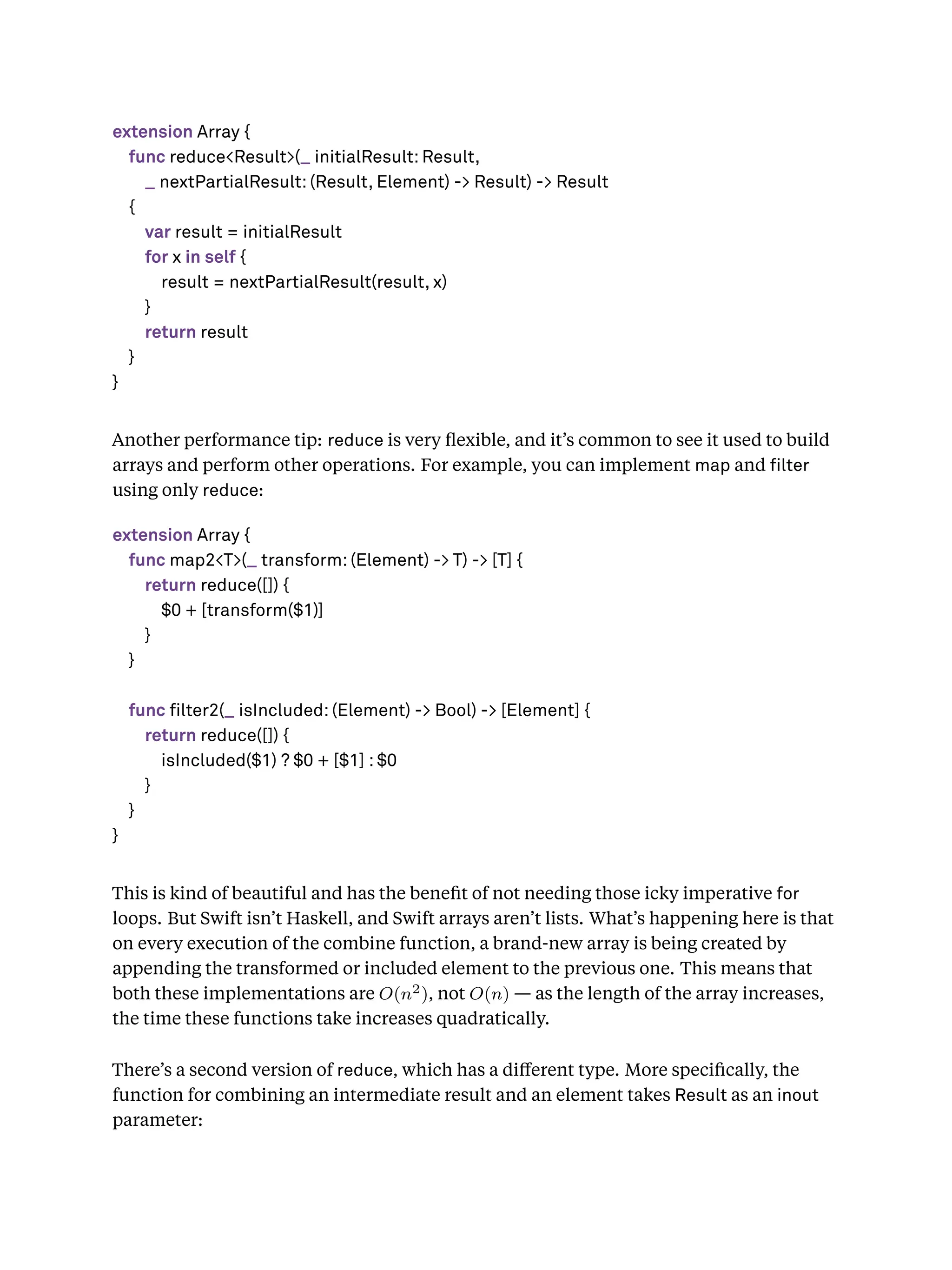 extension Array {
func reduce<Result>(_ initialResult: Result,
_ nextPartialResult: (Result, Element) -> Result) -> Result
{
var result = initialResult
for x in self {
result = nextPartialResult(result, x)
}
return result
}
}
Another performance tip: reduce is very ﬂexible, and it’s common to see it used to build
arrays and perform other operations. For example, you can implement map and lter
using only reduce:
extension Array {
func map2<T>(_ transform: (Element) -> T) -> [T] {
return reduce([]) {
$0 + [transform($1)]
}
}
func filter2(_ isIncluded: (Element) -> Bool) -> [Element] {
return reduce([]) {
isIncluded($1) ? $0 + [$1] : $0
}
}
}
This is kind of beautiful and has the beneﬁt of not needing those icky imperative for
loops. But Swift isn’t Haskell, and Swift arrays aren’t lists. What’s happening here is that
on every execution of the combine function, a brand-new array is being created by
appending the transformed or included element to the previous one. This means that
both these implementations are O(n2), not O(n) — as the length of the array increases,
the time these functions take increases quadratically.
There’s a second version of reduce, which has a diﬀerent type. More speciﬁcally, the
function for combining an intermediate result and an element takes Result as an inout
parameter:
 