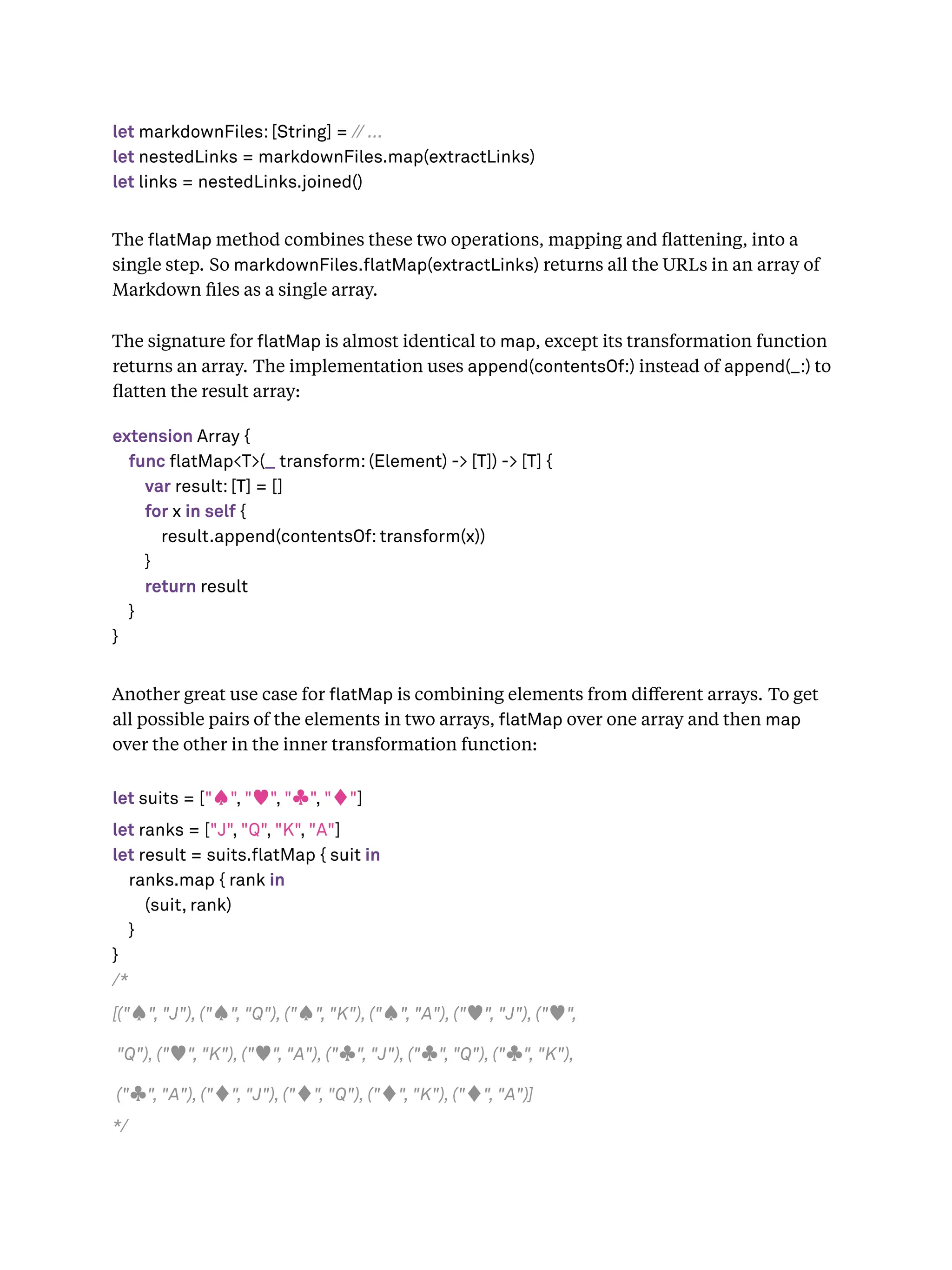 let markdownFiles: [String] = // ...
let nestedLinks = markdownFiles.map(extractLinks)
let links = nestedLinks.joined()
The atMap method combines these two operations, mapping and ﬂattening, into a
single step. So markdownFiles. atMap(extractLinks) returns all the URLs in an array of
Markdown ﬁles as a single array.
The signature for atMap is almost identical to map, except its transformation function
returns an array. The implementation uses append(contentsOf:) instead of append(_:) to
ﬂatten the result array:
extension Array {
func flatMap<T>(_ transform: (Element) -> [T]) -> [T] {
var result: [T] = []
for x in self {
result.append(contentsOf: transform(x))
}
return result
}
}
Another great use case for atMap is combining elements from diﬀerent arrays. To get
all possible pairs of the elements in two arrays, atMap over one array and then map
over the other in the inner transformation function:
let suits = ["♠", "♥", "♣", "♦"]
let ranks = ["J", "Q", "K", "A"]
let result = suits.flatMap { suit in
ranks.map { rank in
(suit, rank)
}
}
/*
[("♠", "J"), ("♠", "Q"), ("♠", "K"), ("♠", "A"), ("♥", "J"), ("♥",
"Q"), ("♥", "K"), ("♥", "A"), ("♣", "J"), ("♣", "Q"), ("♣", "K"),
("♣", "A"), ("♦", "J"), ("♦", "Q"), ("♦", "K"), ("♦", "A")]
*/
 