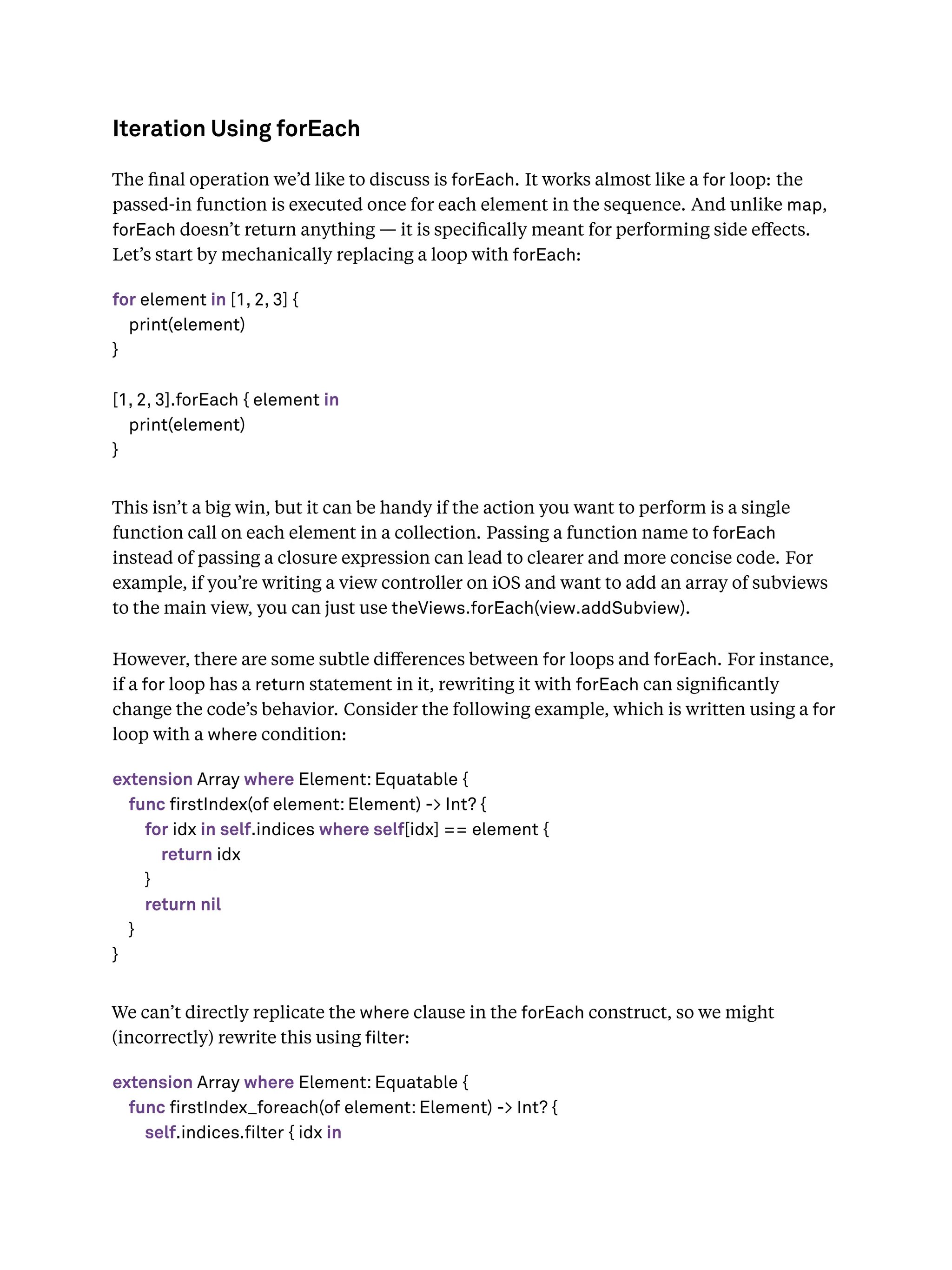 Iteration Using forEach
The ﬁnal operation we’d like to discuss is forEach. It works almost like a for loop: the
passed-in function is executed once for each element in the sequence. And unlike map,
forEach doesn’t return anything — it is speciﬁcally meant for performing side eﬀects.
Let’s start by mechanically replacing a loop with forEach:
for element in [1, 2, 3] {
print(element)
}
[1, 2, 3].forEach { element in
print(element)
}
This isn’t a big win, but it can be handy if the action you want to perform is a single
function call on each element in a collection. Passing a function name to forEach
instead of passing a closure expression can lead to clearer and more concise code. For
example, if you’re writing a view controller on iOS and want to add an array of subviews
to the main view, you can just use theViews.forEach(view.addSubview).
However, there are some subtle diﬀerences between for loops and forEach. For instance,
if a for loop has a return statement in it, rewriting it with forEach can signiﬁcantly
change the code’s behavior. Consider the following example, which is written using a for
loop with a where condition:
extension Array where Element: Equatable {
func firstIndex(of element: Element) -> Int? {
for idx in self.indices where self[idx] == element {
return idx
}
return nil
}
}
We can’t directly replicate the where clause in the forEach construct, so we might
(incorrectly) rewrite this using lter:
extension Array where Element: Equatable {
func firstIndex_foreach(of element: Element) -> Int? {
self.indices.filter { idx in
 