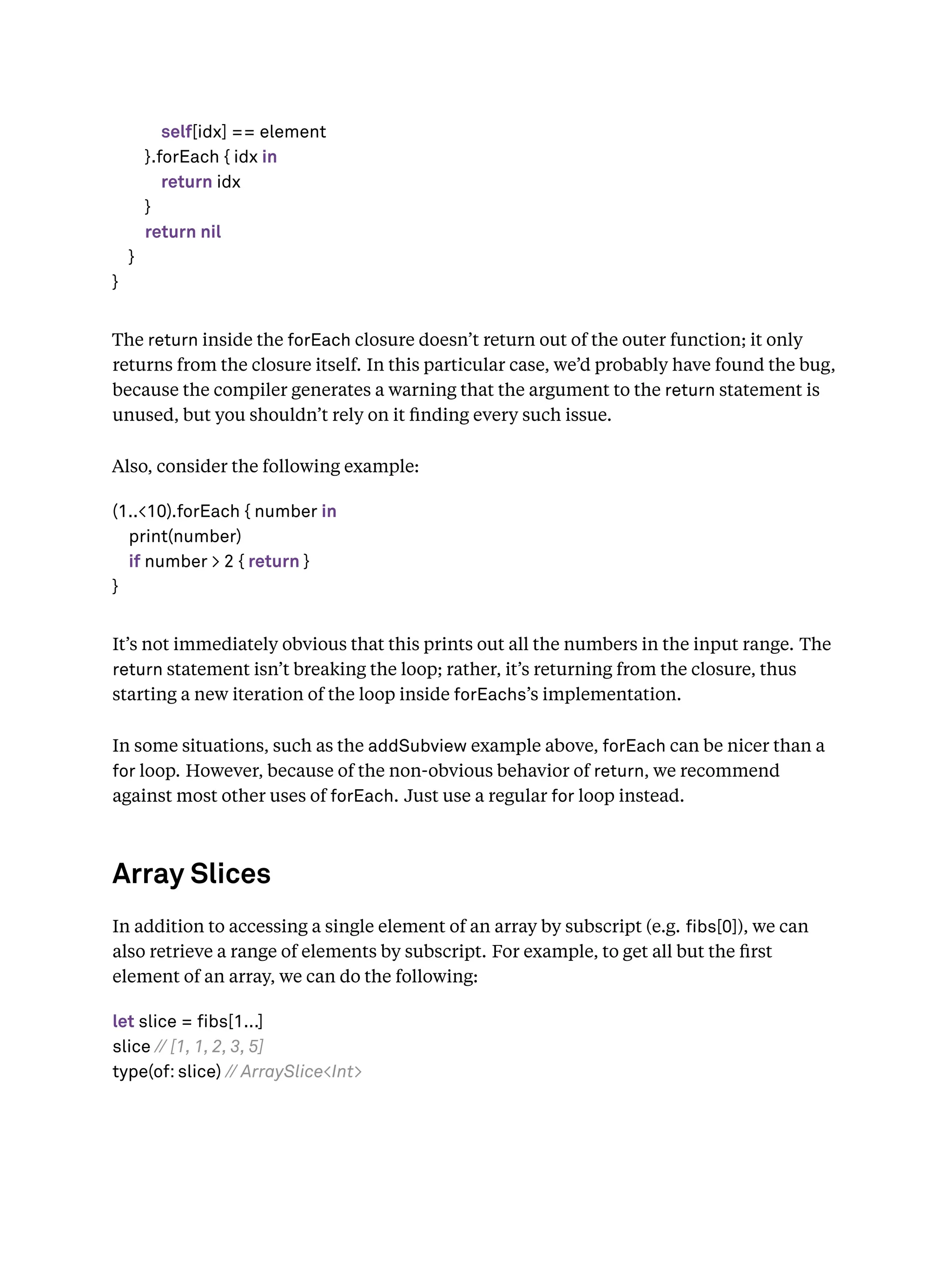 self[idx] == element
}.forEach { idx in
return idx
}
return nil
}
}
The return inside the forEach closure doesn’t return out of the outer function; it only
returns from the closure itself. In this particular case, we’d probably have found the bug,
because the compiler generates a warning that the argument to the return statement is
unused, but you shouldn’t rely on it ﬁnding every such issue.
Also, consider the following example:
(1..<10).forEach { number in
print(number)
if number > 2 { return }
}
It’s not immediately obvious that this prints out all the numbers in the input range. The
return statement isn’t breaking the loop; rather, it’s returning from the closure, thus
starting a new iteration of the loop inside forEachs’s implementation.
In some situations, such as the addSubview example above, forEach can be nicer than a
for loop. However, because of the non-obvious behavior of return, we recommend
against most other uses of forEach. Just use a regular for loop instead.
Array Slices
In addition to accessing a single element of an array by subscript (e.g. bs[0]), we can
also retrieve a range of elements by subscript. For example, to get all but the ﬁrst
element of an array, we can do the following:
let slice = fibs[1...]
slice // [1, 1, 2, 3, 5]
type(of: slice) // ArraySlice<Int>
 