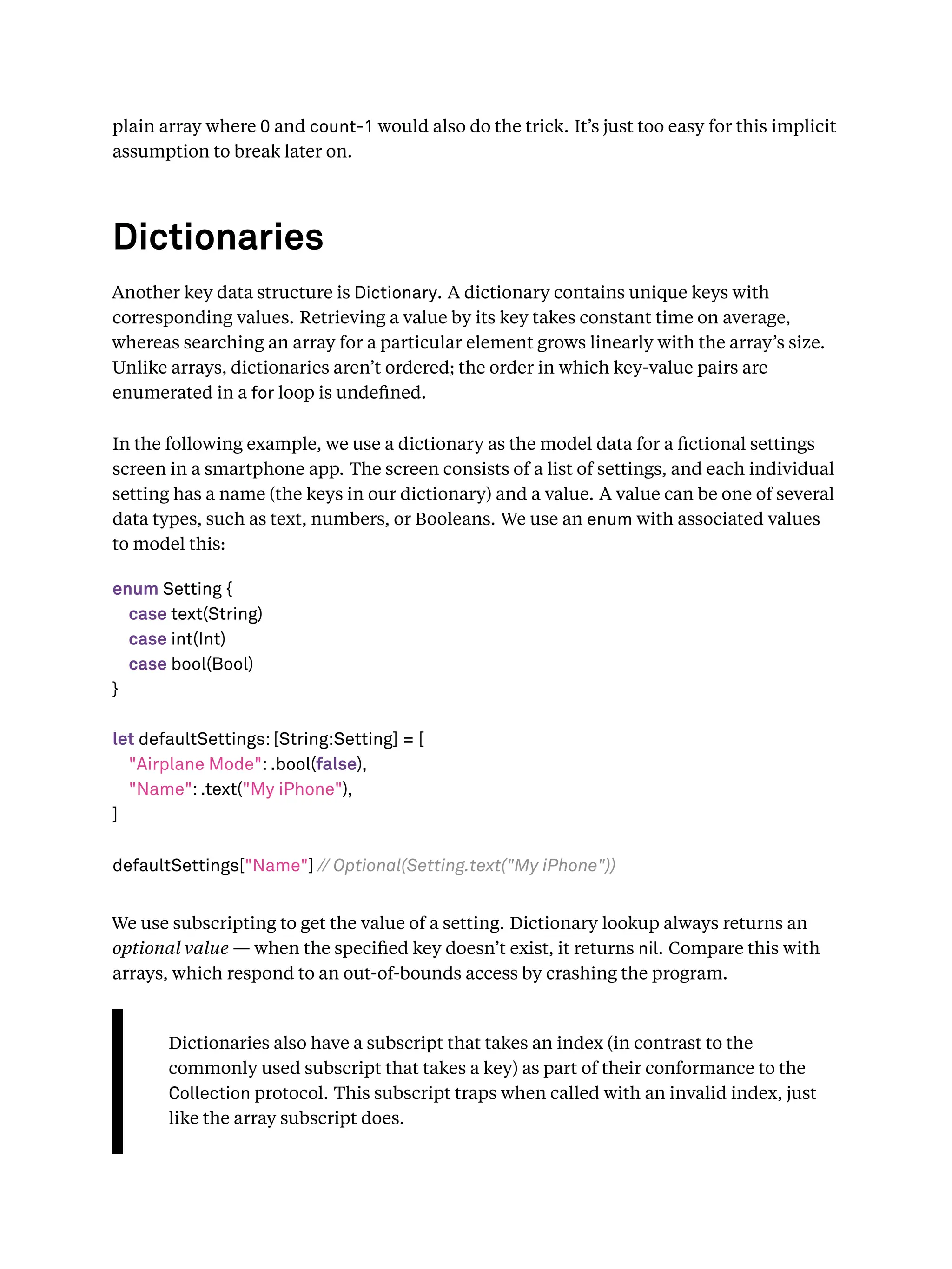 plain array where 0 and count-1 would also do the trick. It’s just too easy for this implicit
assumption to break later on.
Dictionaries
Another key data structure is Dictionary. A dictionary contains unique keys with
corresponding values. Retrieving a value by its key takes constant time on average,
whereas searching an array for a particular element grows linearly with the array’s size.
Unlike arrays, dictionaries aren’t ordered; the order in which key-value pairs are
enumerated in a for loop is undeﬁned.
In the following example, we use a dictionary as the model data for a ﬁctional settings
screen in a smartphone app. The screen consists of a list of settings, and each individual
setting has a name (the keys in our dictionary) and a value. A value can be one of several
data types, such as text, numbers, or Booleans. We use an enum with associated values
to model this:
enum Setting {
case text(String)
case int(Int)
case bool(Bool)
}
let defaultSettings: [String:Setting] = [
"Airplane Mode": .bool(false),
"Name": .text("My iPhone"),
]
defaultSettings["Name"] // Optional(Setting.text("My iPhone"))
We use subscripting to get the value of a setting. Dictionary lookup always returns an
optional value — when the speciﬁed key doesn’t exist, it returns nil. Compare this with
arrays, which respond to an out-of-bounds access by crashing the program.
Dictionaries also have a subscript that takes an index (in contrast to the
commonly used subscript that takes a key) as part of their conformance to the
Collection protocol. This subscript traps when called with an invalid index, just
like the array subscript does.
 