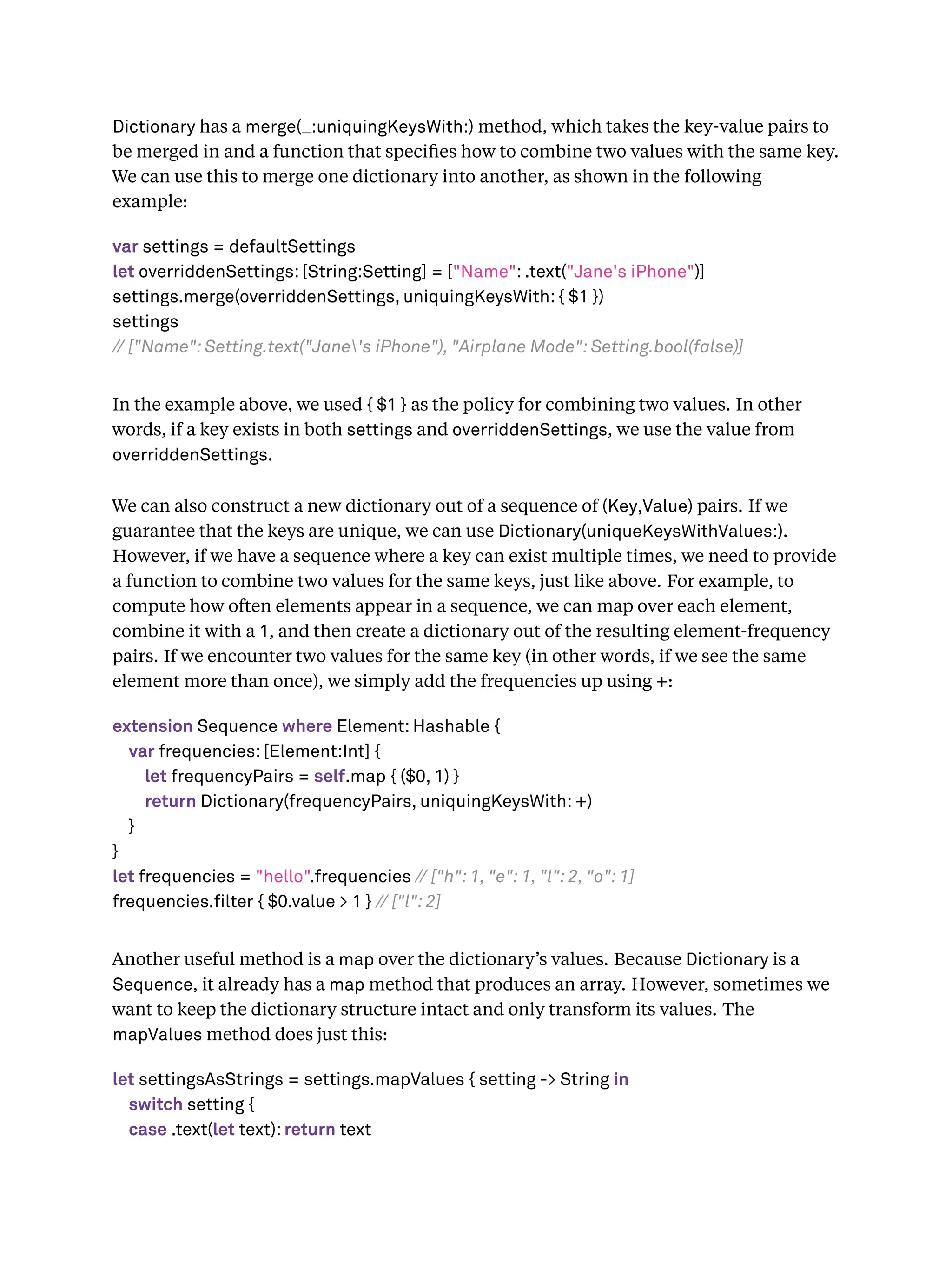 Dictionary has a merge(_:uniquingKeysWith:) method, which takes the key-value pairs to
be merged in and a function that speciﬁes how to combine two values with the same key.
We can use this to merge one dictionary into another, as shown in the following
example:
var settings = defaultSettings
let overriddenSettings: [String:Setting] = ["Name": .text("Jane's iPhone")]
settings.merge(overriddenSettings, uniquingKeysWith: { $1 })
settings
// ["Name": Setting.text("Jane's iPhone"), "Airplane Mode": Setting.bool(false)]
In the example above, we used { $1 } as the policy for combining two values. In other
words, if a key exists in both settings and overriddenSettings, we use the value from
overriddenSettings.
We can also construct a new dictionary out of a sequence of (Key,Value) pairs. If we
guarantee that the keys are unique, we can use Dictionary(uniqueKeysWithValues:).
However, if we have a sequence where a key can exist multiple times, we need to provide
a function to combine two values for the same keys, just like above. For example, to
compute how often elements appear in a sequence, we can map over each element,
combine it with a 1, and then create a dictionary out of the resulting element-frequency
pairs. If we encounter two values for the same key (in other words, if we see the same
element more than once), we simply add the frequencies up using +:
extension Sequence where Element: Hashable {
var frequencies: [Element:Int] {
let frequencyPairs = self.map { ($0, 1) }
return Dictionary(frequencyPairs, uniquingKeysWith: +)
}
}
let frequencies = "hello".frequencies // ["h": 1, "e": 1, "l": 2, "o": 1]
frequencies.filter { $0.value > 1 } // ["l": 2]
Another useful method is a map over the dictionary’s values. Because Dictionary is a
Sequence, it already has a map method that produces an array. However, sometimes we
want to keep the dictionary structure intact and only transform its values. The
mapValues method does just this:
let settingsAsStrings = settings.mapValues { setting -> String in
switch setting {
case .text(let text): return text
 