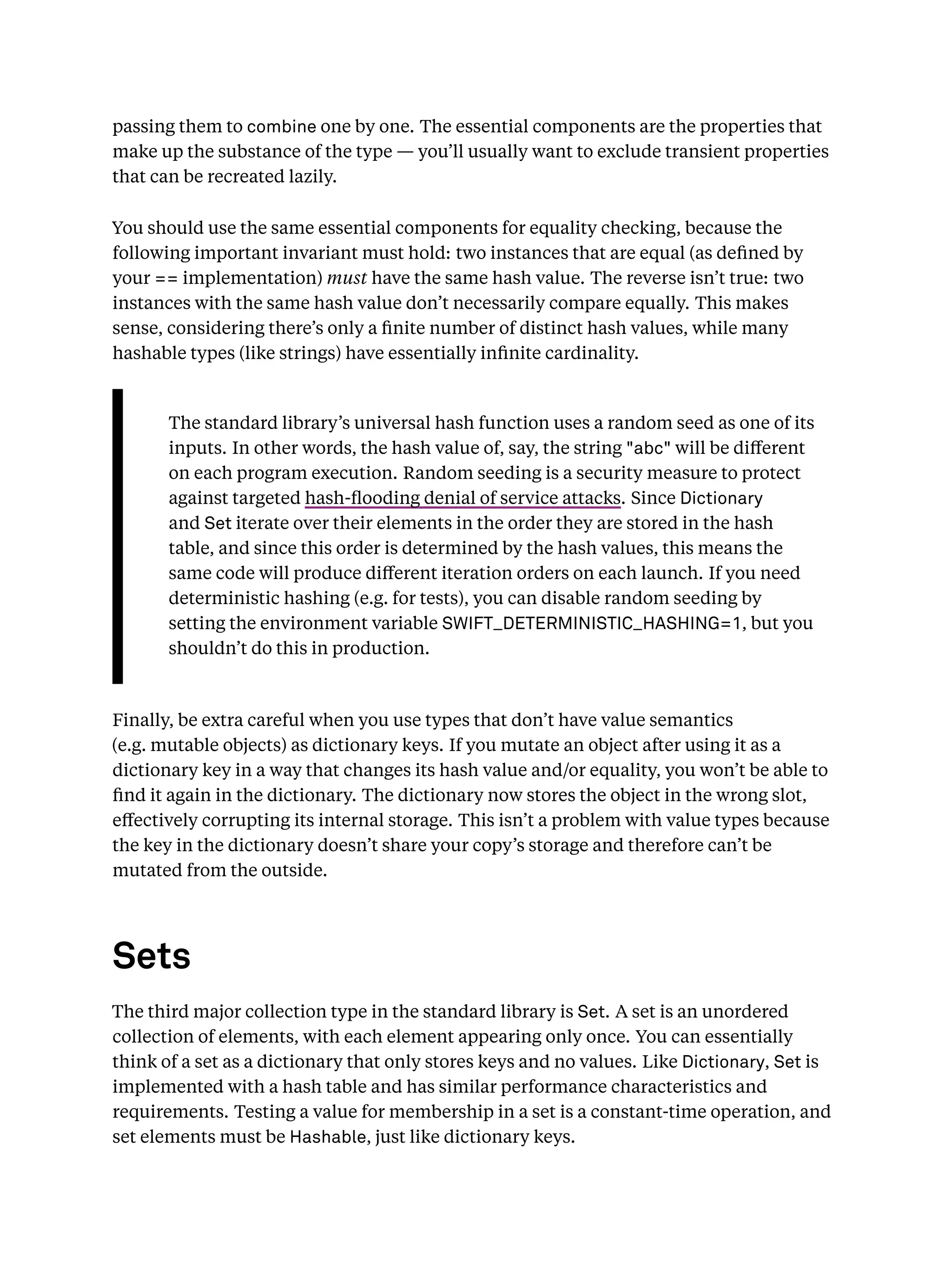 passing them to combine one by one. The essential components are the properties that
make up the substance of the type — you’ll usually want to exclude transient properties
that can be recreated lazily.
You should use the same essential components for equality checking, because the
following important invariant must hold: two instances that are equal (as deﬁned by
your == implementation) must have the same hash value. The reverse isn’t true: two
instances with the same hash value don’t necessarily compare equally. This makes
sense, considering there’s only a ﬁnite number of distinct hash values, while many
hashable types (like strings) have essentially inﬁnite cardinality.
The standard library’s universal hash function uses a random seed as one of its
inputs. In other words, the hash value of, say, the string "abc" will be diﬀerent
on each program execution. Random seeding is a security measure to protect
against targeted hash-ﬂooding denial of service attacks. Since Dictionary
and Set iterate over their elements in the order they are stored in the hash
table, and since this order is determined by the hash values, this means the
same code will produce diﬀerent iteration orders on each launch. If you need
deterministic hashing (e.g. for tests), you can disable random seeding by
setting the environment variable SWIFT_DETERMINISTIC_HASHING=1, but you
shouldn’t do this in production.
Finally, be extra careful when you use types that don’t have value semantics
(e.g. mutable objects) as dictionary keys. If you mutate an object after using it as a
dictionary key in a way that changes its hash value and/or equality, you won’t be able to
ﬁnd it again in the dictionary. The dictionary now stores the object in the wrong slot,
eﬀectively corrupting its internal storage. This isn’t a problem with value types because
the key in the dictionary doesn’t share your copy’s storage and therefore can’t be
mutated from the outside.
Sets
The third major collection type in the standard library is Set. A set is an unordered
collection of elements, with each element appearing only once. You can essentially
think of a set as a dictionary that only stores keys and no values. Like Dictionary, Set is
implemented with a hash table and has similar performance characteristics and
requirements. Testing a value for membership in a set is a constant-time operation, and
set elements must be Hashable, just like dictionary keys.
 