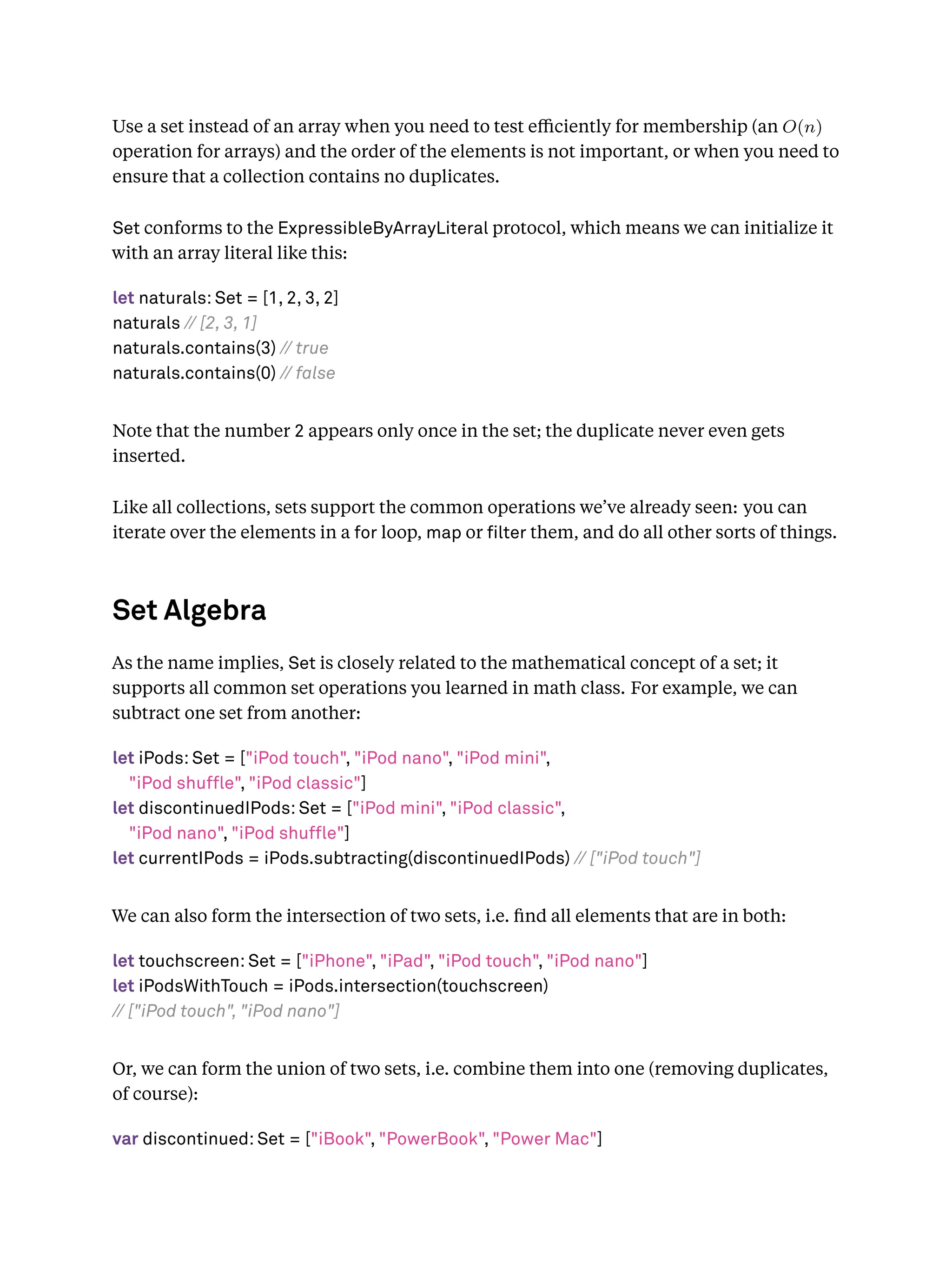 Use a set instead of an array when you need to test eﬃciently for membership (an O(n)
operation for arrays) and the order of the elements is not important, or when you need to
ensure that a collection contains no duplicates.
Set conforms to the ExpressibleByArrayLiteral protocol, which means we can initialize it
with an array literal like this:
let naturals: Set = [1, 2, 3, 2]
naturals // [2, 3, 1]
naturals.contains(3) // true
naturals.contains(0) // false
Note that the number 2 appears only once in the set; the duplicate never even gets
inserted.
Like all collections, sets support the common operations we’ve already seen: you can
iterate over the elements in a for loop, map or lter them, and do all other sorts of things.
Set Algebra
As the name implies, Set is closely related to the mathematical concept of a set; it
supports all common set operations you learned in math class. For example, we can
subtract one set from another:
let iPods: Set = ["iPod touch", "iPod nano", "iPod mini",
"iPod shuffle", "iPod classic"]
let discontinuedIPods: Set = ["iPod mini", "iPod classic",
"iPod nano", "iPod shuffle"]
let currentIPods = iPods.subtracting(discontinuedIPods) // ["iPod touch"]
We can also form the intersection of two sets, i.e. ﬁnd all elements that are in both:
let touchscreen: Set = ["iPhone", "iPad", "iPod touch", "iPod nano"]
let iPodsWithTouch = iPods.intersection(touchscreen)
// ["iPod touch", "iPod nano"]
Or, we can form the union of two sets, i.e. combine them into one (removing duplicates,
of course):
var discontinued: Set = ["iBook", "PowerBook", "Power Mac"]
 