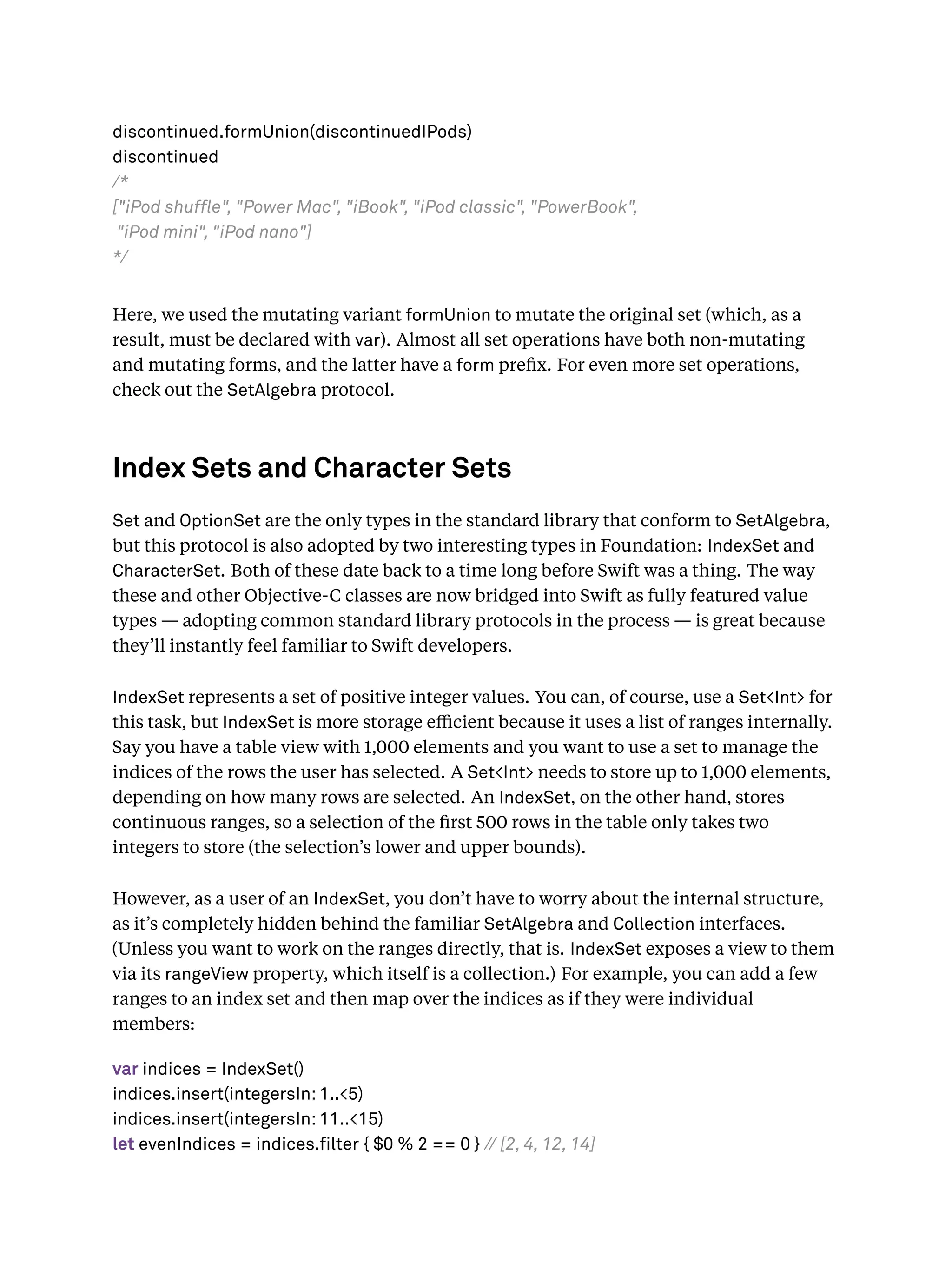 discontinued.formUnion(discontinuedIPods)
discontinued
/*
["iPod shuffle", "Power Mac", "iBook", "iPod classic", "PowerBook",
"iPod mini", "iPod nano"]
*/
Here, we used the mutating variant formUnion to mutate the original set (which, as a
result, must be declared with var). Almost all set operations have both non-mutating
and mutating forms, and the latter have a form preﬁx. For even more set operations,
check out the SetAlgebra protocol.
Index Sets and Character Sets
Set and OptionSet are the only types in the standard library that conform to SetAlgebra,
but this protocol is also adopted by two interesting types in Foundation: IndexSet and
CharacterSet. Both of these date back to a time long before Swift was a thing. The way
these and other Objective-C classes are now bridged into Swift as fully featured value
types — adopting common standard library protocols in the process — is great because
they’ll instantly feel familiar to Swift developers.
IndexSet represents a set of positive integer values. You can, of course, use a Set<Int> for
this task, but IndexSet is more storage eﬃcient because it uses a list of ranges internally.
Say you have a table view with 1,000 elements and you want to use a set to manage the
indices of the rows the user has selected. A Set<Int> needs to store up to 1,000 elements,
depending on how many rows are selected. An IndexSet, on the other hand, stores
continuous ranges, so a selection of the ﬁrst 500 rows in the table only takes two
integers to store (the selection’s lower and upper bounds).
However, as a user of an IndexSet, you don’t have to worry about the internal structure,
as it’s completely hidden behind the familiar SetAlgebra and Collection interfaces.
(Unless you want to work on the ranges directly, that is. IndexSet exposes a view to them
via its rangeView property, which itself is a collection.) For example, you can add a few
ranges to an index set and then map over the indices as if they were individual
members:
var indices = IndexSet()
indices.insert(integersIn: 1..<5)
indices.insert(integersIn: 11..<15)
let evenIndices = indices.filter { $0 % 2 == 0 } // [2, 4, 12, 14]
 