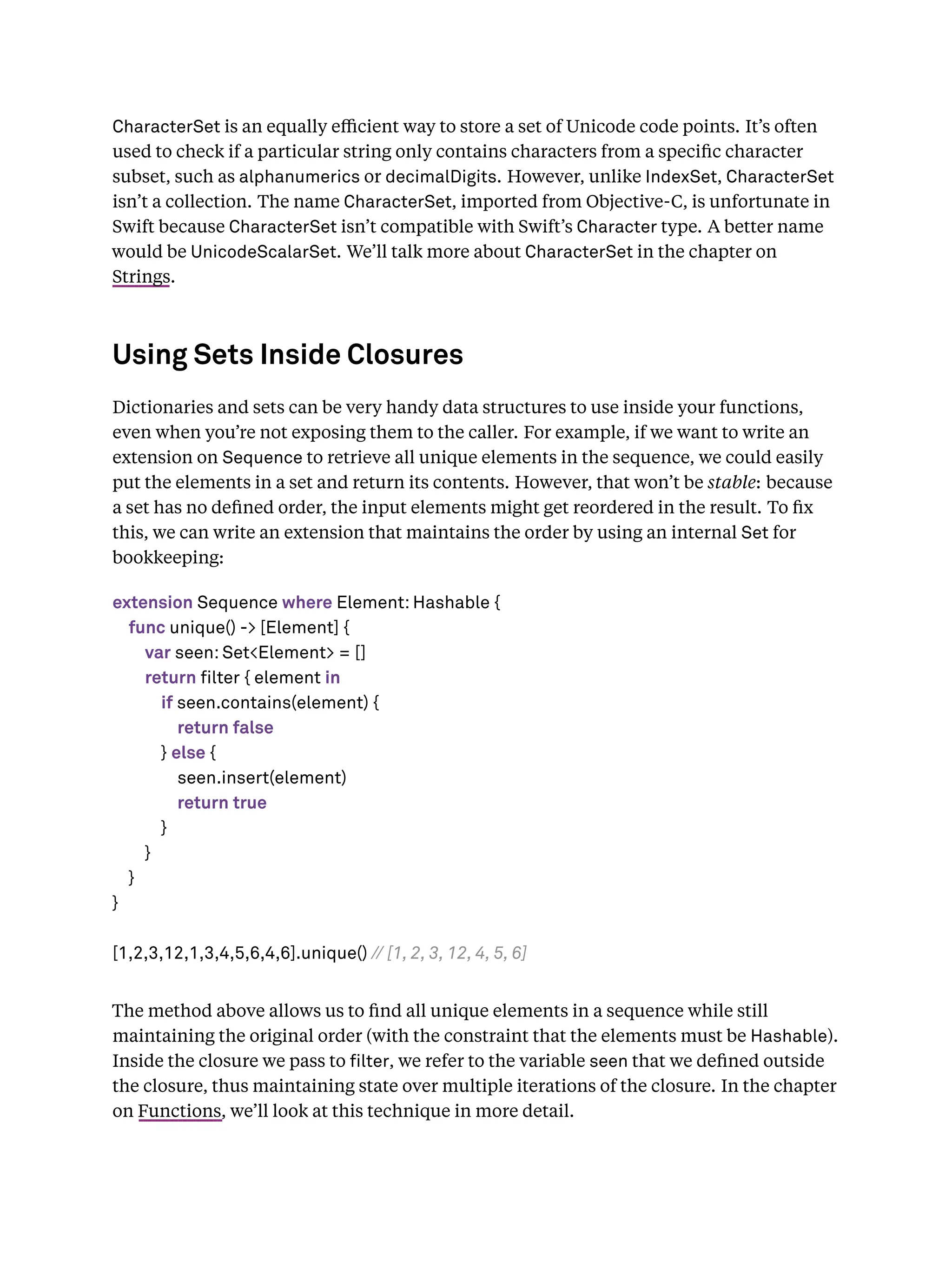 CharacterSet is an equally eﬃcient way to store a set of Unicode code points. It’s often
used to check if a particular string only contains characters from a speciﬁc character
subset, such as alphanumerics or decimalDigits. However, unlike IndexSet, CharacterSet
isn’t a collection. The name CharacterSet, imported from Objective-C, is unfortunate in
Swift because CharacterSet isn’t compatible with Swift’s Character type. A better name
would be UnicodeScalarSet. We’ll talk more about CharacterSet in the chapter on
Strings.
Using Sets Inside Closures
Dictionaries and sets can be very handy data structures to use inside your functions,
even when you’re not exposing them to the caller. For example, if we want to write an
extension on Sequence to retrieve all unique elements in the sequence, we could easily
put the elements in a set and return its contents. However, that won’t be stable: because
a set has no deﬁned order, the input elements might get reordered in the result. To ﬁx
this, we can write an extension that maintains the order by using an internal Set for
bookkeeping:
extension Sequence where Element: Hashable {
func unique() -> [Element] {
var seen: Set<Element> = []
return filter { element in
if seen.contains(element) {
return false
} else {
seen.insert(element)
return true
}
}
}
}
[1,2,3,12,1,3,4,5,6,4,6].unique() // [1, 2, 3, 12, 4, 5, 6]
The method above allows us to ﬁnd all unique elements in a sequence while still
maintaining the original order (with the constraint that the elements must be Hashable).
Inside the closure we pass to lter, we refer to the variable seen that we deﬁned outside
the closure, thus maintaining state over multiple iterations of the closure. In the chapter
on Functions, we’ll look at this technique in more detail.
 