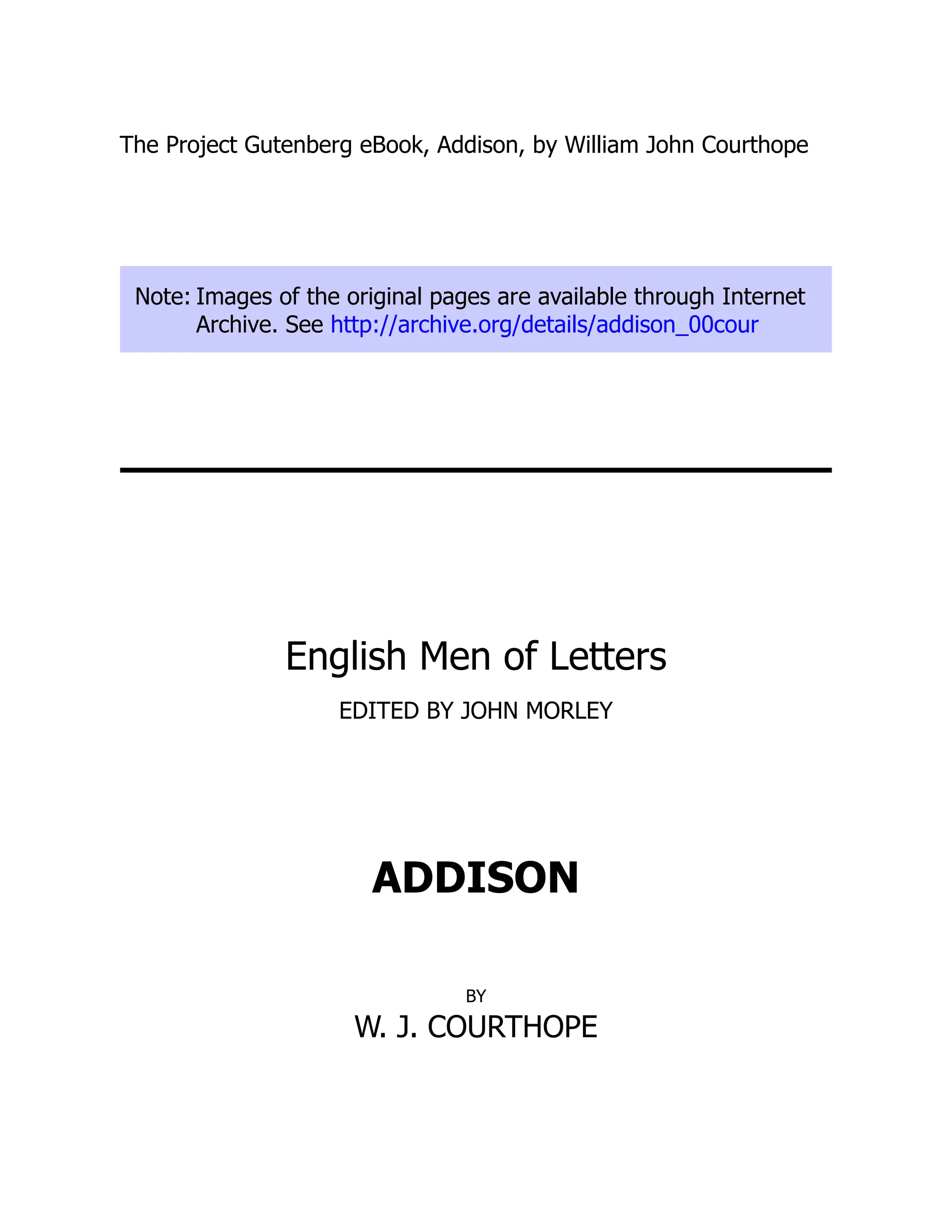 The Project Gutenberg eBook, Addison, by William John Courthope
Note: Images of the original pages are available through Internet
Archive. See http://archive.org/details/addison_00cour
English Men of Letters
EDITED BY JOHN MORLEY
ADDISON
BY
W. J. COURTHOPE
 