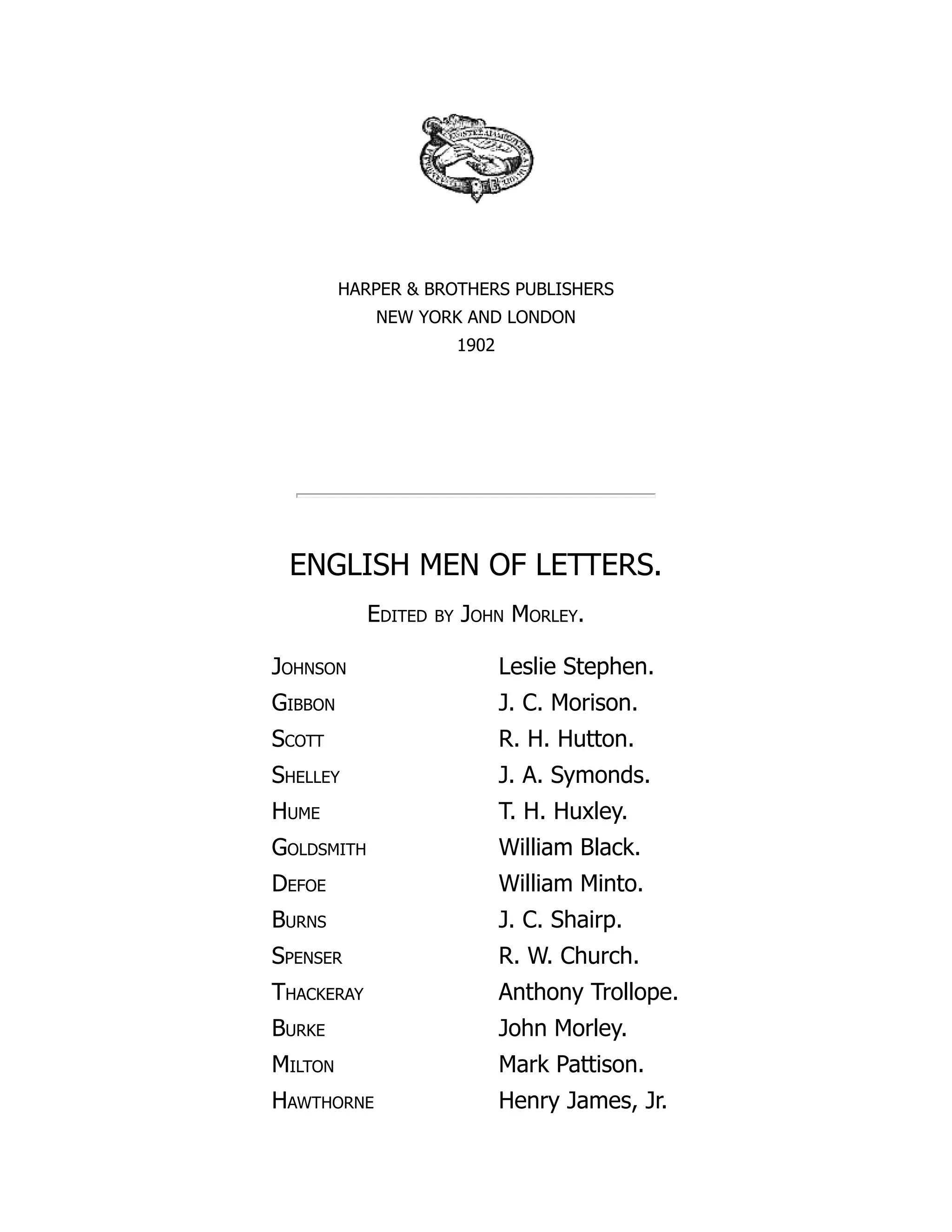 HARPER & BROTHERS PUBLISHERS
NEW YORK AND LONDON
1902
ENGLISH MEN OF LETTERS.
Edited by John Morley.
Johnson Leslie Stephen.
Gibbon J. C. Morison.
Scott R. H. Hutton.
Shelley J. A. Symonds.
Hume T. H. Huxley.
Goldsmith William Black.
Defoe William Minto.
Burns J. C. Shairp.
Spenser R. W. Church.
Thackeray Anthony Trollope.
Burke John Morley.
Milton Mark Pattison.
Hawthorne Henry James, Jr.
 
