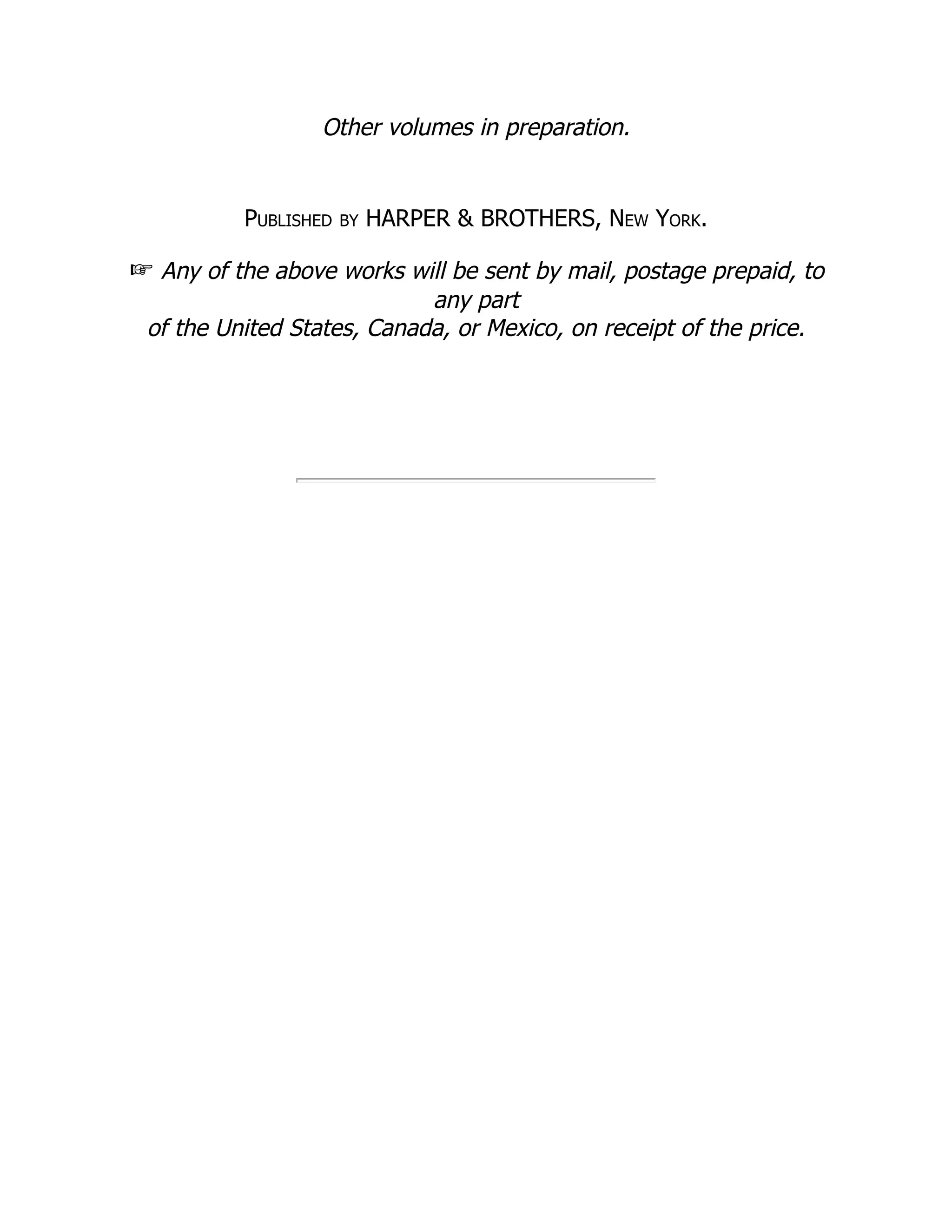 Other volumes in preparation.
Published by HARPER & BROTHERS, New York.
☞ Any of the above works will be sent by mail, postage prepaid, to
any part
of the United States, Canada, or Mexico, on receipt of the price.
 