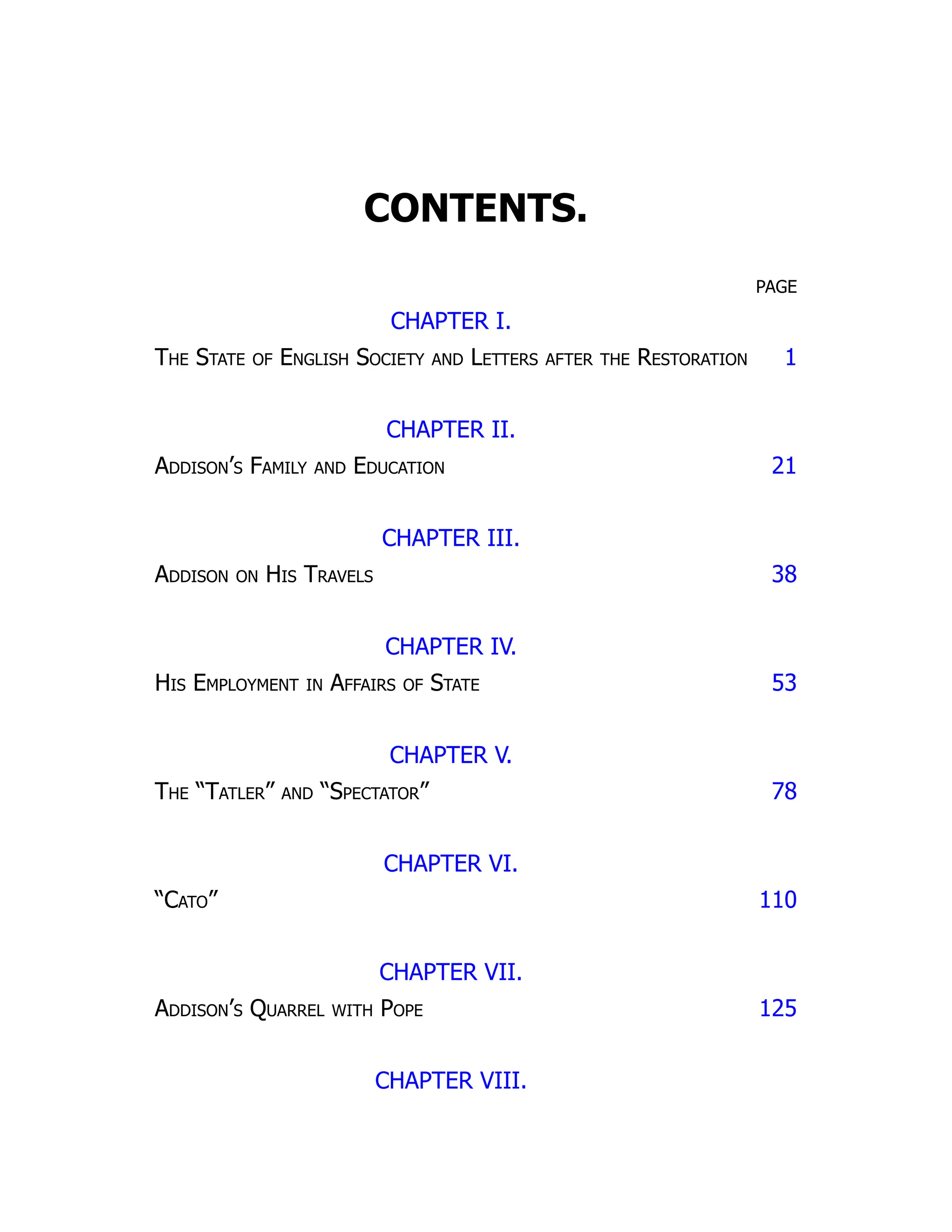 CONTENTS.
PAGE
CHAPTER I.
The State of English Society and Letters after the Restoration 1
CHAPTER II.
Addison’s Family and Education 21
CHAPTER III.
Addison on His Travels 38
CHAPTER IV.
His Employment in Affairs of State 53
CHAPTER V.
The “Tatler” and “Spectator” 78
CHAPTER VI.
“Cato” 110
CHAPTER VII.
Addison’s Quarrel with Pope 125
CHAPTER VIII.
 