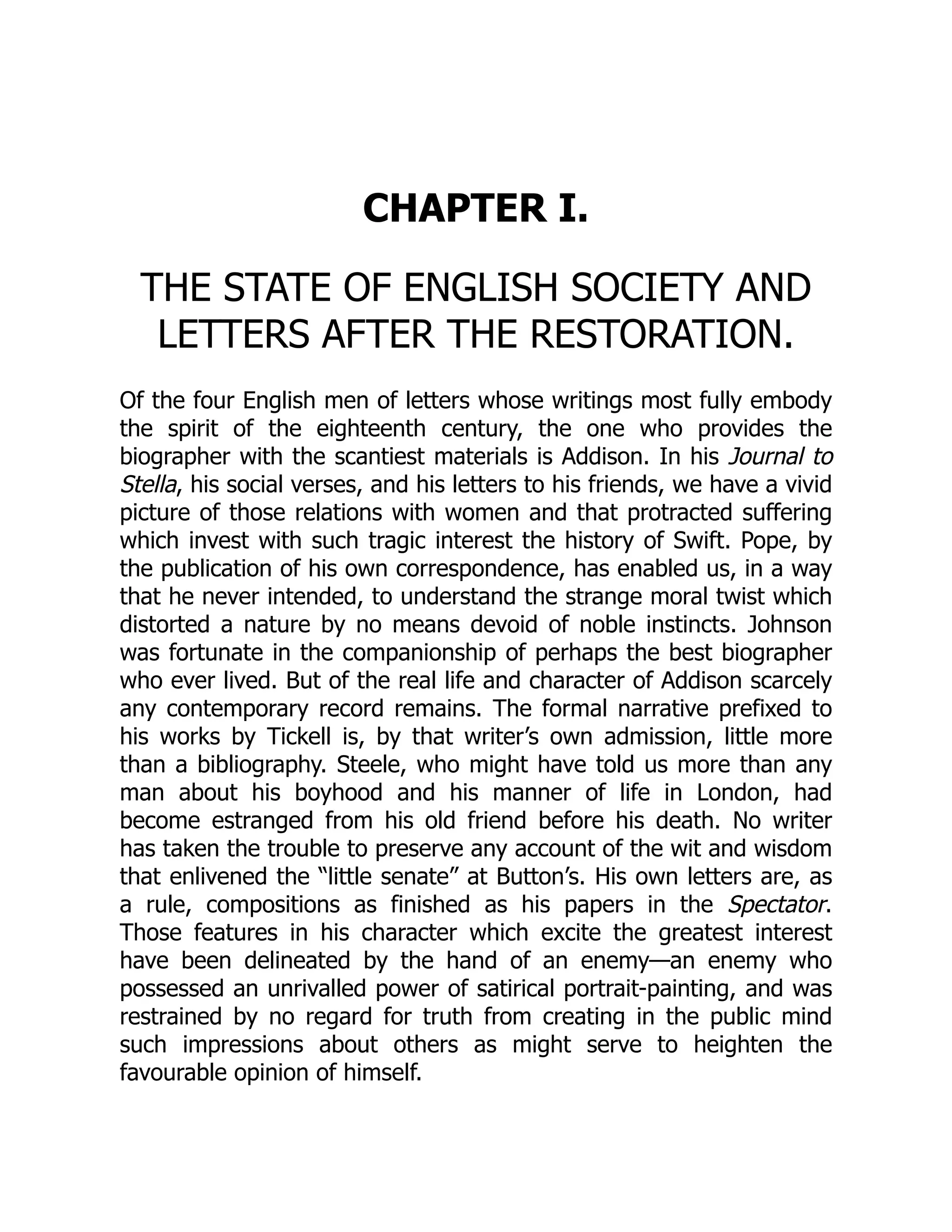 CHAPTER I.
THE STATE OF ENGLISH SOCIETY AND
LETTERS AFTER THE RESTORATION.
Of the four English men of letters whose writings most fully embody
the spirit of the eighteenth century, the one who provides the
biographer with the scantiest materials is Addison. In his Journal to
Stella, his social verses, and his letters to his friends, we have a vivid
picture of those relations with women and that protracted suffering
which invest with such tragic interest the history of Swift. Pope, by
the publication of his own correspondence, has enabled us, in a way
that he never intended, to understand the strange moral twist which
distorted a nature by no means devoid of noble instincts. Johnson
was fortunate in the companionship of perhaps the best biographer
who ever lived. But of the real life and character of Addison scarcely
any contemporary record remains. The formal narrative prefixed to
his works by Tickell is, by that writer’s own admission, little more
than a bibliography. Steele, who might have told us more than any
man about his boyhood and his manner of life in London, had
become estranged from his old friend before his death. No writer
has taken the trouble to preserve any account of the wit and wisdom
that enlivened the “little senate” at Button’s. His own letters are, as
a rule, compositions as finished as his papers in the Spectator.
Those features in his character which excite the greatest interest
have been delineated by the hand of an enemy—an enemy who
possessed an unrivalled power of satirical portrait-painting, and was
restrained by no regard for truth from creating in the public mind
such impressions about others as might serve to heighten the
favourable opinion of himself.
 