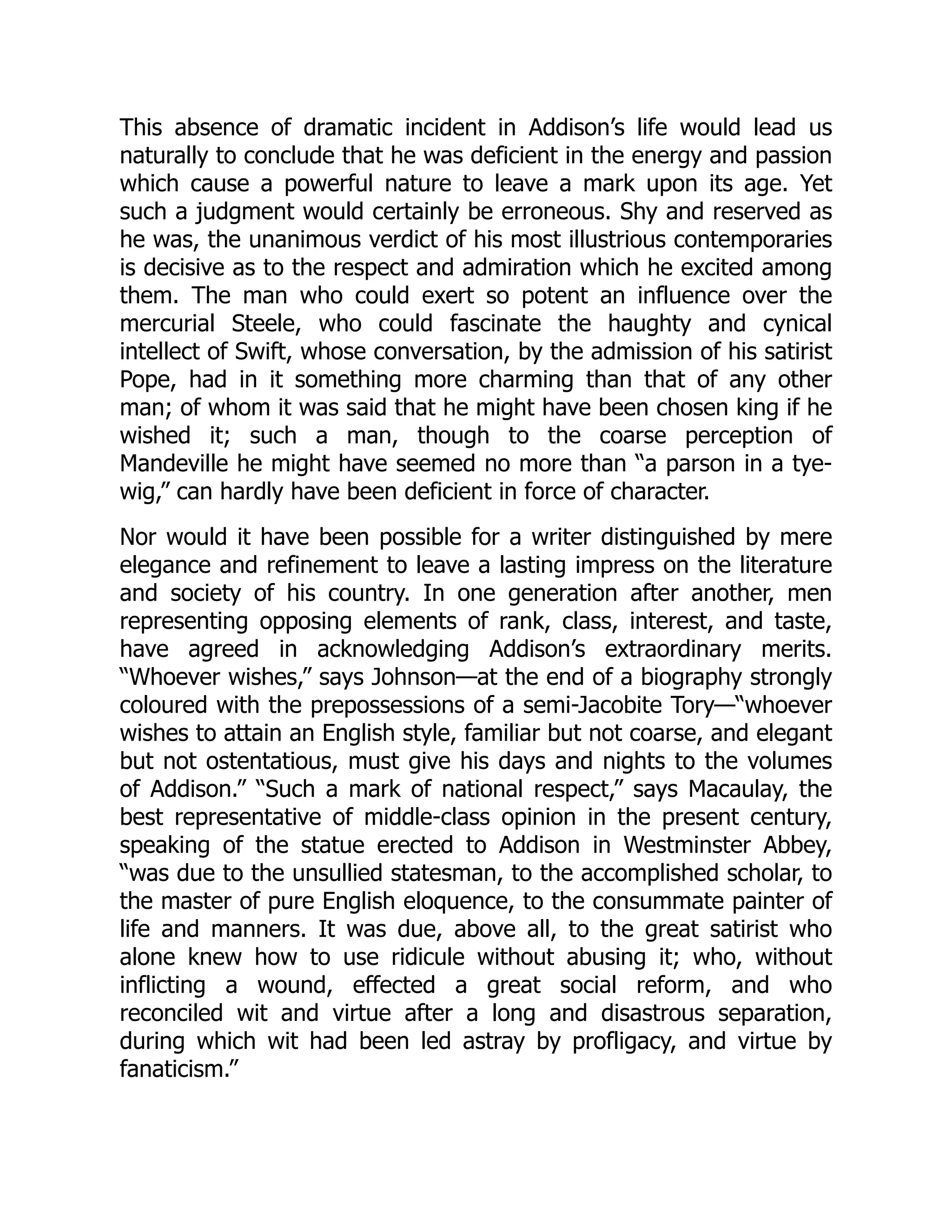 This absence of dramatic incident in Addison’s life would lead us
naturally to conclude that he was deficient in the energy and passion
which cause a powerful nature to leave a mark upon its age. Yet
such a judgment would certainly be erroneous. Shy and reserved as
he was, the unanimous verdict of his most illustrious contemporaries
is decisive as to the respect and admiration which he excited among
them. The man who could exert so potent an influence over the
mercurial Steele, who could fascinate the haughty and cynical
intellect of Swift, whose conversation, by the admission of his satirist
Pope, had in it something more charming than that of any other
man; of whom it was said that he might have been chosen king if he
wished it; such a man, though to the coarse perception of
Mandeville he might have seemed no more than “a parson in a tye-
wig,” can hardly have been deficient in force of character.
Nor would it have been possible for a writer distinguished by mere
elegance and refinement to leave a lasting impress on the literature
and society of his country. In one generation after another, men
representing opposing elements of rank, class, interest, and taste,
have agreed in acknowledging Addison’s extraordinary merits.
“Whoever wishes,” says Johnson—at the end of a biography strongly
coloured with the prepossessions of a semi-Jacobite Tory—“whoever
wishes to attain an English style, familiar but not coarse, and elegant
but not ostentatious, must give his days and nights to the volumes
of Addison.” “Such a mark of national respect,” says Macaulay, the
best representative of middle-class opinion in the present century,
speaking of the statue erected to Addison in Westminster Abbey,
“was due to the unsullied statesman, to the accomplished scholar, to
the master of pure English eloquence, to the consummate painter of
life and manners. It was due, above all, to the great satirist who
alone knew how to use ridicule without abusing it; who, without
inflicting a wound, effected a great social reform, and who
reconciled wit and virtue after a long and disastrous separation,
during which wit had been led astray by profligacy, and virtue by
fanaticism.”
 
