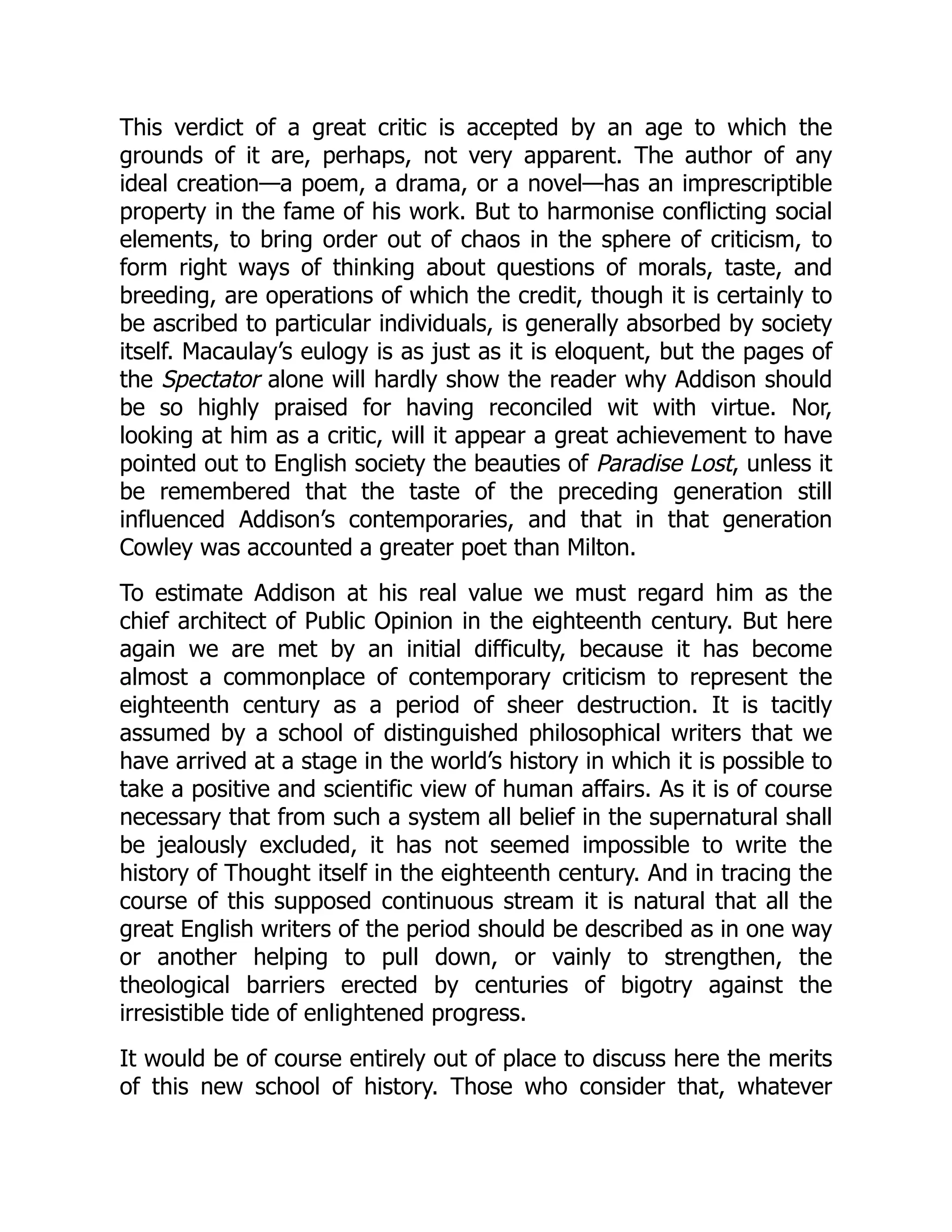 This verdict of a great critic is accepted by an age to which the
grounds of it are, perhaps, not very apparent. The author of any
ideal creation—a poem, a drama, or a novel—has an imprescriptible
property in the fame of his work. But to harmonise conflicting social
elements, to bring order out of chaos in the sphere of criticism, to
form right ways of thinking about questions of morals, taste, and
breeding, are operations of which the credit, though it is certainly to
be ascribed to particular individuals, is generally absorbed by society
itself. Macaulay’s eulogy is as just as it is eloquent, but the pages of
the Spectator alone will hardly show the reader why Addison should
be so highly praised for having reconciled wit with virtue. Nor,
looking at him as a critic, will it appear a great achievement to have
pointed out to English society the beauties of Paradise Lost, unless it
be remembered that the taste of the preceding generation still
influenced Addison’s contemporaries, and that in that generation
Cowley was accounted a greater poet than Milton.
To estimate Addison at his real value we must regard him as the
chief architect of Public Opinion in the eighteenth century. But here
again we are met by an initial difficulty, because it has become
almost a commonplace of contemporary criticism to represent the
eighteenth century as a period of sheer destruction. It is tacitly
assumed by a school of distinguished philosophical writers that we
have arrived at a stage in the world’s history in which it is possible to
take a positive and scientific view of human affairs. As it is of course
necessary that from such a system all belief in the supernatural shall
be jealously excluded, it has not seemed impossible to write the
history of Thought itself in the eighteenth century. And in tracing the
course of this supposed continuous stream it is natural that all the
great English writers of the period should be described as in one way
or another helping to pull down, or vainly to strengthen, the
theological barriers erected by centuries of bigotry against the
irresistible tide of enlightened progress.
It would be of course entirely out of place to discuss here the merits
of this new school of history. Those who consider that, whatever
 