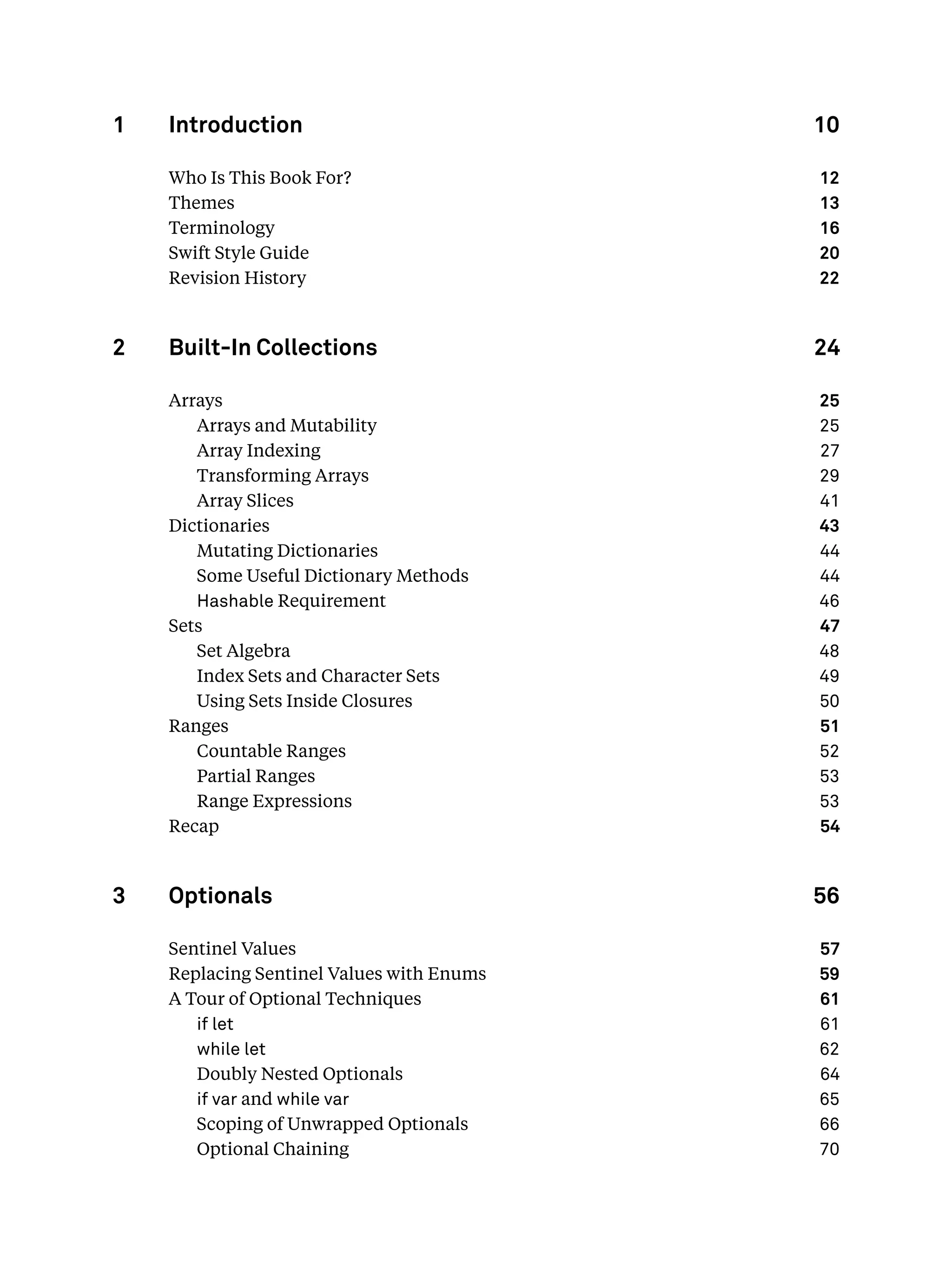 1 Introduction 10
Who Is This Book For? 12
Themes 13
Terminology 16
Swift Style Guide 20
Revision History 22
2 Built-In Collections 24
Arrays 25
Arrays and Mutability 25
Array Indexing 27
Transforming Arrays 29
Array Slices 41
Dictionaries 43
Mutating Dictionaries 44
Some Useful Dictionary Methods 44
Hashable Requirement 46
Sets 47
Set Algebra 48
Index Sets and Character Sets 49
Using Sets Inside Closures 50
Ranges 51
Countable Ranges 52
Partial Ranges 53
Range Expressions 53
Recap 54
3 Optionals 56
Sentinel Values 57
Replacing Sentinel Values with Enums 59
A Tour of Optional Techniques 61
if let 61
while let 62
Doubly Nested Optionals 64
if var and while var 65
Scoping of Unwrapped Optionals 66
Optional Chaining 70
 