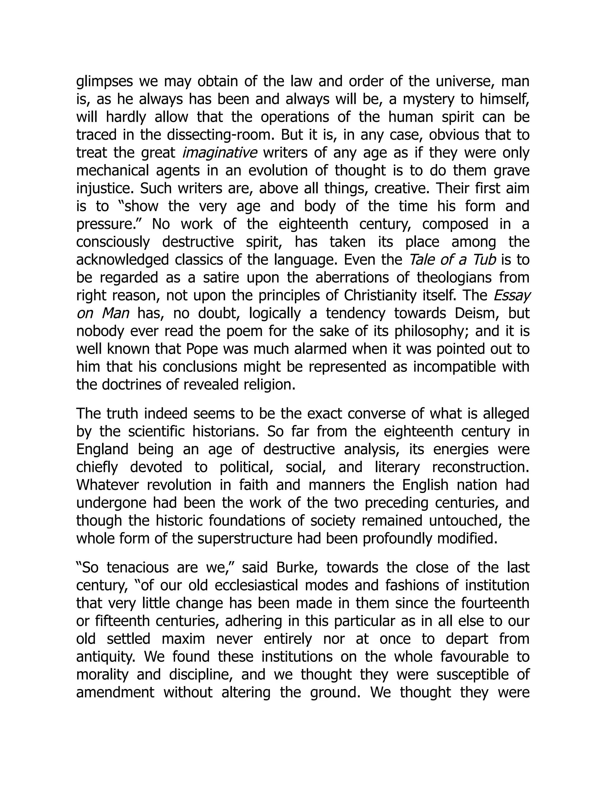 glimpses we may obtain of the law and order of the universe, man
is, as he always has been and always will be, a mystery to himself,
will hardly allow that the operations of the human spirit can be
traced in the dissecting-room. But it is, in any case, obvious that to
treat the great imaginative writers of any age as if they were only
mechanical agents in an evolution of thought is to do them grave
injustice. Such writers are, above all things, creative. Their first aim
is to “show the very age and body of the time his form and
pressure.” No work of the eighteenth century, composed in a
consciously destructive spirit, has taken its place among the
acknowledged classics of the language. Even the Tale of a Tub is to
be regarded as a satire upon the aberrations of theologians from
right reason, not upon the principles of Christianity itself. The Essay
on Man has, no doubt, logically a tendency towards Deism, but
nobody ever read the poem for the sake of its philosophy; and it is
well known that Pope was much alarmed when it was pointed out to
him that his conclusions might be represented as incompatible with
the doctrines of revealed religion.
The truth indeed seems to be the exact converse of what is alleged
by the scientific historians. So far from the eighteenth century in
England being an age of destructive analysis, its energies were
chiefly devoted to political, social, and literary reconstruction.
Whatever revolution in faith and manners the English nation had
undergone had been the work of the two preceding centuries, and
though the historic foundations of society remained untouched, the
whole form of the superstructure had been profoundly modified.
“So tenacious are we,” said Burke, towards the close of the last
century, “of our old ecclesiastical modes and fashions of institution
that very little change has been made in them since the fourteenth
or fifteenth centuries, adhering in this particular as in all else to our
old settled maxim never entirely nor at once to depart from
antiquity. We found these institutions on the whole favourable to
morality and discipline, and we thought they were susceptible of
amendment without altering the ground. We thought they were
 