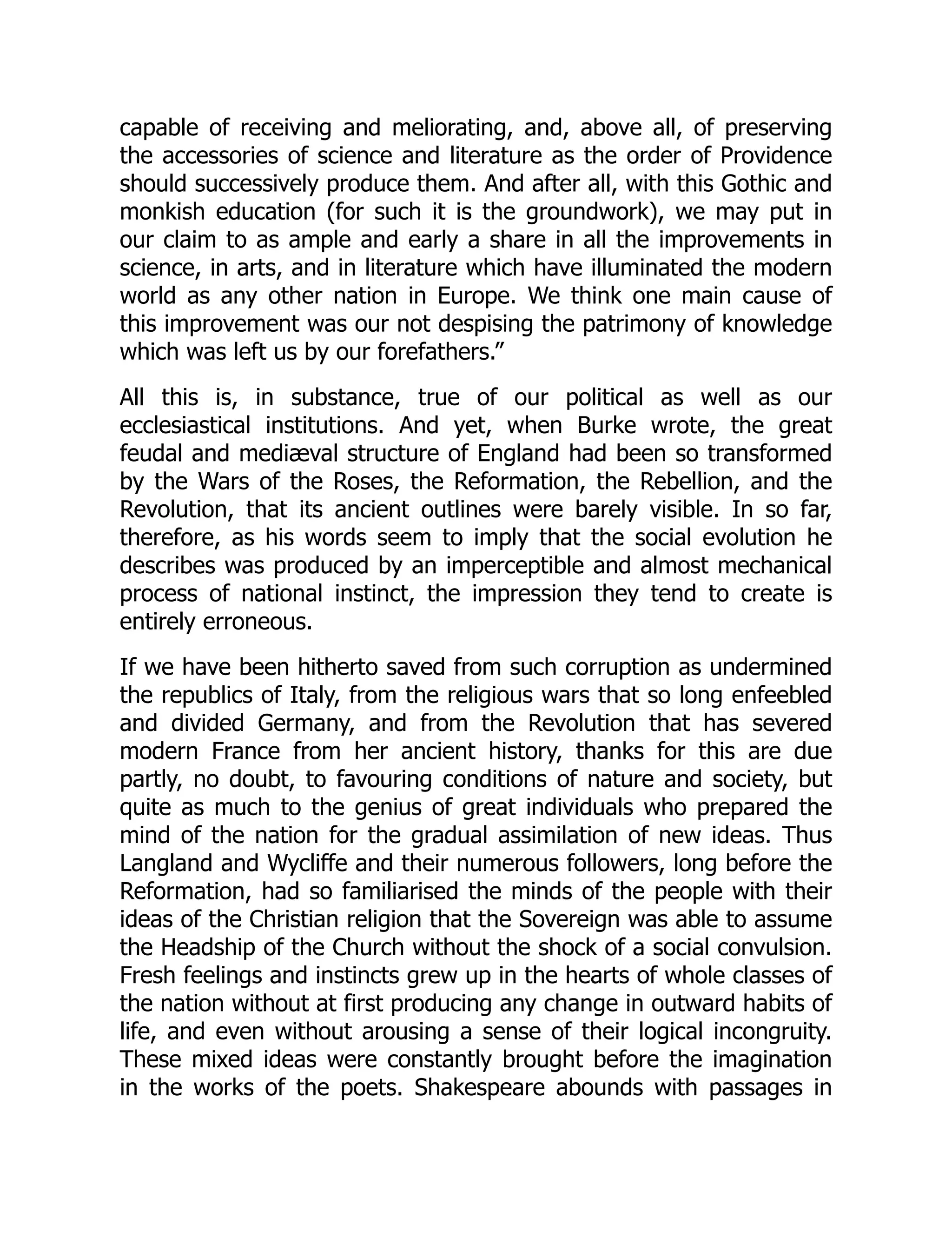 capable of receiving and meliorating, and, above all, of preserving
the accessories of science and literature as the order of Providence
should successively produce them. And after all, with this Gothic and
monkish education (for such it is the groundwork), we may put in
our claim to as ample and early a share in all the improvements in
science, in arts, and in literature which have illuminated the modern
world as any other nation in Europe. We think one main cause of
this improvement was our not despising the patrimony of knowledge
which was left us by our forefathers.”
All this is, in substance, true of our political as well as our
ecclesiastical institutions. And yet, when Burke wrote, the great
feudal and mediæval structure of England had been so transformed
by the Wars of the Roses, the Reformation, the Rebellion, and the
Revolution, that its ancient outlines were barely visible. In so far,
therefore, as his words seem to imply that the social evolution he
describes was produced by an imperceptible and almost mechanical
process of national instinct, the impression they tend to create is
entirely erroneous.
If we have been hitherto saved from such corruption as undermined
the republics of Italy, from the religious wars that so long enfeebled
and divided Germany, and from the Revolution that has severed
modern France from her ancient history, thanks for this are due
partly, no doubt, to favouring conditions of nature and society, but
quite as much to the genius of great individuals who prepared the
mind of the nation for the gradual assimilation of new ideas. Thus
Langland and Wycliffe and their numerous followers, long before the
Reformation, had so familiarised the minds of the people with their
ideas of the Christian religion that the Sovereign was able to assume
the Headship of the Church without the shock of a social convulsion.
Fresh feelings and instincts grew up in the hearts of whole classes of
the nation without at first producing any change in outward habits of
life, and even without arousing a sense of their logical incongruity.
These mixed ideas were constantly brought before the imagination
in the works of the poets. Shakespeare abounds with passages in
 