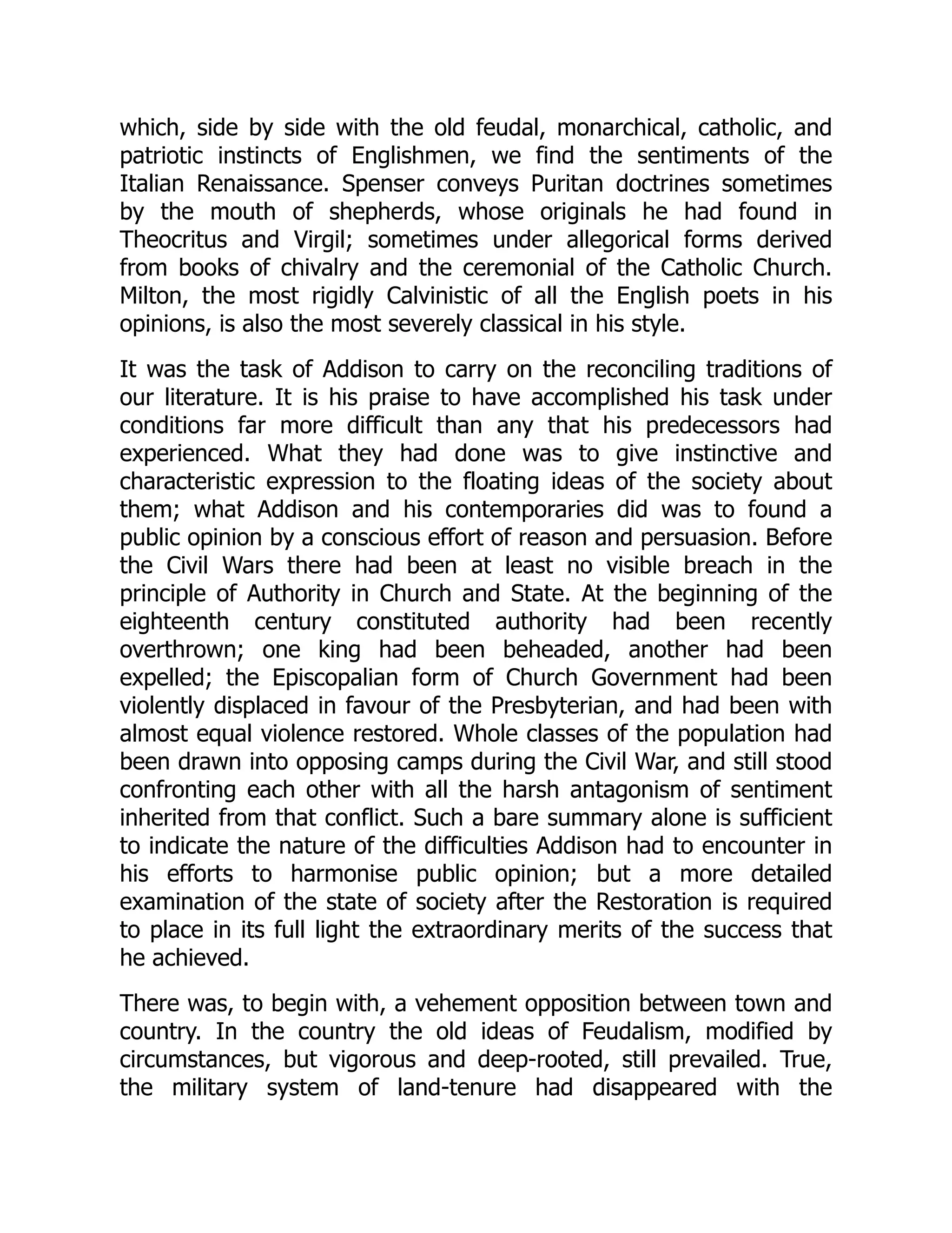 which, side by side with the old feudal, monarchical, catholic, and
patriotic instincts of Englishmen, we find the sentiments of the
Italian Renaissance. Spenser conveys Puritan doctrines sometimes
by the mouth of shepherds, whose originals he had found in
Theocritus and Virgil; sometimes under allegorical forms derived
from books of chivalry and the ceremonial of the Catholic Church.
Milton, the most rigidly Calvinistic of all the English poets in his
opinions, is also the most severely classical in his style.
It was the task of Addison to carry on the reconciling traditions of
our literature. It is his praise to have accomplished his task under
conditions far more difficult than any that his predecessors had
experienced. What they had done was to give instinctive and
characteristic expression to the floating ideas of the society about
them; what Addison and his contemporaries did was to found a
public opinion by a conscious effort of reason and persuasion. Before
the Civil Wars there had been at least no visible breach in the
principle of Authority in Church and State. At the beginning of the
eighteenth century constituted authority had been recently
overthrown; one king had been beheaded, another had been
expelled; the Episcopalian form of Church Government had been
violently displaced in favour of the Presbyterian, and had been with
almost equal violence restored. Whole classes of the population had
been drawn into opposing camps during the Civil War, and still stood
confronting each other with all the harsh antagonism of sentiment
inherited from that conflict. Such a bare summary alone is sufficient
to indicate the nature of the difficulties Addison had to encounter in
his efforts to harmonise public opinion; but a more detailed
examination of the state of society after the Restoration is required
to place in its full light the extraordinary merits of the success that
he achieved.
There was, to begin with, a vehement opposition between town and
country. In the country the old ideas of Feudalism, modified by
circumstances, but vigorous and deep-rooted, still prevailed. True,
the military system of land-tenure had disappeared with the
 