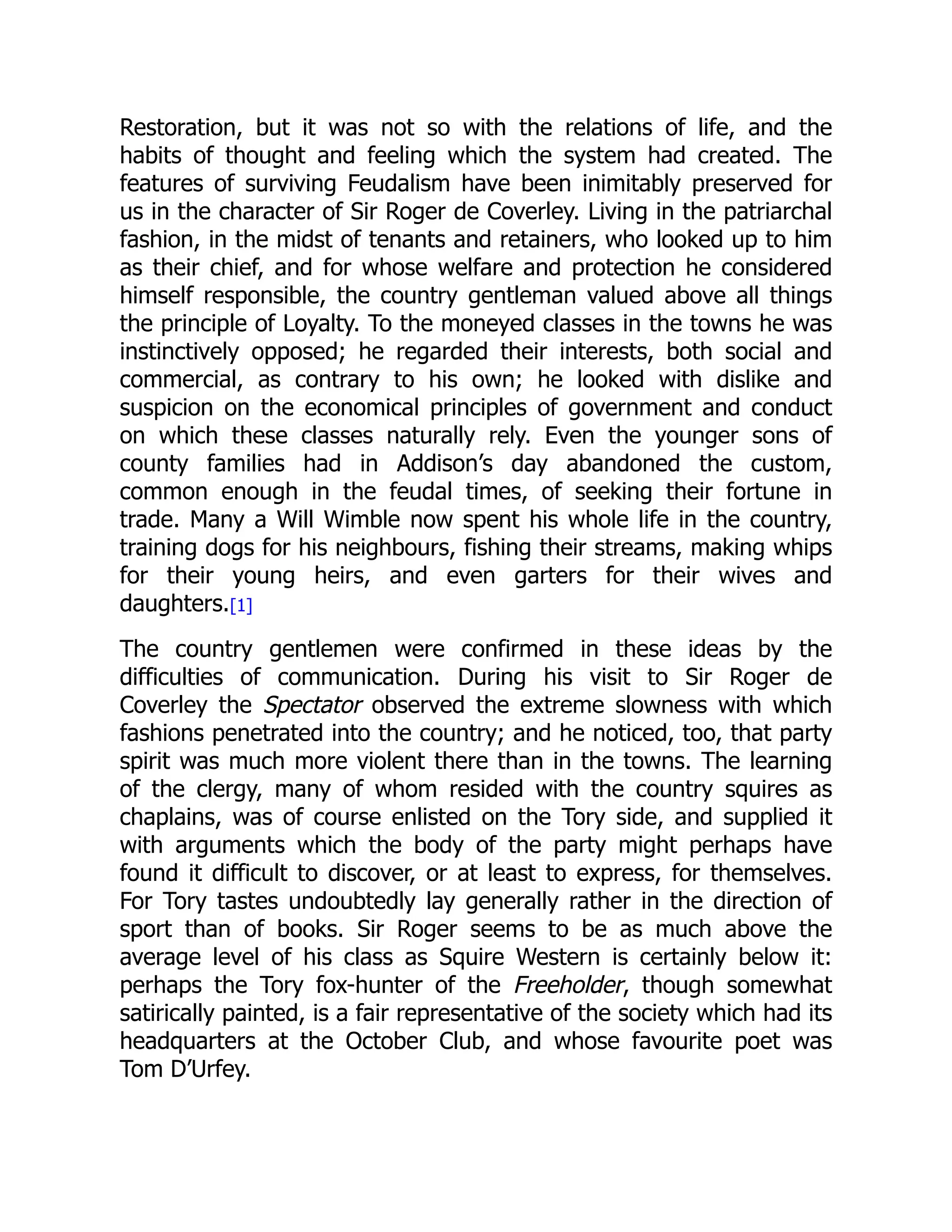 Restoration, but it was not so with the relations of life, and the
habits of thought and feeling which the system had created. The
features of surviving Feudalism have been inimitably preserved for
us in the character of Sir Roger de Coverley. Living in the patriarchal
fashion, in the midst of tenants and retainers, who looked up to him
as their chief, and for whose welfare and protection he considered
himself responsible, the country gentleman valued above all things
the principle of Loyalty. To the moneyed classes in the towns he was
instinctively opposed; he regarded their interests, both social and
commercial, as contrary to his own; he looked with dislike and
suspicion on the economical principles of government and conduct
on which these classes naturally rely. Even the younger sons of
county families had in Addison’s day abandoned the custom,
common enough in the feudal times, of seeking their fortune in
trade. Many a Will Wimble now spent his whole life in the country,
training dogs for his neighbours, fishing their streams, making whips
for their young heirs, and even garters for their wives and
daughters.[1]
The country gentlemen were confirmed in these ideas by the
difficulties of communication. During his visit to Sir Roger de
Coverley the Spectator observed the extreme slowness with which
fashions penetrated into the country; and he noticed, too, that party
spirit was much more violent there than in the towns. The learning
of the clergy, many of whom resided with the country squires as
chaplains, was of course enlisted on the Tory side, and supplied it
with arguments which the body of the party might perhaps have
found it difficult to discover, or at least to express, for themselves.
For Tory tastes undoubtedly lay generally rather in the direction of
sport than of books. Sir Roger seems to be as much above the
average level of his class as Squire Western is certainly below it:
perhaps the Tory fox-hunter of the Freeholder, though somewhat
satirically painted, is a fair representative of the society which had its
headquarters at the October Club, and whose favourite poet was
Tom D’Urfey.
 