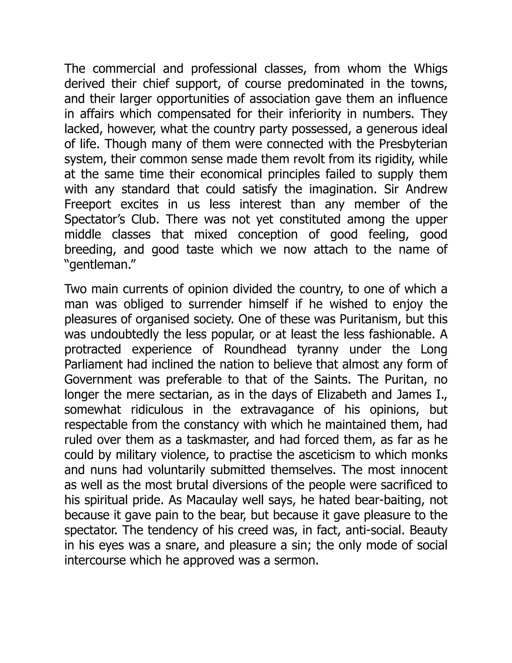 The commercial and professional classes, from whom the Whigs
derived their chief support, of course predominated in the towns,
and their larger opportunities of association gave them an influence
in affairs which compensated for their inferiority in numbers. They
lacked, however, what the country party possessed, a generous ideal
of life. Though many of them were connected with the Presbyterian
system, their common sense made them revolt from its rigidity, while
at the same time their economical principles failed to supply them
with any standard that could satisfy the imagination. Sir Andrew
Freeport excites in us less interest than any member of the
Spectator’s Club. There was not yet constituted among the upper
middle classes that mixed conception of good feeling, good
breeding, and good taste which we now attach to the name of
“gentleman.”
Two main currents of opinion divided the country, to one of which a
man was obliged to surrender himself if he wished to enjoy the
pleasures of organised society. One of these was Puritanism, but this
was undoubtedly the less popular, or at least the less fashionable. A
protracted experience of Roundhead tyranny under the Long
Parliament had inclined the nation to believe that almost any form of
Government was preferable to that of the Saints. The Puritan, no
longer the mere sectarian, as in the days of Elizabeth and James I.,
somewhat ridiculous in the extravagance of his opinions, but
respectable from the constancy with which he maintained them, had
ruled over them as a taskmaster, and had forced them, as far as he
could by military violence, to practise the asceticism to which monks
and nuns had voluntarily submitted themselves. The most innocent
as well as the most brutal diversions of the people were sacrificed to
his spiritual pride. As Macaulay well says, he hated bear-baiting, not
because it gave pain to the bear, but because it gave pleasure to the
spectator. The tendency of his creed was, in fact, anti-social. Beauty
in his eyes was a snare, and pleasure a sin; the only mode of social
intercourse which he approved was a sermon.
 